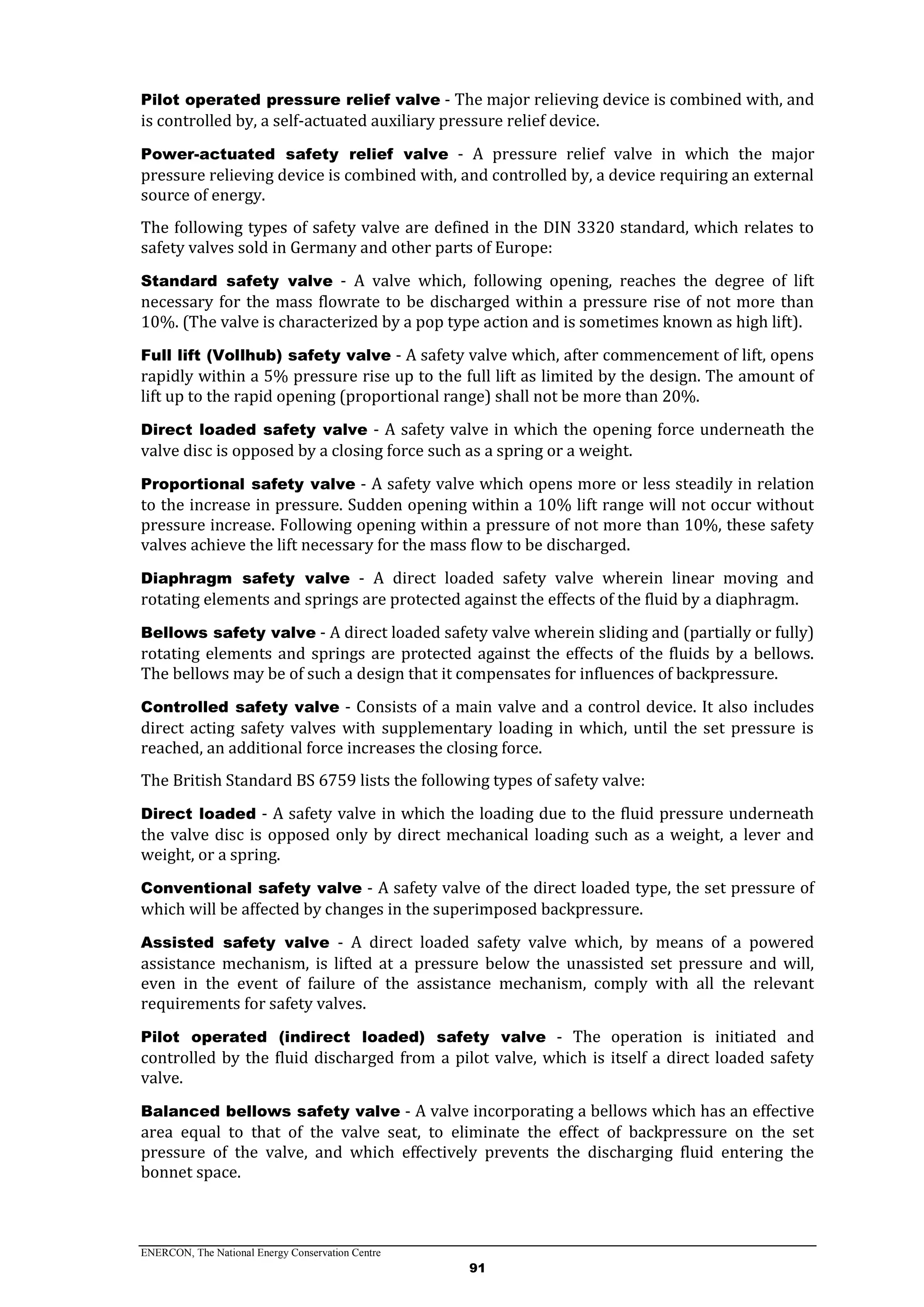 ENERCON, The National Energy Conservation Centre
91
Pilot operated pressure relief valve - The major relieving device is combined with, and
is controlled by, a self-actuated auxiliary pressure relief device.
Power-actuated safety relief valve - A pressure relief valve in which the major
pressure relieving device is combined with, and controlled by, a device requiring an external
source of energy.
The following types of safety valve are defined in the DIN 3320 standard, which relates to
safety valves sold in Germany and other parts of Europe:
Standard safety valve - A valve which, following opening, reaches the degree of lift
necessary for the mass flowrate to be discharged within a pressure rise of not more than
10%. (The valve is characterized by a pop type action and is sometimes known as high lift).
Full lift (Vollhub) safety valve - A safety valve which, after commencement of lift, opens
rapidly within a 5% pressure rise up to the full lift as limited by the design. The amount of
lift up to the rapid opening (proportional range) shall not be more than 20%.
Direct loaded safety valve - A safety valve in which the opening force underneath the
valve disc is opposed by a closing force such as a spring or a weight.
Proportional safety valve - A safety valve which opens more or less steadily in relation
to the increase in pressure. Sudden opening within a 10% lift range will not occur without
pressure increase. Following opening within a pressure of not more than 10%, these safety
valves achieve the lift necessary for the mass flow to be discharged.
Diaphragm safety valve - A direct loaded safety valve wherein linear moving and
rotating elements and springs are protected against the effects of the fluid by a diaphragm.
Bellows safety valve - A direct loaded safety valve wherein sliding and (partially or fully)
rotating elements and springs are protected against the effects of the fluids by a bellows.
The bellows may be of such a design that it compensates for influences of backpressure.
Controlled safety valve - Consists of a main valve and a control device. It also includes
direct acting safety valves with supplementary loading in which, until the set pressure is
reached, an additional force increases the closing force.
The British Standard BS 6759 lists the following types of safety valve:
Direct loaded - A safety valve in which the loading due to the fluid pressure underneath
the valve disc is opposed only by direct mechanical loading such as a weight, a lever and
weight, or a spring.
Conventional safety valve - A safety valve of the direct loaded type, the set pressure of
which will be affected by changes in the superimposed backpressure.
Assisted safety valve - A direct loaded safety valve which, by means of a powered
assistance mechanism, is lifted at a pressure below the unassisted set pressure and will,
even in the event of failure of the assistance mechanism, comply with all the relevant
requirements for safety valves.
Pilot operated (indirect loaded) safety valve - The operation is initiated and
controlled by the fluid discharged from a pilot valve, which is itself a direct loaded safety
valve.
Balanced bellows safety valve - A valve incorporating a bellows which has an effective
area equal to that of the valve seat, to eliminate the effect of backpressure on the set
pressure of the valve, and which effectively prevents the discharging fluid entering the
bonnet space.
 