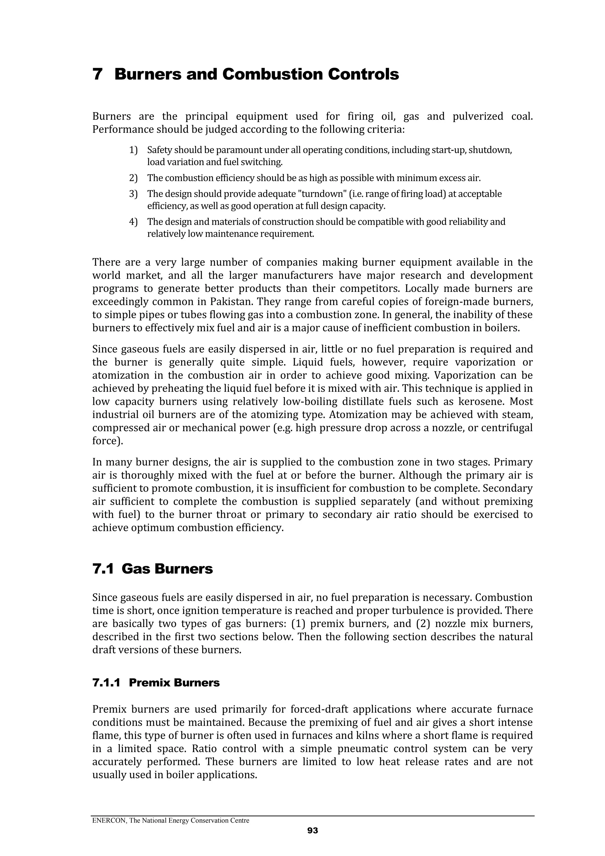 ENERCON, The National Energy Conservation Centre
93
7 Burners and Combustion Controls
Burners are the principal equipment used for firing oil, gas and pulverized coal.
Performance should be judged according to the following criteria:
1) Safety should be paramount under all operating conditions, including start-up, shutdown,
load variation and fuel switching.
2) The combustion efficiency should be as high as possible with minimum excess air.
3) The design should provide adequate "turndown" (i.e. range of firing load) at acceptable
efficiency, as well as good operation at full design capacity.
4) The design and materials of construction should be compatible with good reliability and
relatively low maintenance requirement.
There are a very large number of companies making burner equipment available in the
world market, and all the larger manufacturers have major research and development
programs to generate better products than their competitors. Locally made burners are
exceedingly common in Pakistan. They range from careful copies of foreign-made burners,
to simple pipes or tubes flowing gas into a combustion zone. In general, the inability of these
burners to effectively mix fuel and air is a major cause of inefficient combustion in boilers.
Since gaseous fuels are easily dispersed in air, little or no fuel preparation is required and
the burner is generally quite simple. Liquid fuels, however, require vaporization or
atomization in the combustion air in order to achieve good mixing. Vaporization can be
achieved by preheating the liquid fuel before it is mixed with air. This technique is applied in
low capacity burners using relatively low-boiling distillate fuels such as kerosene. Most
industrial oil burners are of the atomizing type. Atomization may be achieved with steam,
compressed air or mechanical power (e.g. high pressure drop across a nozzle, or centrifugal
force).
In many burner designs, the air is supplied to the combustion zone in two stages. Primary
air is thoroughly mixed with the fuel at or before the burner. Although the primary air is
sufficient to promote combustion, it is insufficient for combustion to be complete. Secondary
air sufficient to complete the combustion is supplied separately (and without premixing
with fuel) to the burner throat or primary to secondary air ratio should be exercised to
achieve optimum combustion efficiency.
7.1 Gas Burners
Since gaseous fuels are easily dispersed in air, no fuel preparation is necessary. Combustion
time is short, once ignition temperature is reached and proper turbulence is provided. There
are basically two types of gas burners: (1) premix burners, and (2) nozzle mix burners,
described in the first two sections below. Then the following section describes the natural
draft versions of these burners.
7.1.1 Premix Burners
Premix burners are used primarily for forced-draft applications where accurate furnace
conditions must be maintained. Because the premixing of fuel and air gives a short intense
flame, this type of burner is often used in furnaces and kilns where a short flame is required
in a limited space. Ratio control with a simple pneumatic control system can be very
accurately performed. These burners are limited to low heat release rates and are not
usually used in boiler applications.
 