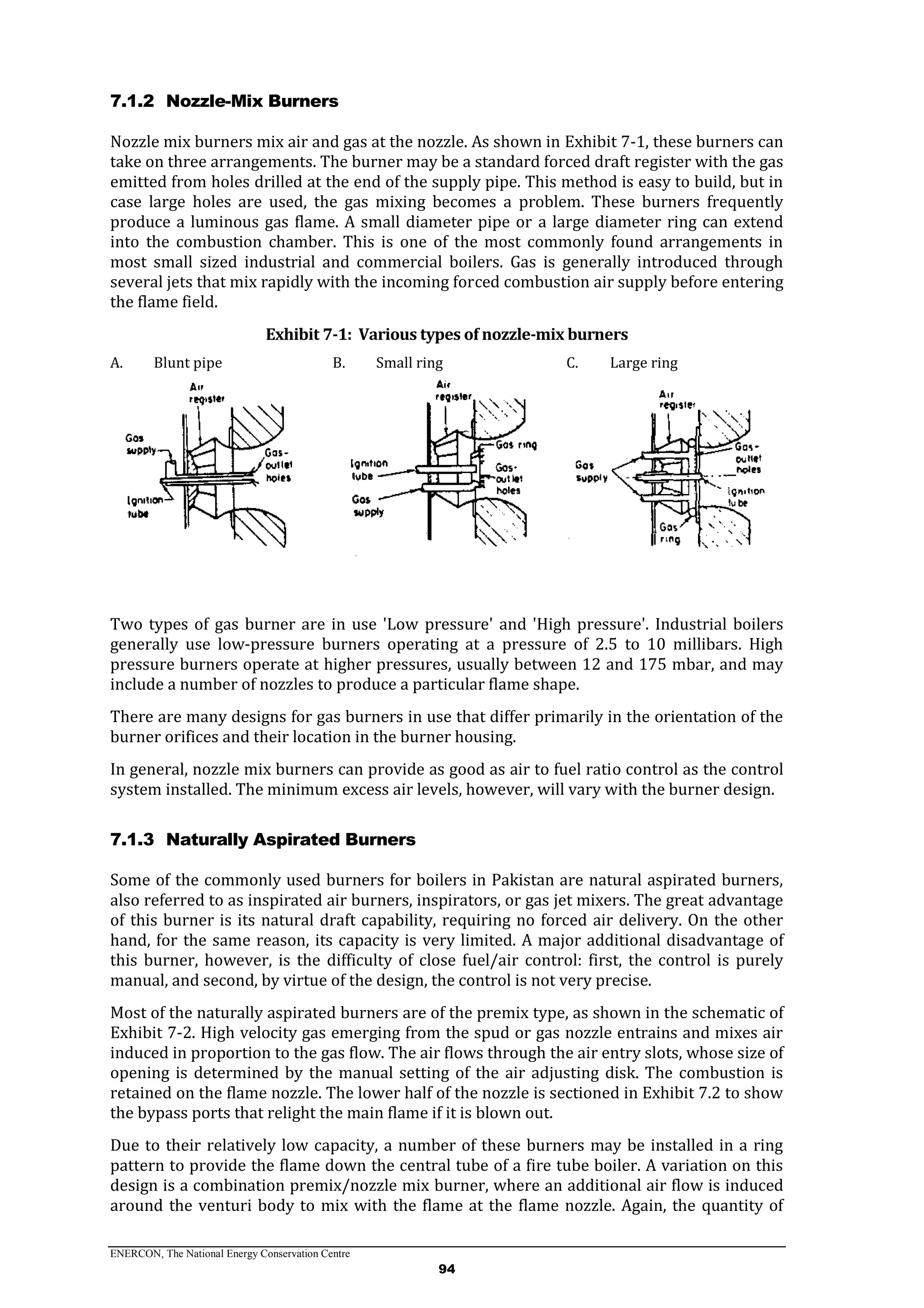 ENERCON, The National Energy Conservation Centre
94
7.1.2 Nozzle-Mix Burners
Nozzle mix burners mix air and gas at the nozzle. As shown in Exhibit 7-1, these burners can
take on three arrangements. The burner may be a standard forced draft register with the gas
emitted from holes drilled at the end of the supply pipe. This method is easy to build, but in
case large holes are used, the gas mixing becomes a problem. These burners frequently
produce a luminous gas flame. A small diameter pipe or a large diameter ring can extend
into the combustion chamber. This is one of the most commonly found arrangements in
most small sized industrial and commercial boilers. Gas is generally introduced through
several jets that mix rapidly with the incoming forced combustion air supply before entering
the flame field.
Exhibit 7-1: Various types of nozzle-mix burners
A. Blunt pipe B. Small ring C. Large ring
Two types of gas burner are in use 'Low pressure' and 'High pressure'. Industrial boilers
generally use low-pressure burners operating at a pressure of 2.5 to 10 millibars. High
pressure burners operate at higher pressures, usually between 12 and 175 mbar, and may
include a number of nozzles to produce a particular flame shape.
There are many designs for gas burners in use that differ primarily in the orientation of the
burner orifices and their location in the burner housing.
In general, nozzle mix burners can provide as good as air to fuel ratio control as the control
system installed. The minimum excess air levels, however, will vary with the burner design.
7.1.3 Naturally Aspirated Burners
Some of the commonly used burners for boilers in Pakistan are natural aspirated burners,
also referred to as inspirated air burners, inspirators, or gas jet mixers. The great advantage
of this burner is its natural draft capability, requiring no forced air delivery. On the other
hand, for the same reason, its capacity is very limited. A major additional disadvantage of
this burner, however, is the difficulty of close fuel/air control: first, the control is purely
manual, and second, by virtue of the design, the control is not very precise.
Most of the naturally aspirated burners are of the premix type, as shown in the schematic of
Exhibit 7-2. High velocity gas emerging from the spud or gas nozzle entrains and mixes air
induced in proportion to the gas flow. The air flows through the air entry slots, whose size of
opening is determined by the manual setting of the air adjusting disk. The combustion is
retained on the flame nozzle. The lower half of the nozzle is sectioned in Exhibit 7.2 to show
the bypass ports that relight the main flame if it is blown out.
Due to their relatively low capacity, a number of these burners may be installed in a ring
pattern to provide the flame down the central tube of a fire tube boiler. A variation on this
design is a combination premix/nozzle mix burner, where an additional air flow is induced
around the venturi body to mix with the flame at the flame nozzle. Again, the quantity of
 