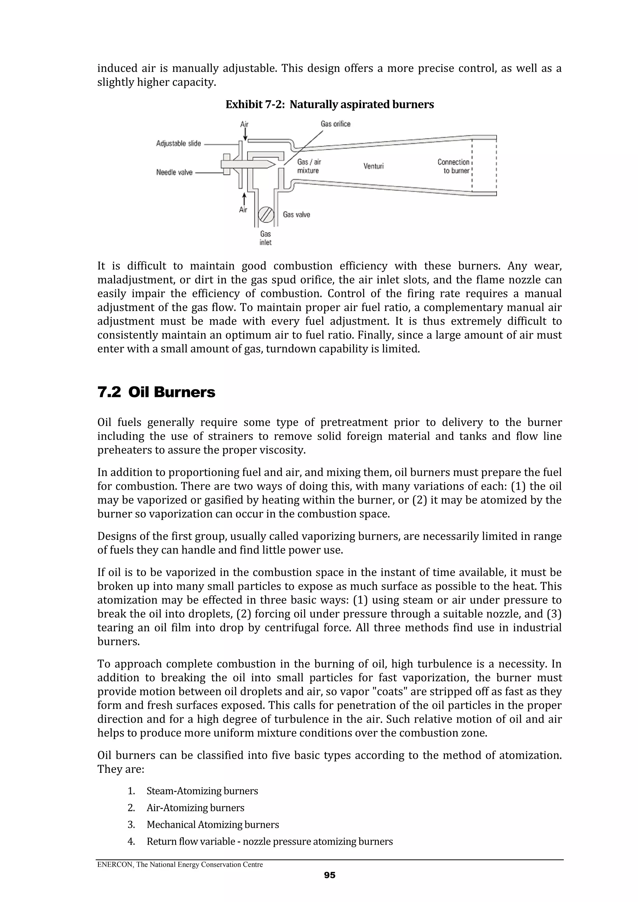 ENERCON, The National Energy Conservation Centre
95
induced air is manually adjustable. This design offers a more precise control, as well as a
slightly higher capacity.
Exhibit 7-2: Naturally aspirated burners
It is difficult to maintain good combustion efficiency with these burners. Any wear,
maladjustment, or dirt in the gas spud orifice, the air inlet slots, and the flame nozzle can
easily impair the efficiency of combustion. Control of the firing rate requires a manual
adjustment of the gas flow. To maintain proper air fuel ratio, a complementary manual air
adjustment must be made with every fuel adjustment. It is thus extremely difficult to
consistently maintain an optimum air to fuel ratio. Finally, since a large amount of air must
enter with a small amount of gas, turndown capability is limited.
7.2 Oil Burners
Oil fuels generally require some type of pretreatment prior to delivery to the burner
including the use of strainers to remove solid foreign material and tanks and flow line
preheaters to assure the proper viscosity.
In addition to proportioning fuel and air, and mixing them, oil burners must prepare the fuel
for combustion. There are two ways of doing this, with many variations of each: (1) the oil
may be vaporized or gasified by heating within the burner, or (2) it may be atomized by the
burner so vaporization can occur in the combustion space.
Designs of the first group, usually called vaporizing burners, are necessarily limited in range
of fuels they can handle and find little power use.
If oil is to be vaporized in the combustion space in the instant of time available, it must be
broken up into many small particles to expose as much surface as possible to the heat. This
atomization may be effected in three basic ways: (1) using steam or air under pressure to
break the oil into droplets, (2) forcing oil under pressure through a suitable nozzle, and (3)
tearing an oil film into drop by centrifugal force. All three methods find use in industrial
burners.
To approach complete combustion in the burning of oil, high turbulence is a necessity. In
addition to breaking the oil into small particles for fast vaporization, the burner must
provide motion between oil droplets and air, so vapor "coats" are stripped off as fast as they
form and fresh surfaces exposed. This calls for penetration of the oil particles in the proper
direction and for a high degree of turbulence in the air. Such relative motion of oil and air
helps to produce more uniform mixture conditions over the combustion zone.
Oil burners can be classified into five basic types according to the method of atomization.
They are:
1. Steam-Atomizing burners
2. Air-Atomizing burners
3. Mechanical Atomizing burners
4. Return flow variable - nozzle pressure atomizing burners
 