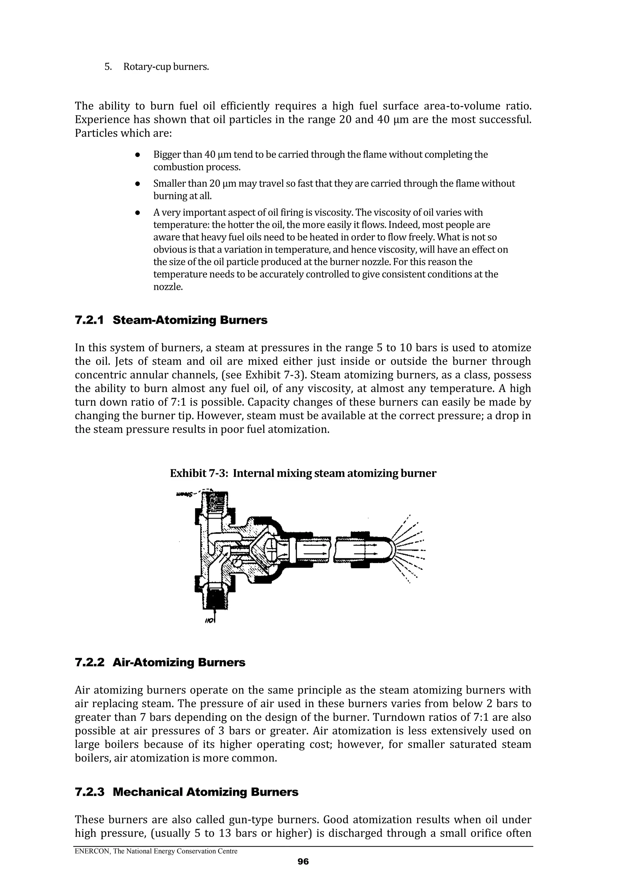 ENERCON, The National Energy Conservation Centre
96
5. Rotary-cup burners.
The ability to burn fuel oil efficiently requires a high fuel surface area-to-volume ratio.
Experience has shown that oil particles in the range 20 and 40 µm are the most successful.
Particles which are:
● Bigger than 40 µm tend to be carried through the flame without completing the
combustion process.
● Smaller than 20 µm may travel so fast that they are carried through the flame without
burning at all.
● A very important aspect of oil firing is viscosity. The viscosity of oil varies with
temperature: the hotter the oil, the more easily it flows. Indeed, most people are
aware that heavy fuel oils need to be heated in order to flow freely. What is not so
obvious is that a variation in temperature, and hence viscosity, will have an effect on
the size of the oil particle produced at the burner nozzle. For this reason the
temperature needs to be accurately controlled to give consistent conditions at the
nozzle.
7.2.1 Steam-Atomizing Burners
In this system of burners, a steam at pressures in the range 5 to 10 bars is used to atomize
the oil. Jets of steam and oil are mixed either just inside or outside the burner through
concentric annular channels, (see Exhibit 7-3). Steam atomizing burners, as a class, possess
the ability to burn almost any fuel oil, of any viscosity, at almost any temperature. A high
turn down ratio of 7:1 is possible. Capacity changes of these burners can easily be made by
changing the burner tip. However, steam must be available at the correct pressure; a drop in
the steam pressure results in poor fuel atomization.
Exhibit 7-3: Internal mixing steam atomizing burner
7.2.2 Air-Atomizing Burners
Air atomizing burners operate on the same principle as the steam atomizing burners with
air replacing steam. The pressure of air used in these burners varies from below 2 bars to
greater than 7 bars depending on the design of the burner. Turndown ratios of 7:1 are also
possible at air pressures of 3 bars or greater. Air atomization is less extensively used on
large boilers because of its higher operating cost; however, for smaller saturated steam
boilers, air atomization is more common.
7.2.3 Mechanical Atomizing Burners
These burners are also called gun-type burners. Good atomization results when oil under
high pressure, (usually 5 to 13 bars or higher) is discharged through a small orifice often
 