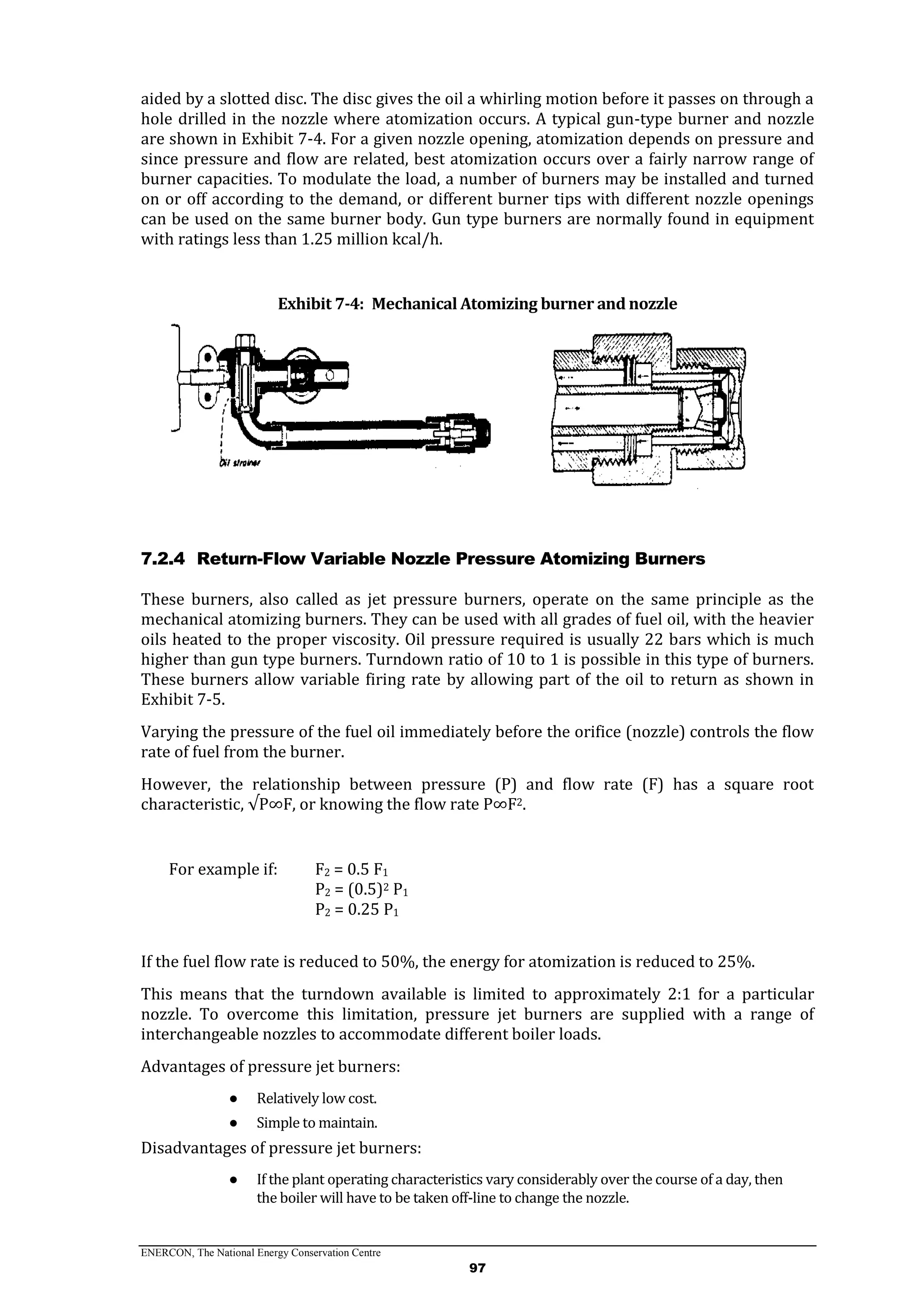 ENERCON, The National Energy Conservation Centre
97
aided by a slotted disc. The disc gives the oil a whirling motion before it passes on through a
hole drilled in the nozzle where atomization occurs. A typical gun-type burner and nozzle
are shown in Exhibit 7-4. For a given nozzle opening, atomization depends on pressure and
since pressure and flow are related, best atomization occurs over a fairly narrow range of
burner capacities. To modulate the load, a number of burners may be installed and turned
on or off according to the demand, or different burner tips with different nozzle openings
can be used on the same burner body. Gun type burners are normally found in equipment
with ratings less than 1.25 million kcal/h.
Exhibit 7-4: Mechanical Atomizing burner and nozzle
7.2.4 Return-Flow Variable Nozzle Pressure Atomizing Burners
These burners, also called as jet pressure burners, operate on the same principle as the
mechanical atomizing burners. They can be used with all grades of fuel oil, with the heavier
oils heated to the proper viscosity. Oil pressure required is usually 22 bars which is much
higher than gun type burners. Turndown ratio of 10 to 1 is possible in this type of burners.
These burners allow variable firing rate by allowing part of the oil to return as shown in
Exhibit 7-5.
Varying the pressure of the fuel oil immediately before the orifice (nozzle) controls the flow
rate of fuel from the burner.
However, the relationship between pressure (P) and flow rate (F) has a square root
characteristic, √P∞F, or knowing the flow rate P∞F2.
For example if: F2 = 0.5 F1
P2 = (0.5)2 P1
P2 = 0.25 P1
If the fuel flow rate is reduced to 50%, the energy for atomization is reduced to 25%.
This means that the turndown available is limited to approximately 2:1 for a particular
nozzle. To overcome this limitation, pressure jet burners are supplied with a range of
interchangeable nozzles to accommodate different boiler loads.
Advantages of pressure jet burners:
● Relatively low cost.
● Simple to maintain.
Disadvantages of pressure jet burners:
● If the plant operating characteristics vary considerably over the course of a day, then
the boiler will have to be taken off-line to change the nozzle.
 