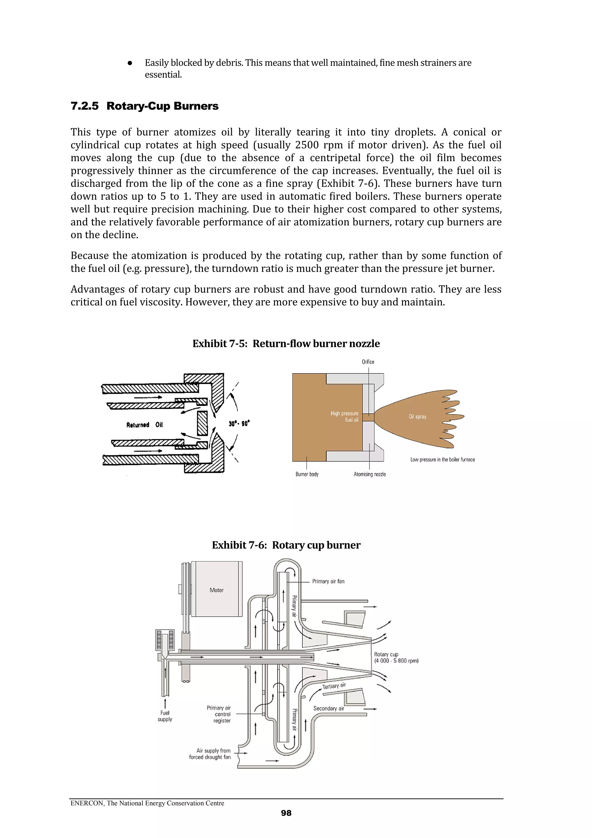 ENERCON, The National Energy Conservation Centre
98
● Easily blocked by debris. This means that well maintained, fine mesh strainers are
essential.
7.2.5 Rotary-Cup Burners
This type of burner atomizes oil by literally tearing it into tiny droplets. A conical or
cylindrical cup rotates at high speed (usually 2500 rpm if motor driven). As the fuel oil
moves along the cup (due to the absence of a centripetal force) the oil film becomes
progressively thinner as the circumference of the cap increases. Eventually, the fuel oil is
discharged from the lip of the cone as a fine spray (Exhibit 7-6). These burners have turn
down ratios up to 5 to 1. They are used in automatic fired boilers. These burners operate
well but require precision machining. Due to their higher cost compared to other systems,
and the relatively favorable performance of air atomization burners, rotary cup burners are
on the decline.
Because the atomization is produced by the rotating cup, rather than by some function of
the fuel oil (e.g. pressure), the turndown ratio is much greater than the pressure jet burner.
Advantages of rotary cup burners are robust and have good turndown ratio. They are less
critical on fuel viscosity. However, they are more expensive to buy and maintain.
Exhibit 7-5: Return-flow burner nozzle
Exhibit 7-6: Rotary cup burner
 