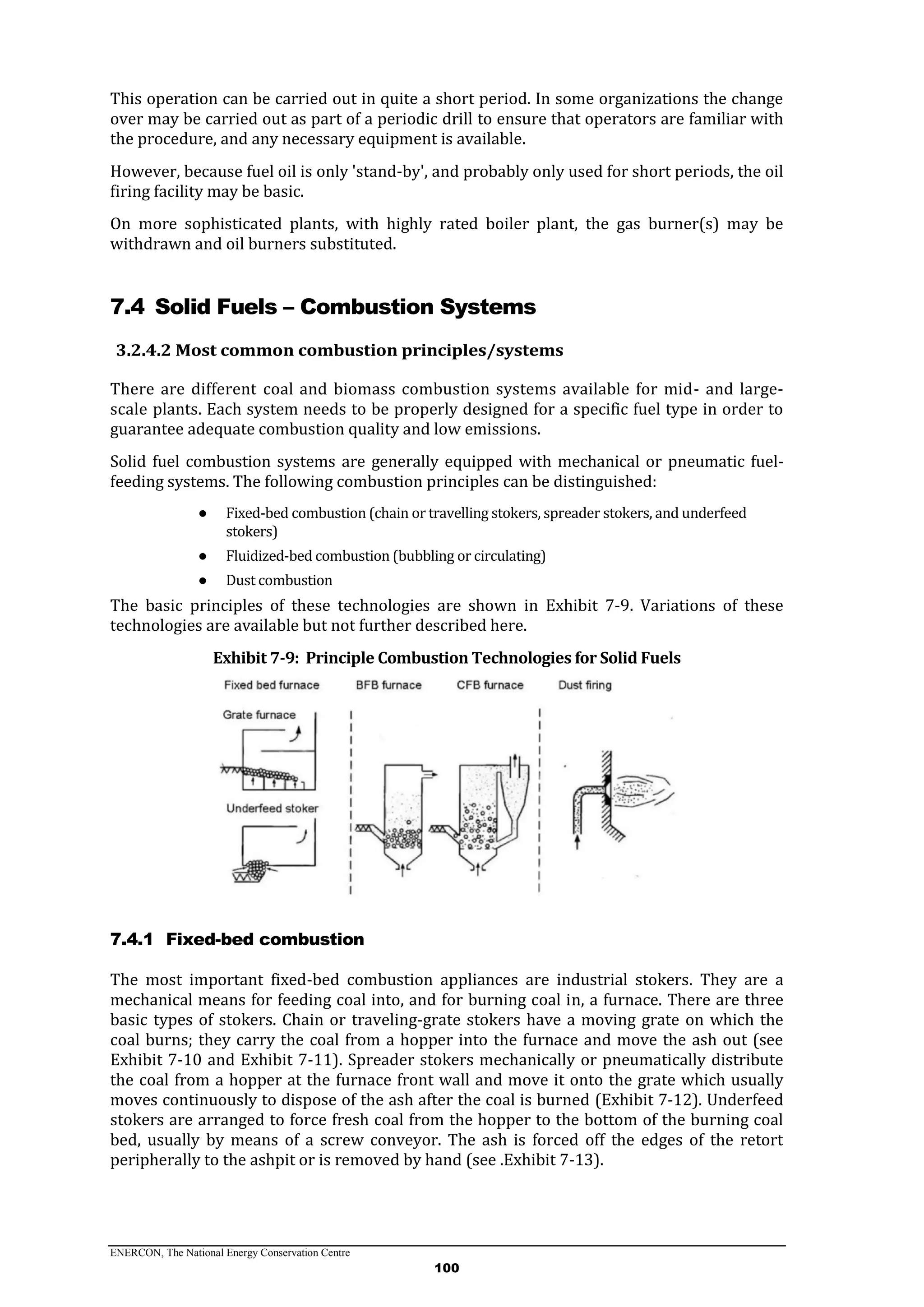 ENERCON, The National Energy Conservation Centre
100
This operation can be carried out in quite a short period. In some organizations the change
over may be carried out as part of a periodic drill to ensure that operators are familiar with
the procedure, and any necessary equipment is available.
However, because fuel oil is only 'stand-by', and probably only used for short periods, the oil
firing facility may be basic.
On more sophisticated plants, with highly rated boiler plant, the gas burner(s) may be
withdrawn and oil burners substituted.
7.4 Solid Fuels – Combustion Systems
3.2.4.2 Most common combustion principles/systems
There are different coal and biomass combustion systems available for mid- and large-
scale plants. Each system needs to be properly designed for a specific fuel type in order to
guarantee adequate combustion quality and low emissions.
Solid fuel combustion systems are generally equipped with mechanical or pneumatic fuel-
feeding systems. The following combustion principles can be distinguished:
● Fixed-bed combustion (chain or travelling stokers, spreader stokers, and underfeed
stokers)
● Fluidized-bed combustion (bubbling or circulating)
● Dust combustion
The basic principles of these technologies are shown in Exhibit 7-9. Variations of these
technologies are available but not further described here.
Exhibit 7-9: Principle Combustion Technologies for Solid Fuels
7.4.1 Fixed-bed combustion
The most important fixed-bed combustion appliances are industrial stokers. They are a
mechanical means for feeding coal into, and for burning coal in, a furnace. There are three
basic types of stokers. Chain or traveling-grate stokers have a moving grate on which the
coal burns; they carry the coal from a hopper into the furnace and move the ash out (see
Exhibit 7-10 and Exhibit 7-11). Spreader stokers mechanically or pneumatically distribute
the coal from a hopper at the furnace front wall and move it onto the grate which usually
moves continuously to dispose of the ash after the coal is burned (Exhibit 7-12). Underfeed
stokers are arranged to force fresh coal from the hopper to the bottom of the burning coal
bed, usually by means of a screw conveyor. The ash is forced off the edges of the retort
peripherally to the ashpit or is removed by hand (see .Exhibit 7-13).
 