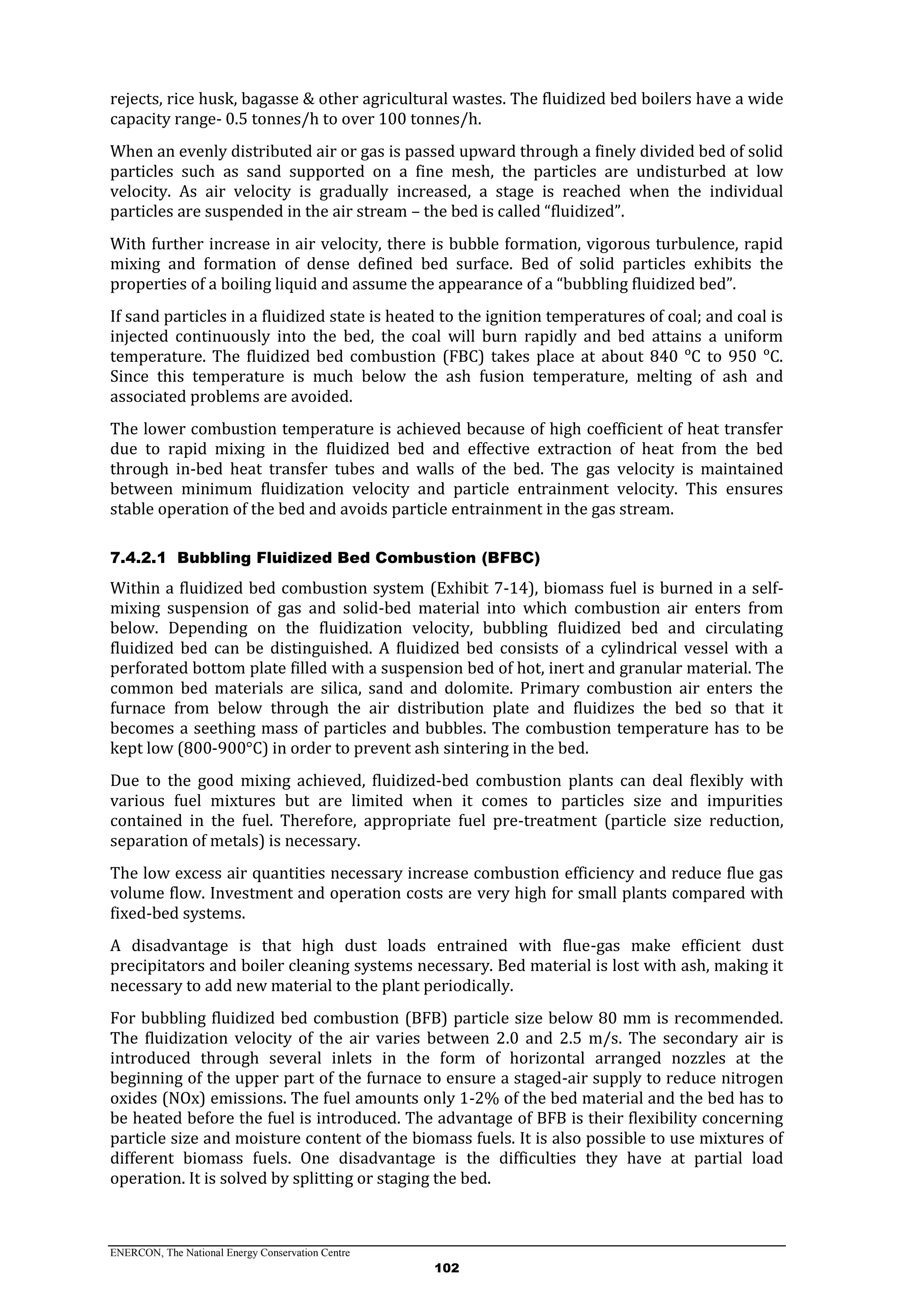 ENERCON, The National Energy Conservation Centre
102
rejects, rice husk, bagasse & other agricultural wastes. The fluidized bed boilers have a wide
capacity range- 0.5 tonnes/h to over 100 tonnes/h.
When an evenly distributed air or gas is passed upward through a finely divided bed of solid
particles such as sand supported on a fine mesh, the particles are undisturbed at low
velocity. As air velocity is gradually increased, a stage is reached when the individual
particles are suspended in the air stream – the bed is called “fluidized”.
With further increase in air velocity, there is bubble formation, vigorous turbulence, rapid
mixing and formation of dense defined bed surface. Bed of solid particles exhibits the
properties of a boiling liquid and assume the appearance of a “bubbling fluidized bed”.
If sand particles in a fluidized state is heated to the ignition temperatures of coal; and coal is
injected continuously into the bed, the coal will burn rapidly and bed attains a uniform
temperature. The fluidized bed combustion (FBC) takes place at about 840 ᵒC to 950 ᵒC.
Since this temperature is much below the ash fusion temperature, melting of ash and
associated problems are avoided.
The lower combustion temperature is achieved because of high coefficient of heat transfer
due to rapid mixing in the fluidized bed and effective extraction of heat from the bed
through in-bed heat transfer tubes and walls of the bed. The gas velocity is maintained
between minimum fluidization velocity and particle entrainment velocity. This ensures
stable operation of the bed and avoids particle entrainment in the gas stream.
7.4.2.1 Bubbling Fluidized Bed Combustion (BFBC)
Within a fluidized bed combustion system (Exhibit 7-14), biomass fuel is burned in a self-
mixing suspension of gas and solid-bed material into which combustion air enters from
below. Depending on the fluidization velocity, bubbling fluidized bed and circulating
fluidized bed can be distinguished. A fluidized bed consists of a cylindrical vessel with a
perforated bottom plate filled with a suspension bed of hot, inert and granular material. The
common bed materials are silica, sand and dolomite. Primary combustion air enters the
furnace from below through the air distribution plate and fluidizes the bed so that it
becomes a seething mass of particles and bubbles. The combustion temperature has to be
kept low (800-900°C) in order to prevent ash sintering in the bed.
Due to the good mixing achieved, fluidized-bed combustion plants can deal flexibly with
various fuel mixtures but are limited when it comes to particles size and impurities
contained in the fuel. Therefore, appropriate fuel pre-treatment (particle size reduction,
separation of metals) is necessary.
The low excess air quantities necessary increase combustion efficiency and reduce flue gas
volume flow. Investment and operation costs are very high for small plants compared with
fixed-bed systems.
A disadvantage is that high dust loads entrained with flue-gas make efficient dust
precipitators and boiler cleaning systems necessary. Bed material is lost with ash, making it
necessary to add new material to the plant periodically.
For bubbling fluidized bed combustion (BFB) particle size below 80 mm is recommended.
The fluidization velocity of the air varies between 2.0 and 2.5 m/s. The secondary air is
introduced through several inlets in the form of horizontal arranged nozzles at the
beginning of the upper part of the furnace to ensure a staged-air supply to reduce nitrogen
oxides (NOx) emissions. The fuel amounts only 1-2% of the bed material and the bed has to
be heated before the fuel is introduced. The advantage of BFB is their flexibility concerning
particle size and moisture content of the biomass fuels. It is also possible to use mixtures of
different biomass fuels. One disadvantage is the difficulties they have at partial load
operation. It is solved by splitting or staging the bed.
 