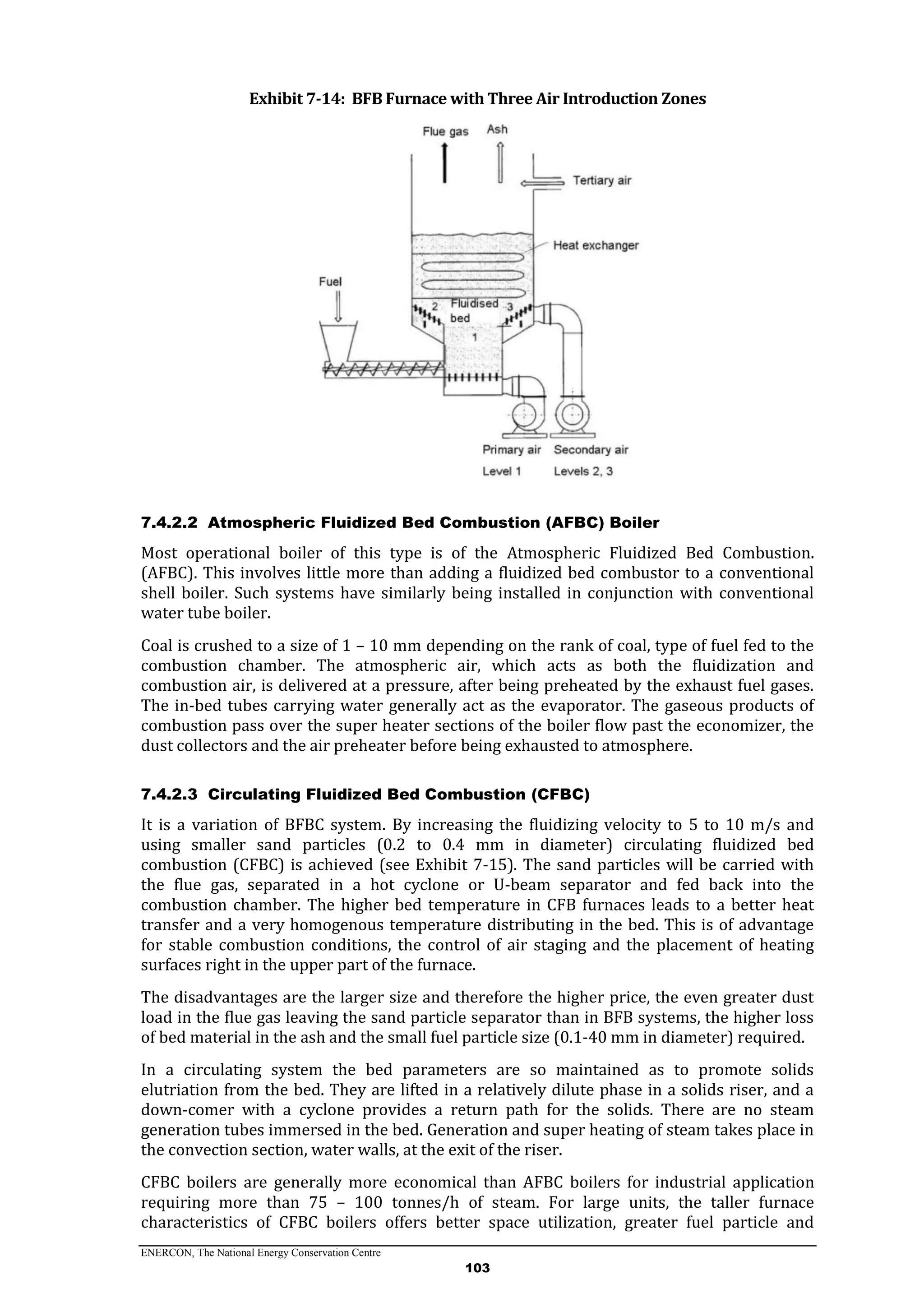 ENERCON, The National Energy Conservation Centre
103
Exhibit 7-14: BFB Furnace with Three Air Introduction Zones
7.4.2.2 Atmospheric Fluidized Bed Combustion (AFBC) Boiler
Most operational boiler of this type is of the Atmospheric Fluidized Bed Combustion.
(AFBC). This involves little more than adding a fluidized bed combustor to a conventional
shell boiler. Such systems have similarly being installed in conjunction with conventional
water tube boiler.
Coal is crushed to a size of 1 – 10 mm depending on the rank of coal, type of fuel fed to the
combustion chamber. The atmospheric air, which acts as both the fluidization and
combustion air, is delivered at a pressure, after being preheated by the exhaust fuel gases.
The in-bed tubes carrying water generally act as the evaporator. The gaseous products of
combustion pass over the super heater sections of the boiler flow past the economizer, the
dust collectors and the air preheater before being exhausted to atmosphere.
7.4.2.3 Circulating Fluidized Bed Combustion (CFBC)
It is a variation of BFBC system. By increasing the fluidizing velocity to 5 to 10 m/s and
using smaller sand particles (0.2 to 0.4 mm in diameter) circulating fluidized bed
combustion (CFBC) is achieved (see Exhibit 7-15). The sand particles will be carried with
the flue gas, separated in a hot cyclone or U-beam separator and fed back into the
combustion chamber. The higher bed temperature in CFB furnaces leads to a better heat
transfer and a very homogenous temperature distributing in the bed. This is of advantage
for stable combustion conditions, the control of air staging and the placement of heating
surfaces right in the upper part of the furnace.
The disadvantages are the larger size and therefore the higher price, the even greater dust
load in the flue gas leaving the sand particle separator than in BFB systems, the higher loss
of bed material in the ash and the small fuel particle size (0.1-40 mm in diameter) required.
In a circulating system the bed parameters are so maintained as to promote solids
elutriation from the bed. They are lifted in a relatively dilute phase in a solids riser, and a
down-comer with a cyclone provides a return path for the solids. There are no steam
generation tubes immersed in the bed. Generation and super heating of steam takes place in
the convection section, water walls, at the exit of the riser.
CFBC boilers are generally more economical than AFBC boilers for industrial application
requiring more than 75 – 100 tonnes/h of steam. For large units, the taller furnace
characteristics of CFBC boilers offers better space utilization, greater fuel particle and
 