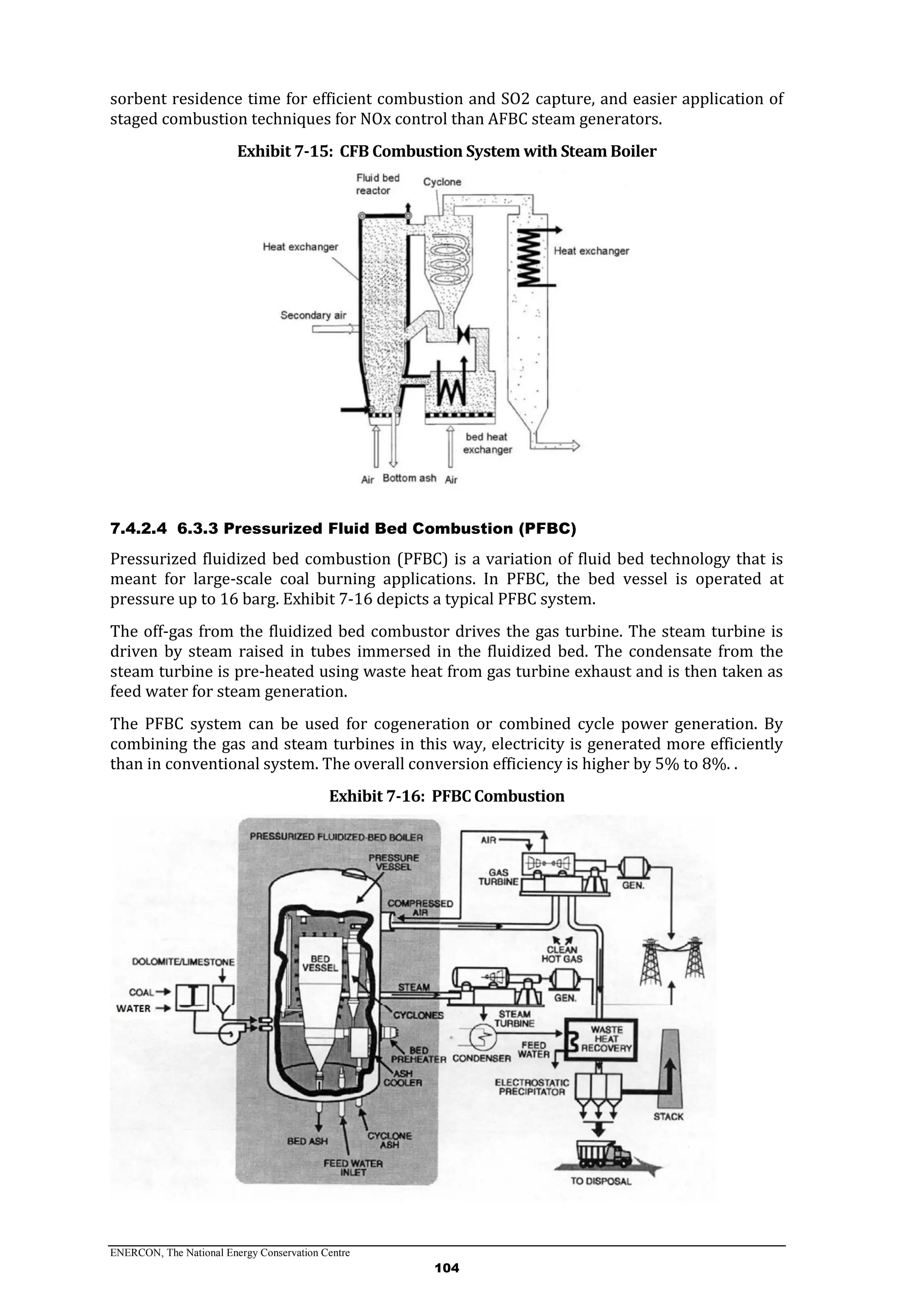 ENERCON, The National Energy Conservation Centre
104
sorbent residence time for efficient combustion and SO2 capture, and easier application of
staged combustion techniques for NOx control than AFBC steam generators.
Exhibit 7-15: CFB Combustion System with Steam Boiler
7.4.2.4 6.3.3 Pressurized Fluid Bed Combustion (PFBC)
Pressurized fluidized bed combustion (PFBC) is a variation of fluid bed technology that is
meant for large-scale coal burning applications. In PFBC, the bed vessel is operated at
pressure up to 16 barg. Exhibit 7-16 depicts a typical PFBC system.
The off-gas from the fluidized bed combustor drives the gas turbine. The steam turbine is
driven by steam raised in tubes immersed in the fluidized bed. The condensate from the
steam turbine is pre-heated using waste heat from gas turbine exhaust and is then taken as
feed water for steam generation.
The PFBC system can be used for cogeneration or combined cycle power generation. By
combining the gas and steam turbines in this way, electricity is generated more efficiently
than in conventional system. The overall conversion efficiency is higher by 5% to 8%. .
Exhibit 7-16: PFBC Combustion
 