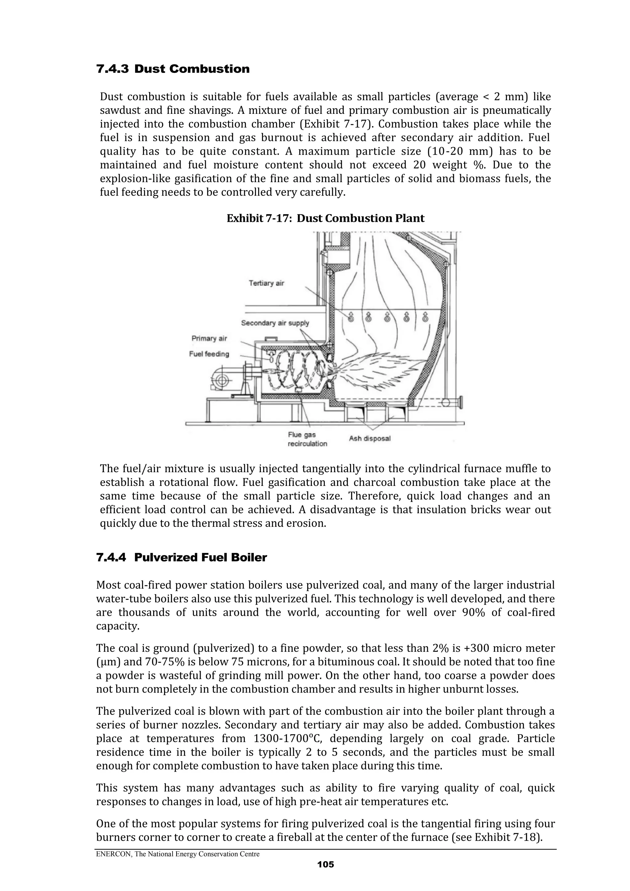 ENERCON, The National Energy Conservation Centre
105
7.4.3 Dust Combustion
Dust combustion is suitable for fuels available as small particles (average < 2 mm) like
sawdust and fine shavings. A mixture of fuel and primary combustion air is pneumatically
injected into the combustion chamber (Exhibit 7-17). Combustion takes place while the
fuel is in suspension and gas burnout is achieved after secondary air addition. Fuel
quality has to be quite constant. A maximum particle size (10-20 mm) has to be
maintained and fuel moisture content should not exceed 20 weight %. Due to the
explosion-like gasification of the fine and small particles of solid and biomass fuels, the
fuel feeding needs to be controlled very carefully.
Exhibit 7-17: Dust Combustion Plant
The fuel/air mixture is usually injected tangentially into the cylindrical furnace muffle to
establish a rotational flow. Fuel gasification and charcoal combustion take place at the
same time because of the small particle size. Therefore, quick load changes and an
efficient load control can be achieved. A disadvantage is that insulation bricks wear out
quickly due to the thermal stress and erosion.
7.4.4 Pulverized Fuel Boiler
Most coal-fired power station boilers use pulverized coal, and many of the larger industrial
water-tube boilers also use this pulverized fuel. This technology is well developed, and there
are thousands of units around the world, accounting for well over 90% of coal-fired
capacity.
The coal is ground (pulverized) to a fine powder, so that less than 2% is +300 micro meter
(μm) and 70-75% is below 75 microns, for a bituminous coal. It should be noted that too fine
a powder is wasteful of grinding mill power. On the other hand, too coarse a powder does
not burn completely in the combustion chamber and results in higher unburnt losses.
The pulverized coal is blown with part of the combustion air into the boiler plant through a
series of burner nozzles. Secondary and tertiary air may also be added. Combustion takes
place at temperatures from 1300-1700ᵒC, depending largely on coal grade. Particle
residence time in the boiler is typically 2 to 5 seconds, and the particles must be small
enough for complete combustion to have taken place during this time.
This system has many advantages such as ability to fire varying quality of coal, quick
responses to changes in load, use of high pre-heat air temperatures etc.
One of the most popular systems for firing pulverized coal is the tangential firing using four
burners corner to corner to create a fireball at the center of the furnace (see Exhibit 7-18).
 