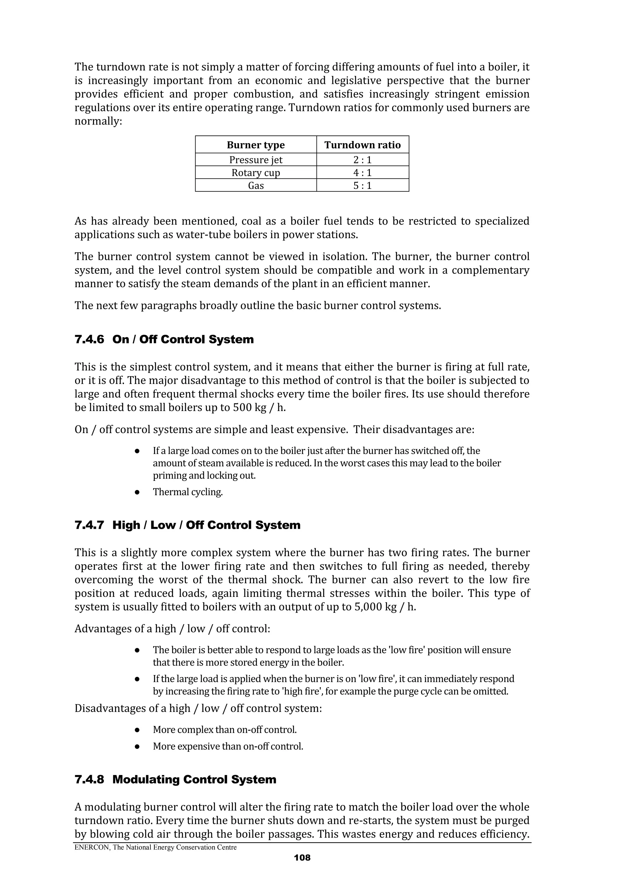 ENERCON, The National Energy Conservation Centre
108
The turndown rate is not simply a matter of forcing differing amounts of fuel into a boiler, it
is increasingly important from an economic and legislative perspective that the burner
provides efficient and proper combustion, and satisfies increasingly stringent emission
regulations over its entire operating range. Turndown ratios for commonly used burners are
normally:
Burner type Turndown ratio
Pressure jet 2 : 1
Rotary cup 4 : 1
Gas 5 : 1
As has already been mentioned, coal as a boiler fuel tends to be restricted to specialized
applications such as water-tube boilers in power stations.
The burner control system cannot be viewed in isolation. The burner, the burner control
system, and the level control system should be compatible and work in a complementary
manner to satisfy the steam demands of the plant in an efficient manner.
The next few paragraphs broadly outline the basic burner control systems.
7.4.6 On / Off Control System
This is the simplest control system, and it means that either the burner is firing at full rate,
or it is off. The major disadvantage to this method of control is that the boiler is subjected to
large and often frequent thermal shocks every time the boiler fires. Its use should therefore
be limited to small boilers up to 500 kg / h.
On / off control systems are simple and least expensive. Their disadvantages are:
● If a large load comes on to the boiler just after the burner has switched off, the
amount of steam available is reduced. In the worst cases this may lead to the boiler
priming and locking out.
● Thermal cycling.
7.4.7 High / Low / Off Control System
This is a slightly more complex system where the burner has two firing rates. The burner
operates first at the lower firing rate and then switches to full firing as needed, thereby
overcoming the worst of the thermal shock. The burner can also revert to the low fire
position at reduced loads, again limiting thermal stresses within the boiler. This type of
system is usually fitted to boilers with an output of up to 5,000 kg / h.
Advantages of a high / low / off control:
● The boiler is better able to respond to large loads as the 'low fire' position will ensure
that there is more stored energy in the boiler.
● If the large load is applied when the burner is on 'low fire', it can immediately respond
by increasing the firing rate to 'high fire', for example the purge cycle can be omitted.
Disadvantages of a high / low / off control system:
● More complex than on-off control.
● More expensive than on-off control.
7.4.8 Modulating Control System
A modulating burner control will alter the firing rate to match the boiler load over the whole
turndown ratio. Every time the burner shuts down and re-starts, the system must be purged
by blowing cold air through the boiler passages. This wastes energy and reduces efficiency.
 