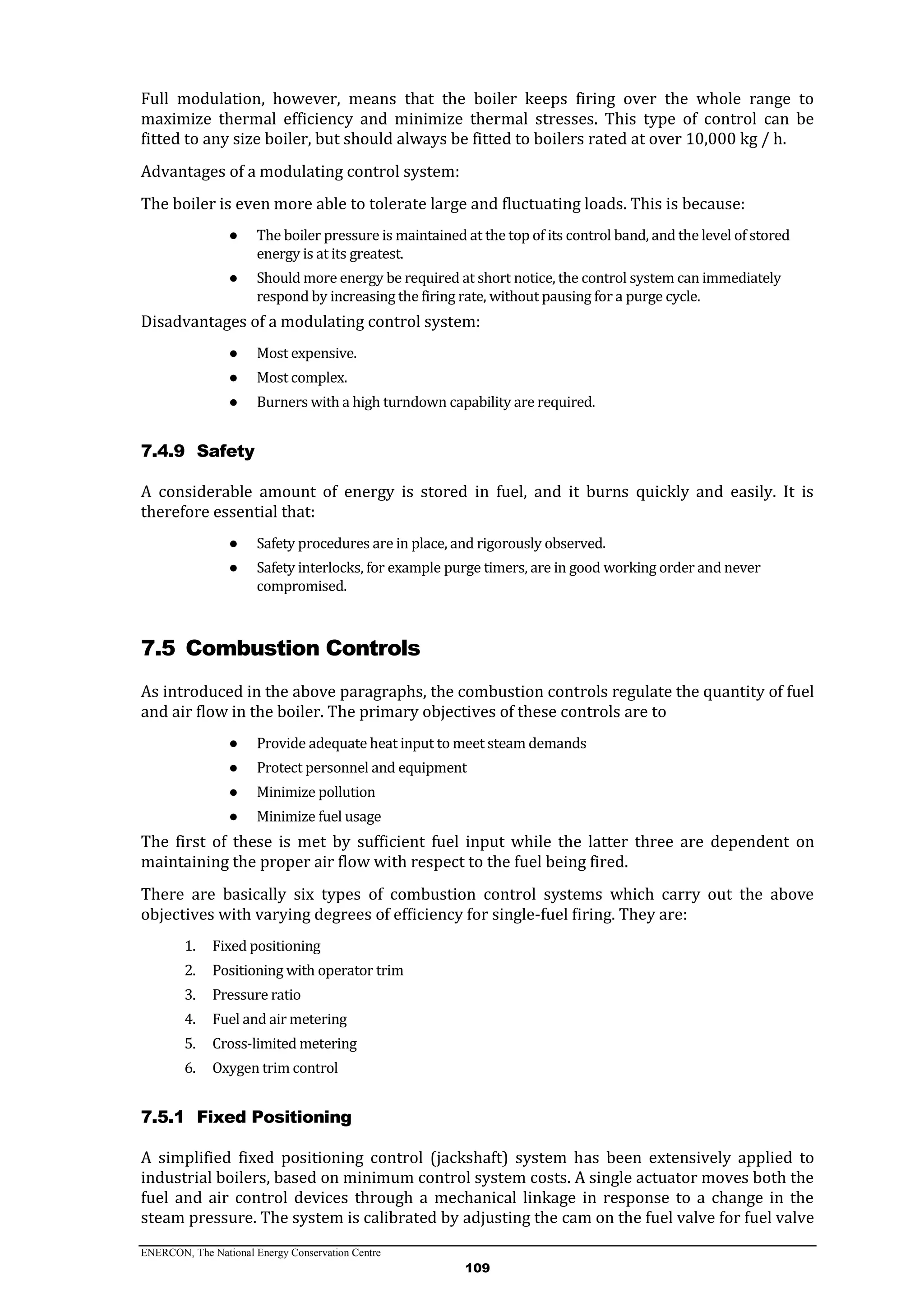 ENERCON, The National Energy Conservation Centre
109
Full modulation, however, means that the boiler keeps firing over the whole range to
maximize thermal efficiency and minimize thermal stresses. This type of control can be
fitted to any size boiler, but should always be fitted to boilers rated at over 10,000 kg / h.
Advantages of a modulating control system:
The boiler is even more able to tolerate large and fluctuating loads. This is because:
● The boiler pressure is maintained at the top of its control band, and the level of stored
energy is at its greatest.
● Should more energy be required at short notice, the control system can immediately
respond by increasing the firing rate, without pausing for a purge cycle.
Disadvantages of a modulating control system:
● Most expensive.
● Most complex.
● Burners with a high turndown capability are required.
7.4.9 Safety
A considerable amount of energy is stored in fuel, and it burns quickly and easily. It is
therefore essential that:
● Safety procedures are in place, and rigorously observed.
● Safety interlocks, for example purge timers, are in good working order and never
compromised.
7.5 Combustion Controls
As introduced in the above paragraphs, the combustion controls regulate the quantity of fuel
and air flow in the boiler. The primary objectives of these controls are to
● Provide adequate heat input to meet steam demands
● Protect personnel and equipment
● Minimize pollution
● Minimize fuel usage
The first of these is met by sufficient fuel input while the latter three are dependent on
maintaining the proper air flow with respect to the fuel being fired.
There are basically six types of combustion control systems which carry out the above
objectives with varying degrees of efficiency for single-fuel firing. They are:
1. Fixed positioning
2. Positioning with operator trim
3. Pressure ratio
4. Fuel and air metering
5. Cross-limited metering
6. Oxygen trim control
7.5.1 Fixed Positioning
A simplified fixed positioning control (jackshaft) system has been extensively applied to
industrial boilers, based on minimum control system costs. A single actuator moves both the
fuel and air control devices through a mechanical linkage in response to a change in the
steam pressure. The system is calibrated by adjusting the cam on the fuel valve for fuel valve
 