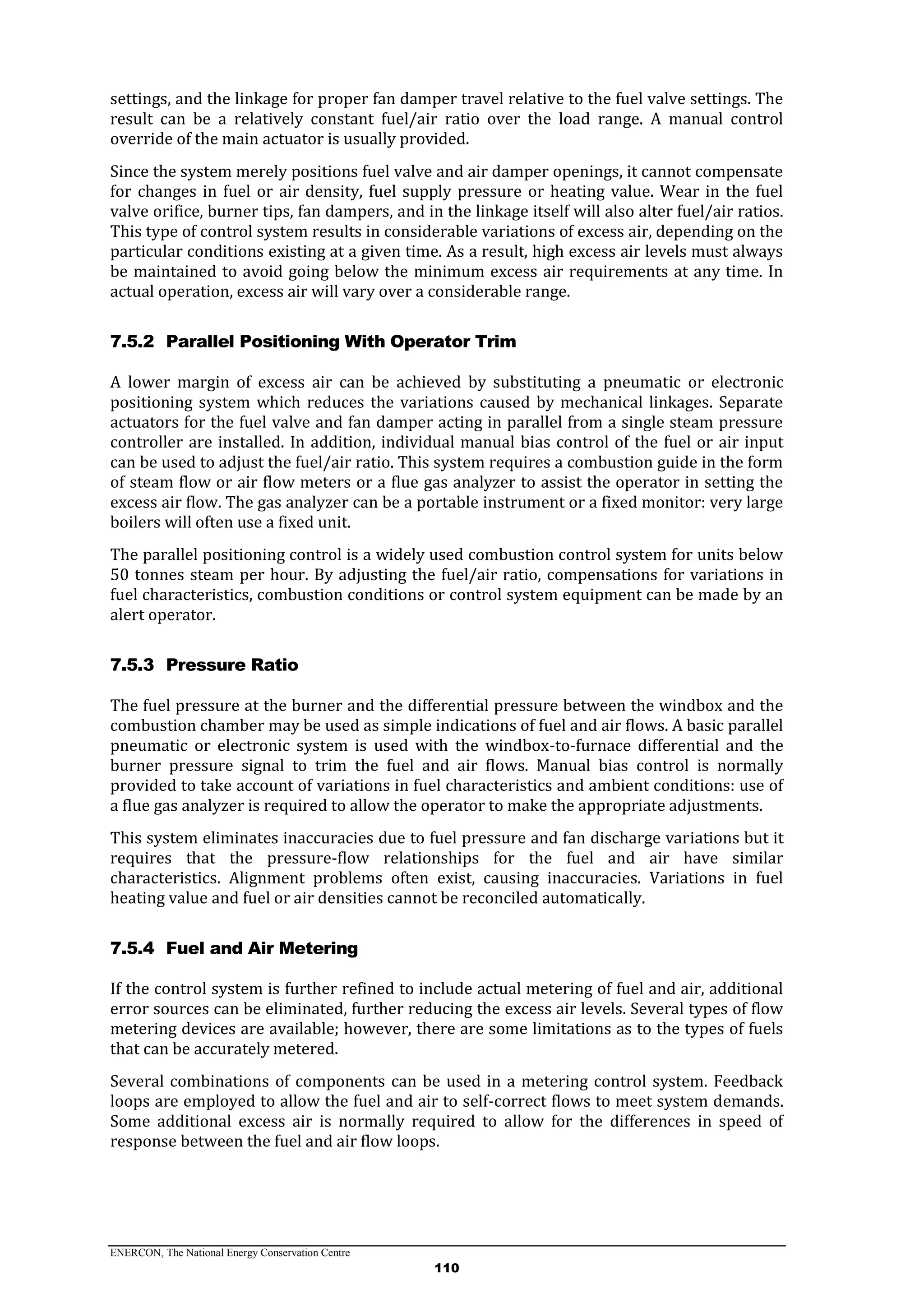 ENERCON, The National Energy Conservation Centre
110
settings, and the linkage for proper fan damper travel relative to the fuel valve settings. The
result can be a relatively constant fuel/air ratio over the load range. A manual control
override of the main actuator is usually provided.
Since the system merely positions fuel valve and air damper openings, it cannot compensate
for changes in fuel or air density, fuel supply pressure or heating value. Wear in the fuel
valve orifice, burner tips, fan dampers, and in the linkage itself will also alter fuel/air ratios.
This type of control system results in considerable variations of excess air, depending on the
particular conditions existing at a given time. As a result, high excess air levels must always
be maintained to avoid going below the minimum excess air requirements at any time. In
actual operation, excess air will vary over a considerable range.
7.5.2 Parallel Positioning With Operator Trim
A lower margin of excess air can be achieved by substituting a pneumatic or electronic
positioning system which reduces the variations caused by mechanical linkages. Separate
actuators for the fuel valve and fan damper acting in parallel from a single steam pressure
controller are installed. In addition, individual manual bias control of the fuel or air input
can be used to adjust the fuel/air ratio. This system requires a combustion guide in the form
of steam flow or air flow meters or a flue gas analyzer to assist the operator in setting the
excess air flow. The gas analyzer can be a portable instrument or a fixed monitor: very large
boilers will often use a fixed unit.
The parallel positioning control is a widely used combustion control system for units below
50 tonnes steam per hour. By adjusting the fuel/air ratio, compensations for variations in
fuel characteristics, combustion conditions or control system equipment can be made by an
alert operator.
7.5.3 Pressure Ratio
The fuel pressure at the burner and the differential pressure between the windbox and the
combustion chamber may be used as simple indications of fuel and air flows. A basic parallel
pneumatic or electronic system is used with the windbox-to-furnace differential and the
burner pressure signal to trim the fuel and air flows. Manual bias control is normally
provided to take account of variations in fuel characteristics and ambient conditions: use of
a flue gas analyzer is required to allow the operator to make the appropriate adjustments.
This system eliminates inaccuracies due to fuel pressure and fan discharge variations but it
requires that the pressure-flow relationships for the fuel and air have similar
characteristics. Alignment problems often exist, causing inaccuracies. Variations in fuel
heating value and fuel or air densities cannot be reconciled automatically.
7.5.4 Fuel and Air Metering
If the control system is further refined to include actual metering of fuel and air, additional
error sources can be eliminated, further reducing the excess air levels. Several types of flow
metering devices are available; however, there are some limitations as to the types of fuels
that can be accurately metered.
Several combinations of components can be used in a metering control system. Feedback
loops are employed to allow the fuel and air to self-correct flows to meet system demands.
Some additional excess air is normally required to allow for the differences in speed of
response between the fuel and air flow loops.
 