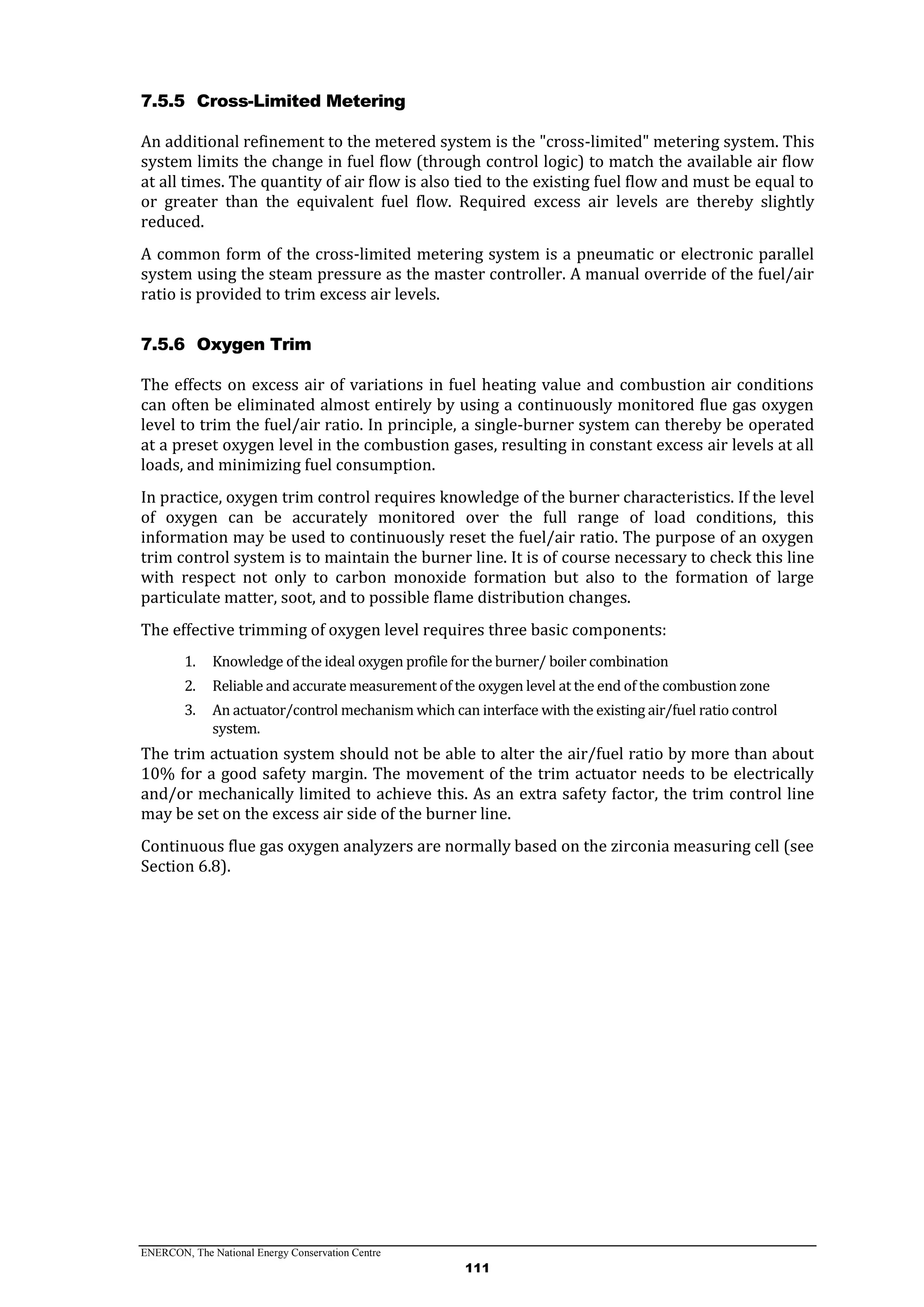 ENERCON, The National Energy Conservation Centre
111
7.5.5 Cross-Limited Metering
An additional refinement to the metered system is the "cross-limited" metering system. This
system limits the change in fuel flow (through control logic) to match the available air flow
at all times. The quantity of air flow is also tied to the existing fuel flow and must be equal to
or greater than the equivalent fuel flow. Required excess air levels are thereby slightly
reduced.
A common form of the cross-limited metering system is a pneumatic or electronic parallel
system using the steam pressure as the master controller. A manual override of the fuel/air
ratio is provided to trim excess air levels.
7.5.6 Oxygen Trim
The effects on excess air of variations in fuel heating value and combustion air conditions
can often be eliminated almost entirely by using a continuously monitored flue gas oxygen
level to trim the fuel/air ratio. In principle, a single-burner system can thereby be operated
at a preset oxygen level in the combustion gases, resulting in constant excess air levels at all
loads, and minimizing fuel consumption.
In practice, oxygen trim control requires knowledge of the burner characteristics. If the level
of oxygen can be accurately monitored over the full range of load conditions, this
information may be used to continuously reset the fuel/air ratio. The purpose of an oxygen
trim control system is to maintain the burner line. It is of course necessary to check this line
with respect not only to carbon monoxide formation but also to the formation of large
particulate matter, soot, and to possible flame distribution changes.
The effective trimming of oxygen level requires three basic components:
1. Knowledge of the ideal oxygen profile for the burner/ boiler combination
2. Reliable and accurate measurement of the oxygen level at the end of the combustion zone
3. An actuator/control mechanism which can interface with the existing air/fuel ratio control
system.
The trim actuation system should not be able to alter the air/fuel ratio by more than about
10% for a good safety margin. The movement of the trim actuator needs to be electrically
and/or mechanically limited to achieve this. As an extra safety factor, the trim control line
may be set on the excess air side of the burner line.
Continuous flue gas oxygen analyzers are normally based on the zirconia measuring cell (see
Section 6.8).
 