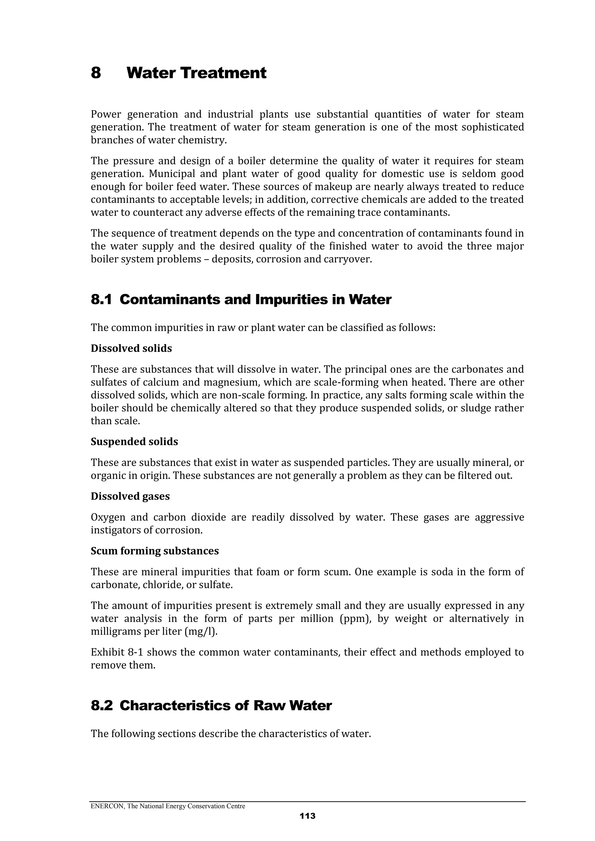 ENERCON, The National Energy Conservation Centre
113
8 Water Treatment
Power generation and industrial plants use substantial quantities of water for steam
generation. The treatment of water for steam generation is one of the most sophisticated
branches of water chemistry.
The pressure and design of a boiler determine the quality of water it requires for steam
generation. Municipal and plant water of good quality for domestic use is seldom good
enough for boiler feed water. These sources of makeup are nearly always treated to reduce
contaminants to acceptable levels; in addition, corrective chemicals are added to the treated
water to counteract any adverse effects of the remaining trace contaminants.
The sequence of treatment depends on the type and concentration of contaminants found in
the water supply and the desired quality of the finished water to avoid the three major
boiler system problems – deposits, corrosion and carryover.
8.1 Contaminants and Impurities in Water
The common impurities in raw or plant water can be classified as follows:
Dissolved solids
These are substances that will dissolve in water. The principal ones are the carbonates and
sulfates of calcium and magnesium, which are scale-forming when heated. There are other
dissolved solids, which are non-scale forming. In practice, any salts forming scale within the
boiler should be chemically altered so that they produce suspended solids, or sludge rather
than scale.
Suspended solids
These are substances that exist in water as suspended particles. They are usually mineral, or
organic in origin. These substances are not generally a problem as they can be filtered out.
Dissolved gases
Oxygen and carbon dioxide are readily dissolved by water. These gases are aggressive
instigators of corrosion.
Scum forming substances
These are mineral impurities that foam or form scum. One example is soda in the form of
carbonate, chloride, or sulfate.
The amount of impurities present is extremely small and they are usually expressed in any
water analysis in the form of parts per million (ppm), by weight or alternatively in
milligrams per liter (mg/l).
Exhibit 8-1 shows the common water contaminants, their effect and methods employed to
remove them.
8.2 Characteristics of Raw Water
The following sections describe the characteristics of water.
 