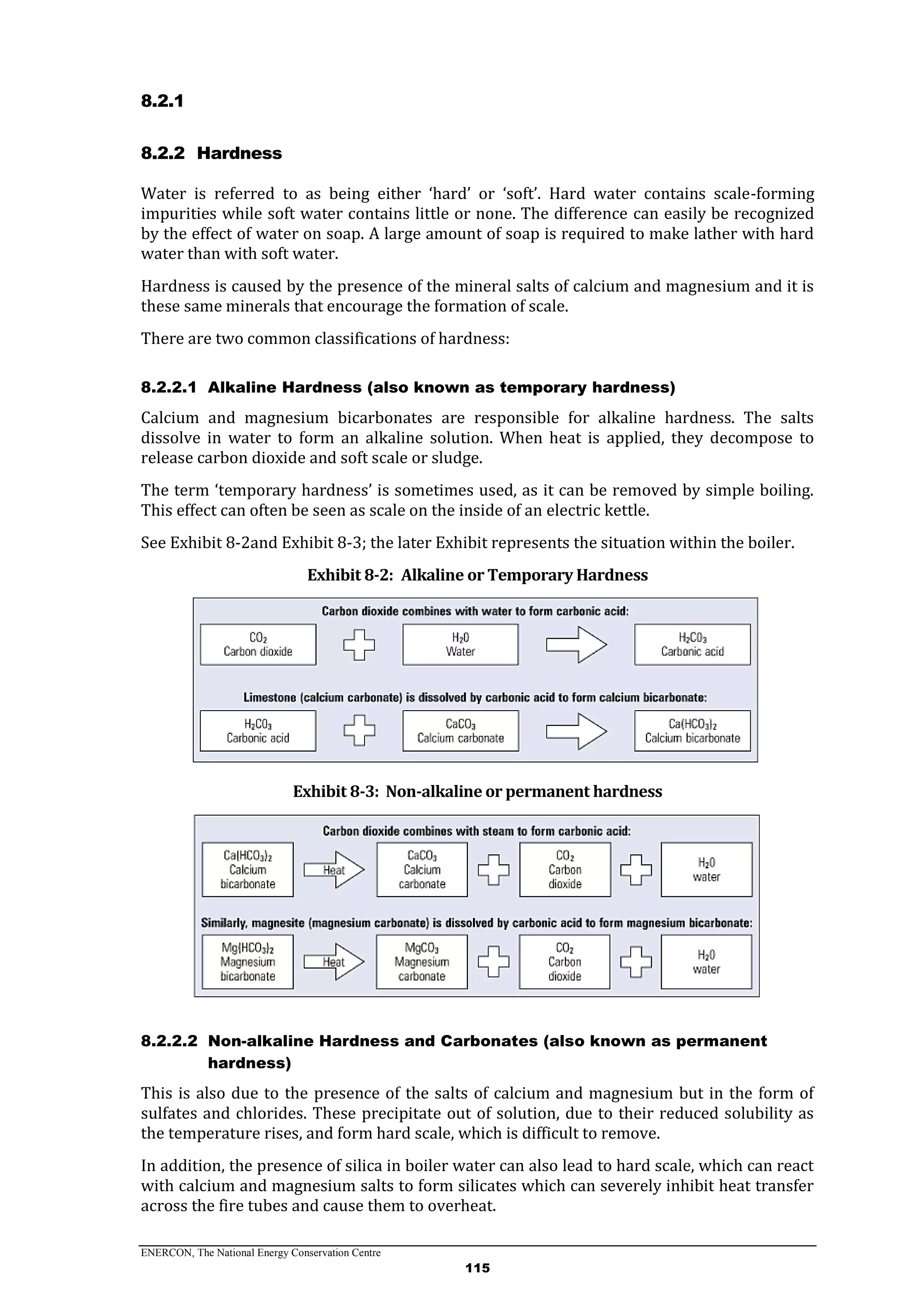 ENERCON, The National Energy Conservation Centre
115
8.2.1
8.2.2 Hardness
Water is referred to as being either ‘hard’ or ‘soft’. Hard water contains scale-forming
impurities while soft water contains little or none. The difference can easily be recognized
by the effect of water on soap. A large amount of soap is required to make lather with hard
water than with soft water.
Hardness is caused by the presence of the mineral salts of calcium and magnesium and it is
these same minerals that encourage the formation of scale.
There are two common classifications of hardness:
8.2.2.1 Alkaline Hardness (also known as temporary hardness)
Calcium and magnesium bicarbonates are responsible for alkaline hardness. The salts
dissolve in water to form an alkaline solution. When heat is applied, they decompose to
release carbon dioxide and soft scale or sludge.
The term ‘temporary hardness’ is sometimes used, as it can be removed by simple boiling.
This effect can often be seen as scale on the inside of an electric kettle.
See Exhibit 8-2and Exhibit 8-3; the later Exhibit represents the situation within the boiler.
Exhibit 8-2: Alkaline or Temporary Hardness
Exhibit 8-3: Non-alkaline or permanent hardness
8.2.2.2 Non-alkaline Hardness and Carbonates (also known as permanent
hardness)
This is also due to the presence of the salts of calcium and magnesium but in the form of
sulfates and chlorides. These precipitate out of solution, due to their reduced solubility as
the temperature rises, and form hard scale, which is difficult to remove.
In addition, the presence of silica in boiler water can also lead to hard scale, which can react
with calcium and magnesium salts to form silicates which can severely inhibit heat transfer
across the fire tubes and cause them to overheat.
 
