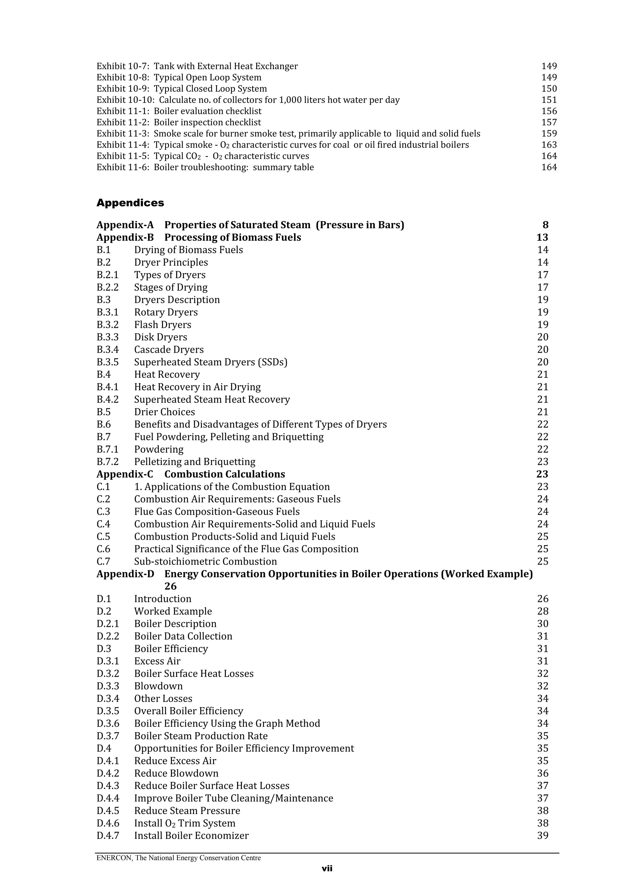 ENERCON, The National Energy Conservation Centre
vii
Exhibit 10-7: Tank with External Heat Exchanger 149
Exhibit 10-8: Typical Open Loop System 149
Exhibit 10-9: Typical Closed Loop System 150
Exhibit 10-10: Calculate no. of collectors for 1,000 liters hot water per day 151
Exhibit 11-1: Boiler evaluation checklist 156
Exhibit 11-2: Boiler inspection checklist 157
Exhibit 11-3: Smoke scale for burner smoke test, primarily applicable to liquid and solid fuels 159
Exhibit 11-4: Typical smoke - O2 characteristic curves for coal or oil fired industrial boilers 163
Exhibit 11-5: Typical CO2 - O2 characteristic curves 164
Exhibit 11-6: Boiler troubleshooting: summary table 164
Appendices
Appendix-A Properties of Saturated Steam (Pressure in Bars) 8
Appendix-B Processing of Biomass Fuels 13
B.1 Drying of Biomass Fuels 14
B.2 Dryer Principles 14
B.2.1 Types of Dryers 17
B.2.2 Stages of Drying 17
B.3 Dryers Description 19
B.3.1 Rotary Dryers 19
B.3.2 Flash Dryers 19
B.3.3 Disk Dryers 20
B.3.4 Cascade Dryers 20
B.3.5 Superheated Steam Dryers (SSDs) 20
B.4 Heat Recovery 21
B.4.1 Heat Recovery in Air Drying 21
B.4.2 Superheated Steam Heat Recovery 21
B.5 Drier Choices 21
B.6 Benefits and Disadvantages of Different Types of Dryers 22
B.7 Fuel Powdering, Pelleting and Briquetting 22
B.7.1 Powdering 22
B.7.2 Pelletizing and Briquetting 23
Appendix-C Combustion Calculations 23
C.1 1. Applications of the Combustion Equation 23
C.2 Combustion Air Requirements: Gaseous Fuels 24
C.3 Flue Gas Composition-Gaseous Fuels 24
C.4 Combustion Air Requirements-Solid and Liquid Fuels 24
C.5 Combustion Products-Solid and Liquid Fuels 25
C.6 Practical Significance of the Flue Gas Composition 25
C.7 Sub-stoichiometric Combustion 25
Appendix-D Energy Conservation Opportunities in Boiler Operations (Worked Example)
26
D.1 Introduction 26
D.2 Worked Example 28
D.2.1 Boiler Description 30
D.2.2 Boiler Data Collection 31
D.3 Boiler Efficiency 31
D.3.1 Excess Air 31
D.3.2 Boiler Surface Heat Losses 32
D.3.3 Blowdown 32
D.3.4 Other Losses 34
D.3.5 Overall Boiler Efficiency 34
D.3.6 Boiler Efficiency Using the Graph Method 34
D.3.7 Boiler Steam Production Rate 35
D.4 Opportunities for Boiler Efficiency Improvement 35
D.4.1 Reduce Excess Air 35
D.4.2 Reduce Blowdown 36
D.4.3 Reduce Boiler Surface Heat Losses 37
D.4.4 Improve Boiler Tube Cleaning/Maintenance 37
D.4.5 Reduce Steam Pressure 38
D.4.6 Install O2 Trim System 38
D.4.7 Install Boiler Economizer 39
 