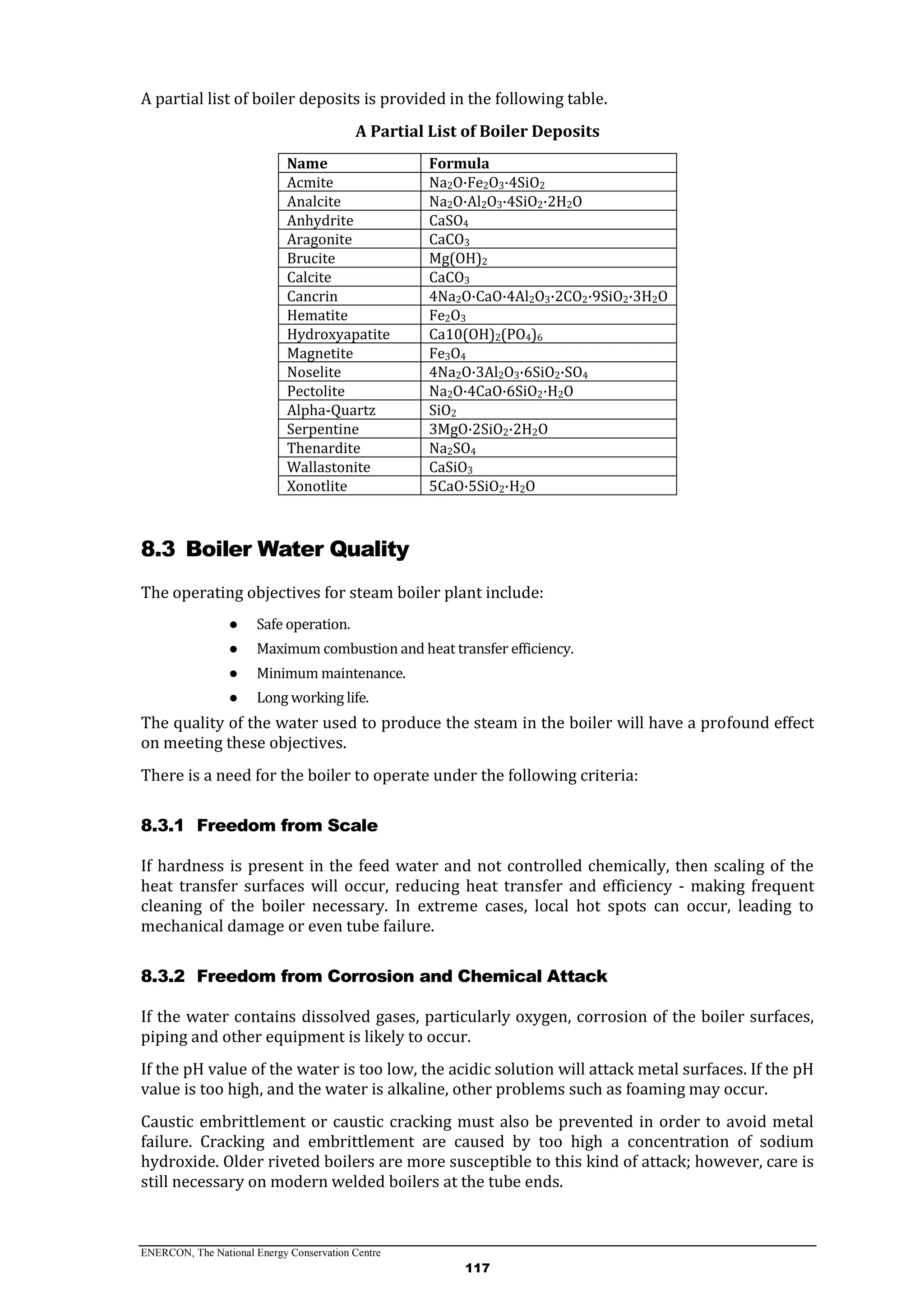 ENERCON, The National Energy Conservation Centre
117
A partial list of boiler deposits is provided in the following table.
A Partial List of Boiler Deposits
Name Formula
Acmite Na2O·Fe2O3·4SiO2
Analcite Na2O·Al2O3·4SiO2·2H2O
Anhydrite CaSO4
Aragonite CaCO3
Brucite Mg(OH)2
Calcite CaCO3
Cancrin 4Na2O·CaO·4Al2O3·2CO2·9SiO2·3H2O
Hematite Fe2O3
Hydroxyapatite Ca10(OH)2(PO4)6
Magnetite Fe3O4
Noselite 4Na2O·3Al2O3·6SiO2·SO4
Pectolite Na2O·4CaO·6SiO2·H2O
Alpha-Quartz SiO2
Serpentine 3MgO·2SiO2·2H2O
Thenardite Na2SO4
Wallastonite CaSiO3
Xonotlite 5CaO·5SiO2·H2O
8.3 Boiler Water Quality
The operating objectives for steam boiler plant include:
● Safe operation.
● Maximum combustion and heat transfer efficiency.
● Minimum maintenance.
● Long working life.
The quality of the water used to produce the steam in the boiler will have a profound effect
on meeting these objectives.
There is a need for the boiler to operate under the following criteria:
8.3.1 Freedom from Scale
If hardness is present in the feed water and not controlled chemically, then scaling of the
heat transfer surfaces will occur, reducing heat transfer and efficiency - making frequent
cleaning of the boiler necessary. In extreme cases, local hot spots can occur, leading to
mechanical damage or even tube failure.
8.3.2 Freedom from Corrosion and Chemical Attack
If the water contains dissolved gases, particularly oxygen, corrosion of the boiler surfaces,
piping and other equipment is likely to occur.
If the pH value of the water is too low, the acidic solution will attack metal surfaces. If the pH
value is too high, and the water is alkaline, other problems such as foaming may occur.
Caustic embrittlement or caustic cracking must also be prevented in order to avoid metal
failure. Cracking and embrittlement are caused by too high a concentration of sodium
hydroxide. Older riveted boilers are more susceptible to this kind of attack; however, care is
still necessary on modern welded boilers at the tube ends.
 