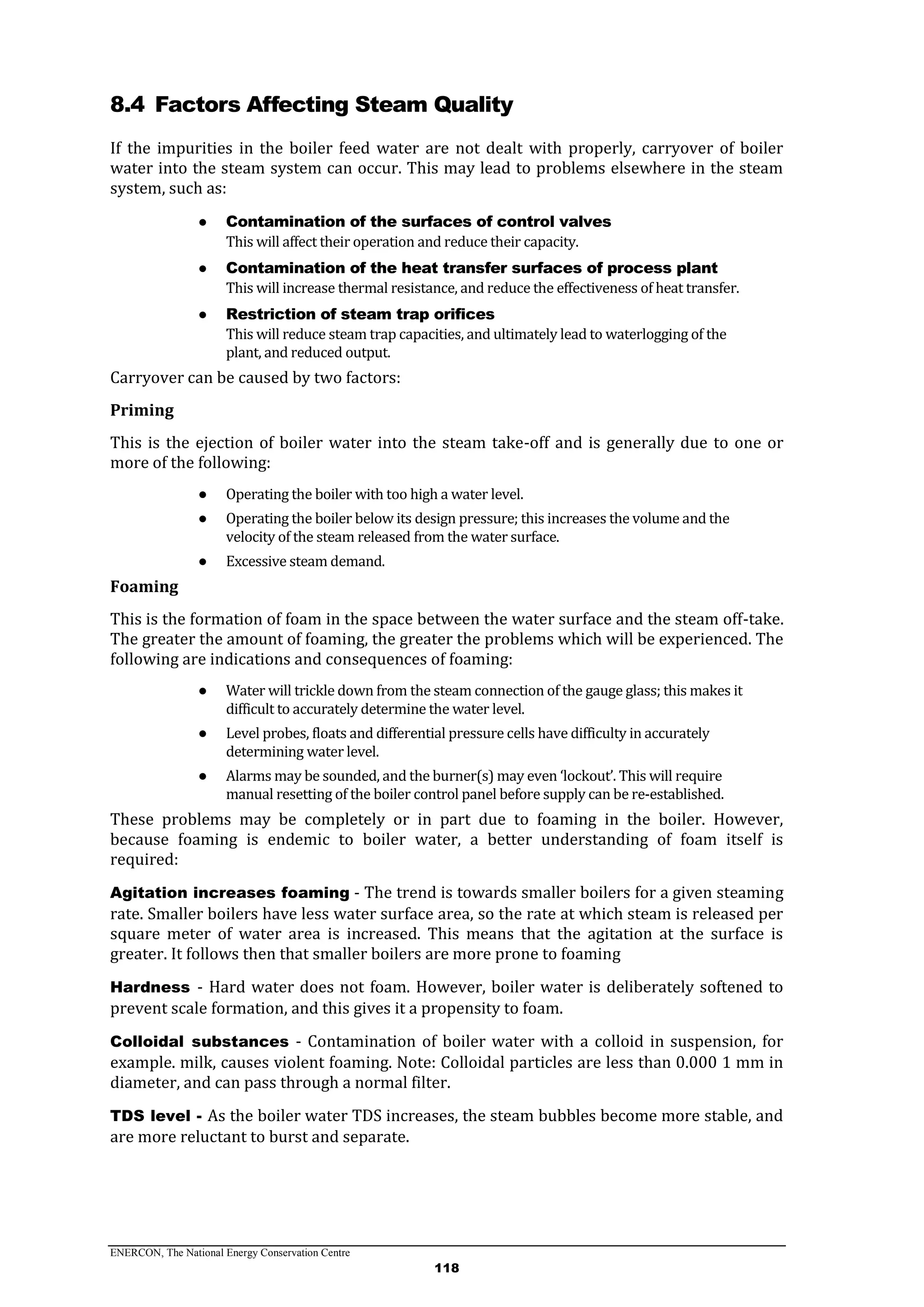 ENERCON, The National Energy Conservation Centre
118
8.4 Factors Affecting Steam Quality
If the impurities in the boiler feed water are not dealt with properly, carryover of boiler
water into the steam system can occur. This may lead to problems elsewhere in the steam
system, such as:
● Contamination of the surfaces of control valves
This will affect their operation and reduce their capacity.
● Contamination of the heat transfer surfaces of process plant
This will increase thermal resistance, and reduce the effectiveness of heat transfer.
● Restriction of steam trap orifices
This will reduce steam trap capacities, and ultimately lead to waterlogging of the
plant, and reduced output.
Carryover can be caused by two factors:
Priming
This is the ejection of boiler water into the steam take-off and is generally due to one or
more of the following:
● Operating the boiler with too high a water level.
● Operating the boiler below its design pressure; this increases the volume and the
velocity of the steam released from the water surface.
● Excessive steam demand.
Foaming
This is the formation of foam in the space between the water surface and the steam off-take.
The greater the amount of foaming, the greater the problems which will be experienced. The
following are indications and consequences of foaming:
● Water will trickle down from the steam connection of the gauge glass; this makes it
difficult to accurately determine the water level.
● Level probes, floats and differential pressure cells have difficulty in accurately
determining water level.
● Alarms may be sounded, and the burner(s) may even ‘lockout’. This will require
manual resetting of the boiler control panel before supply can be re-established.
These problems may be completely or in part due to foaming in the boiler. However,
because foaming is endemic to boiler water, a better understanding of foam itself is
required:
Agitation increases foaming - The trend is towards smaller boilers for a given steaming
rate. Smaller boilers have less water surface area, so the rate at which steam is released per
square meter of water area is increased. This means that the agitation at the surface is
greater. It follows then that smaller boilers are more prone to foaming
Hardness - Hard water does not foam. However, boiler water is deliberately softened to
prevent scale formation, and this gives it a propensity to foam.
Colloidal substances - Contamination of boiler water with a colloid in suspension, for
example. milk, causes violent foaming. Note: Colloidal particles are less than 0.000 1 mm in
diameter, and can pass through a normal filter.
TDS level - As the boiler water TDS increases, the steam bubbles become more stable, and
are more reluctant to burst and separate.
 