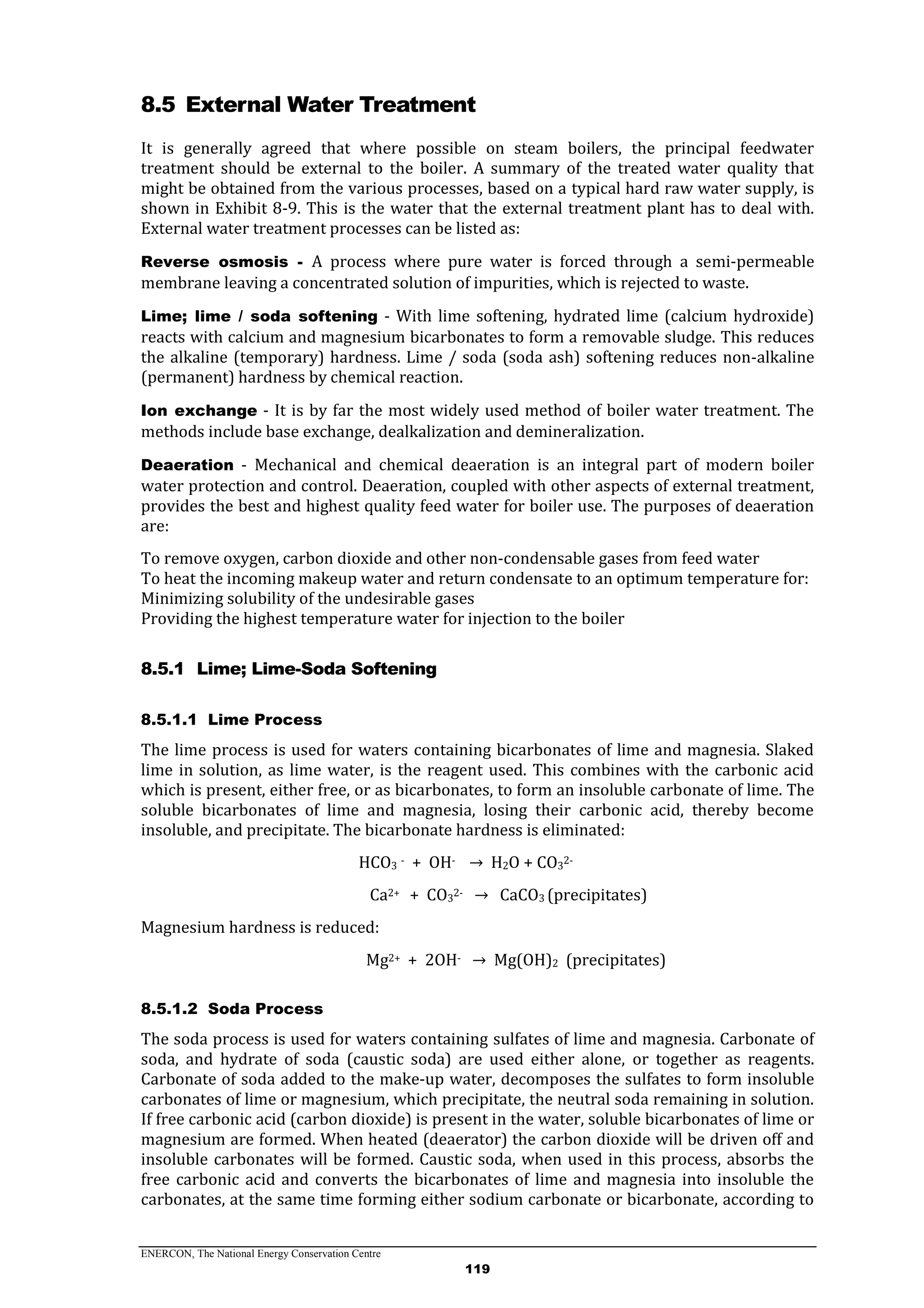 ENERCON, The National Energy Conservation Centre
119
8.5 External Water Treatment
It is generally agreed that where possible on steam boilers, the principal feedwater
treatment should be external to the boiler. A summary of the treated water quality that
might be obtained from the various processes, based on a typical hard raw water supply, is
shown in Exhibit 8-9. This is the water that the external treatment plant has to deal with.
External water treatment processes can be listed as:
Reverse osmosis - A process where pure water is forced through a semi-permeable
membrane leaving a concentrated solution of impurities, which is rejected to waste.
Lime; lime / soda softening - With lime softening, hydrated lime (calcium hydroxide)
reacts with calcium and magnesium bicarbonates to form a removable sludge. This reduces
the alkaline (temporary) hardness. Lime / soda (soda ash) softening reduces non-alkaline
(permanent) hardness by chemical reaction.
Ion exchange - It is by far the most widely used method of boiler water treatment. The
methods include base exchange, dealkalization and demineralization.
Deaeration - Mechanical and chemical deaeration is an integral part of modern boiler
water protection and control. Deaeration, coupled with other aspects of external treatment,
provides the best and highest quality feed water for boiler use. The purposes of deaeration
are:
To remove oxygen, carbon dioxide and other non-condensable gases from feed water
To heat the incoming makeup water and return condensate to an optimum temperature for:
Minimizing solubility of the undesirable gases
Providing the highest temperature water for injection to the boiler
8.5.1 Lime; Lime-Soda Softening
8.5.1.1 Lime Process
The lime process is used for waters containing bicarbonates of lime and magnesia. Slaked
lime in solution, as lime water, is the reagent used. This combines with the carbonic acid
which is present, either free, or as bicarbonates, to form an insoluble carbonate of lime. The
soluble bicarbonates of lime and magnesia, losing their carbonic acid, thereby become
insoluble, and precipitate. The bicarbonate hardness is eliminated:
HCO3
- + OH- → H2O + CO3
2-
Ca2+ + CO3
2- → CaCO3 (precipitates)
Magnesium hardness is reduced:
Mg2+ + 2OH- → Mg(OH)2 (precipitates)
8.5.1.2 Soda Process
The soda process is used for waters containing sulfates of lime and magnesia. Carbonate of
soda, and hydrate of soda (caustic soda) are used either alone, or together as reagents.
Carbonate of soda added to the make-up water, decomposes the sulfates to form insoluble
carbonates of lime or magnesium, which precipitate, the neutral soda remaining in solution.
If free carbonic acid (carbon dioxide) is present in the water, soluble bicarbonates of lime or
magnesium are formed. When heated (deaerator) the carbon dioxide will be driven off and
insoluble carbonates will be formed. Caustic soda, when used in this process, absorbs the
free carbonic acid and converts the bicarbonates of lime and magnesia into insoluble the
carbonates, at the same time forming either sodium carbonate or bicarbonate, according to
 