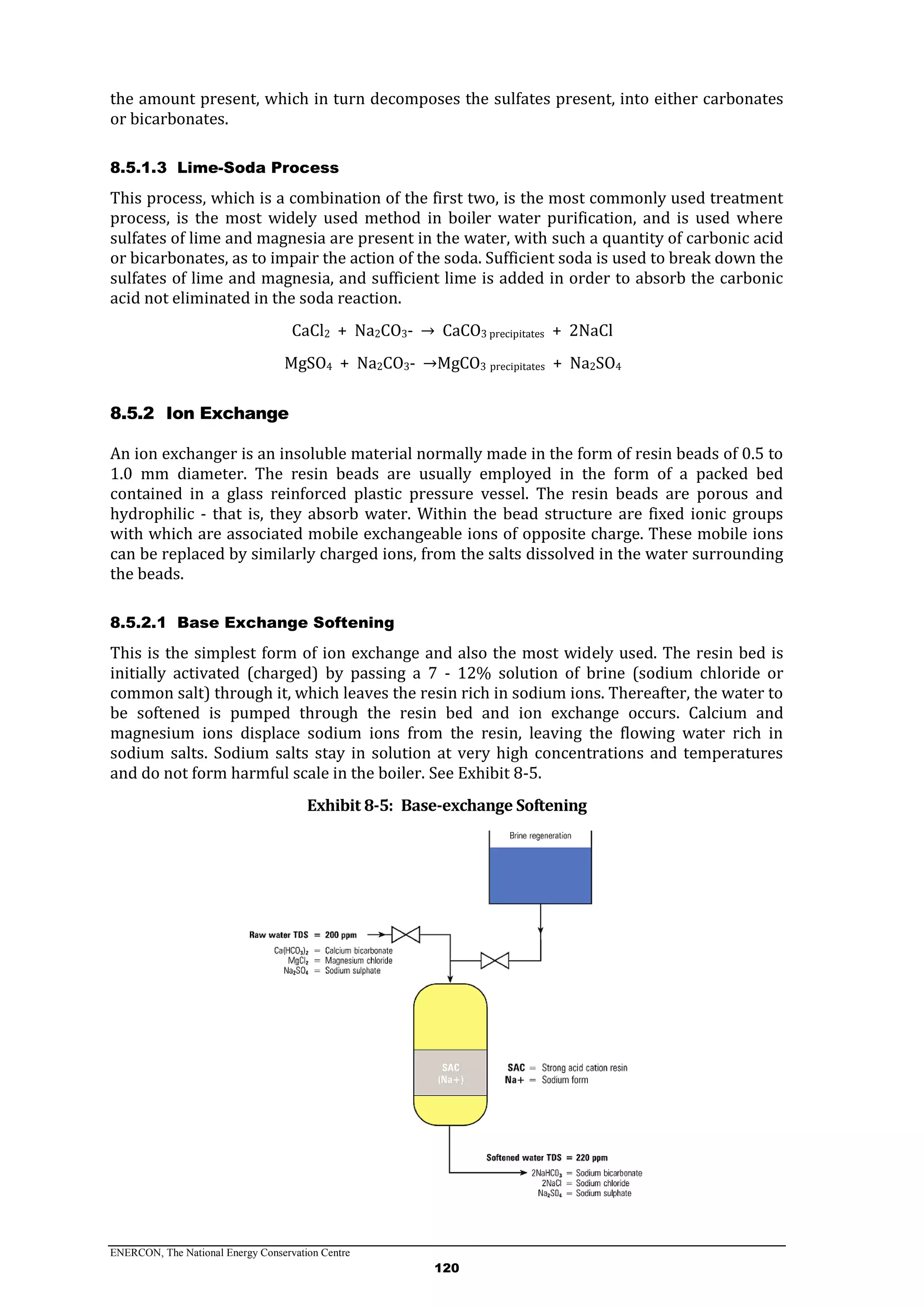 ENERCON, The National Energy Conservation Centre
120
the amount present, which in turn decomposes the sulfates present, into either carbonates
or bicarbonates.
8.5.1.3 Lime-Soda Process
This process, which is a combination of the first two, is the most commonly used treatment
process, is the most widely used method in boiler water purification, and is used where
sulfates of lime and magnesia are present in the water, with such a quantity of carbonic acid
or bicarbonates, as to impair the action of the soda. Sufficient soda is used to break down the
sulfates of lime and magnesia, and sufficient lime is added in order to absorb the carbonic
acid not eliminated in the soda reaction.
CaCl2 + Na2CO3- → CaCO3 precipitates + 2NaCl
MgSO4 + Na2CO3- →MgCO3 precipitates + Na2SO4
8.5.2 Ion Exchange
An ion exchanger is an insoluble material normally made in the form of resin beads of 0.5 to
1.0 mm diameter. The resin beads are usually employed in the form of a packed bed
contained in a glass reinforced plastic pressure vessel. The resin beads are porous and
hydrophilic - that is, they absorb water. Within the bead structure are fixed ionic groups
with which are associated mobile exchangeable ions of opposite charge. These mobile ions
can be replaced by similarly charged ions, from the salts dissolved in the water surrounding
the beads.
8.5.2.1 Base Exchange Softening
This is the simplest form of ion exchange and also the most widely used. The resin bed is
initially activated (charged) by passing a 7 - 12% solution of brine (sodium chloride or
common salt) through it, which leaves the resin rich in sodium ions. Thereafter, the water to
be softened is pumped through the resin bed and ion exchange occurs. Calcium and
magnesium ions displace sodium ions from the resin, leaving the flowing water rich in
sodium salts. Sodium salts stay in solution at very high concentrations and temperatures
and do not form harmful scale in the boiler. See Exhibit 8-5.
Exhibit 8-5: Base-exchange Softening
 