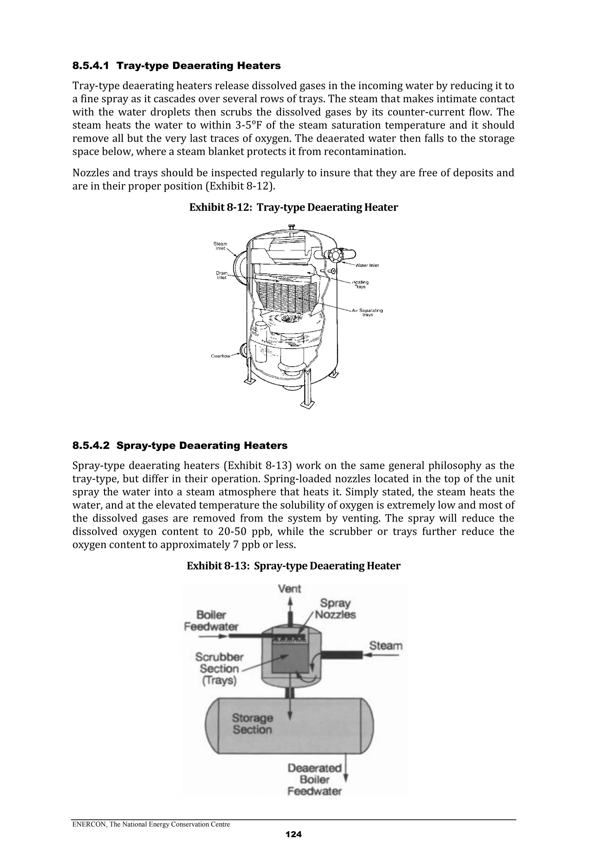 ENERCON, The National Energy Conservation Centre
124
8.5.4.1 Tray-type Deaerating Heaters
Tray-type deaerating heaters release dissolved gases in the incoming water by reducing it to
a fine spray as it cascades over several rows of trays. The steam that makes intimate contact
with the water droplets then scrubs the dissolved gases by its counter-current flow. The
steam heats the water to within 3-5ᵒF of the steam saturation temperature and it should
remove all but the very last traces of oxygen. The deaerated water then falls to the storage
space below, where a steam blanket protects it from recontamination.
Nozzles and trays should be inspected regularly to insure that they are free of deposits and
are in their proper position (Exhibit 8-12).
Exhibit 8-12: Tray-type Deaerating Heater
8.5.4.2 Spray-type Deaerating Heaters
Spray-type deaerating heaters (Exhibit 8-13) work on the same general philosophy as the
tray-type, but differ in their operation. Spring-loaded nozzles located in the top of the unit
spray the water into a steam atmosphere that heats it. Simply stated, the steam heats the
water, and at the elevated temperature the solubility of oxygen is extremely low and most of
the dissolved gases are removed from the system by venting. The spray will reduce the
dissolved oxygen content to 20-50 ppb, while the scrubber or trays further reduce the
oxygen content to approximately 7 ppb or less.
Exhibit 8-13: Spray-type Deaerating Heater
 