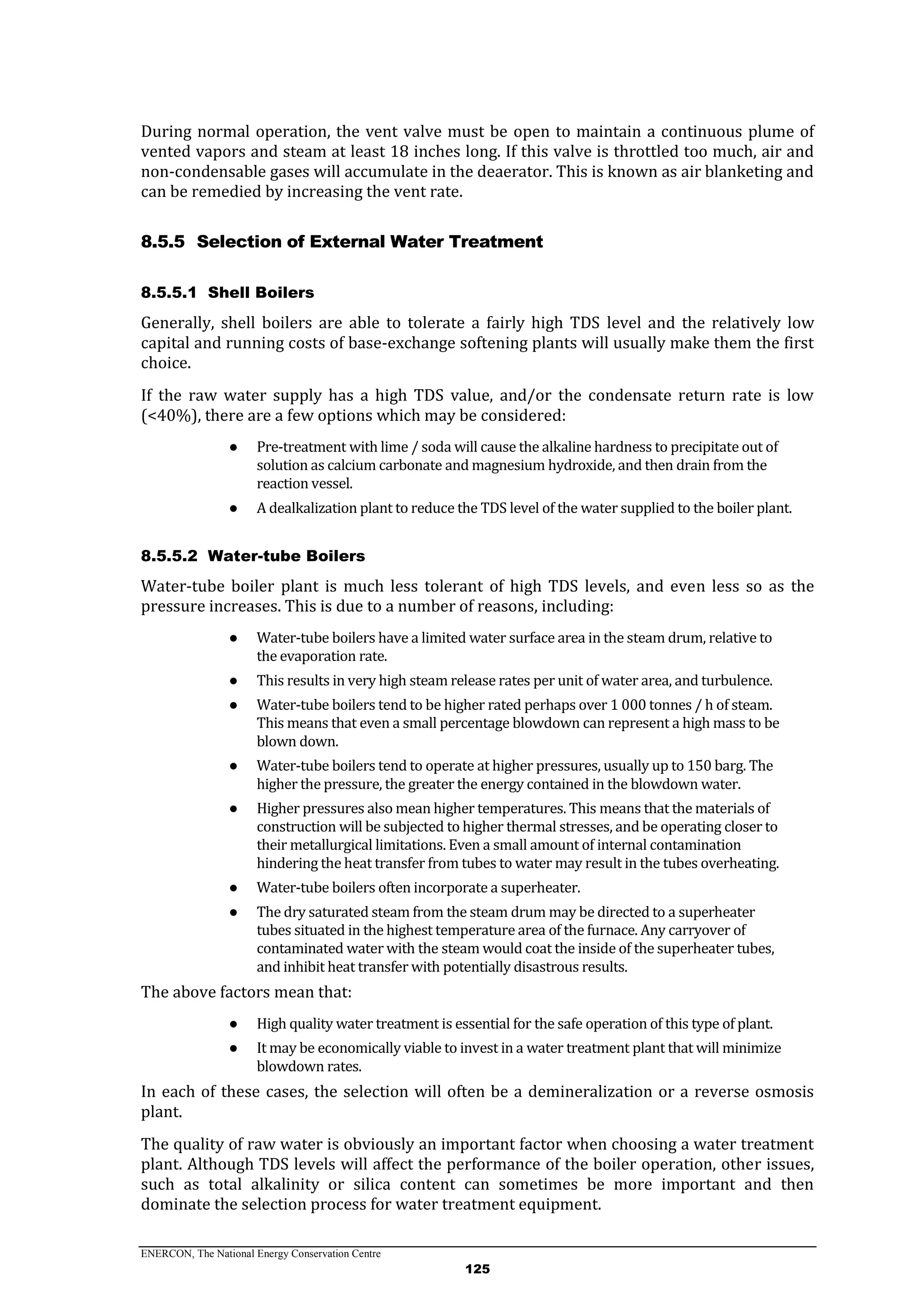 ENERCON, The National Energy Conservation Centre
125
During normal operation, the vent valve must be open to maintain a continuous plume of
vented vapors and steam at least 18 inches long. If this valve is throttled too much, air and
non-condensable gases will accumulate in the deaerator. This is known as air blanketing and
can be remedied by increasing the vent rate.
8.5.5 Selection of External Water Treatment
8.5.5.1 Shell Boilers
Generally, shell boilers are able to tolerate a fairly high TDS level and the relatively low
capital and running costs of base-exchange softening plants will usually make them the first
choice.
If the raw water supply has a high TDS value, and/or the condensate return rate is low
(<40%), there are a few options which may be considered:
● Pre-treatment with lime / soda will cause the alkaline hardness to precipitate out of
solution as calcium carbonate and magnesium hydroxide, and then drain from the
reaction vessel.
● A dealkalization plant to reduce the TDS level of the water supplied to the boiler plant.
8.5.5.2 Water-tube Boilers
Water-tube boiler plant is much less tolerant of high TDS levels, and even less so as the
pressure increases. This is due to a number of reasons, including:
● Water-tube boilers have a limited water surface area in the steam drum, relative to
the evaporation rate.
● This results in very high steam release rates per unit of water area, and turbulence.
● Water-tube boilers tend to be higher rated perhaps over 1 000 tonnes / h of steam.
This means that even a small percentage blowdown can represent a high mass to be
blown down.
● Water-tube boilers tend to operate at higher pressures, usually up to 150 barg. The
higher the pressure, the greater the energy contained in the blowdown water.
● Higher pressures also mean higher temperatures. This means that the materials of
construction will be subjected to higher thermal stresses, and be operating closer to
their metallurgical limitations. Even a small amount of internal contamination
hindering the heat transfer from tubes to water may result in the tubes overheating.
● Water-tube boilers often incorporate a superheater.
● The dry saturated steam from the steam drum may be directed to a superheater
tubes situated in the highest temperature area of the furnace. Any carryover of
contaminated water with the steam would coat the inside of the superheater tubes,
and inhibit heat transfer with potentially disastrous results.
The above factors mean that:
● High quality water treatment is essential for the safe operation of this type of plant.
● It may be economically viable to invest in a water treatment plant that will minimize
blowdown rates.
In each of these cases, the selection will often be a demineralization or a reverse osmosis
plant.
The quality of raw water is obviously an important factor when choosing a water treatment
plant. Although TDS levels will affect the performance of the boiler operation, other issues,
such as total alkalinity or silica content can sometimes be more important and then
dominate the selection process for water treatment equipment.
 