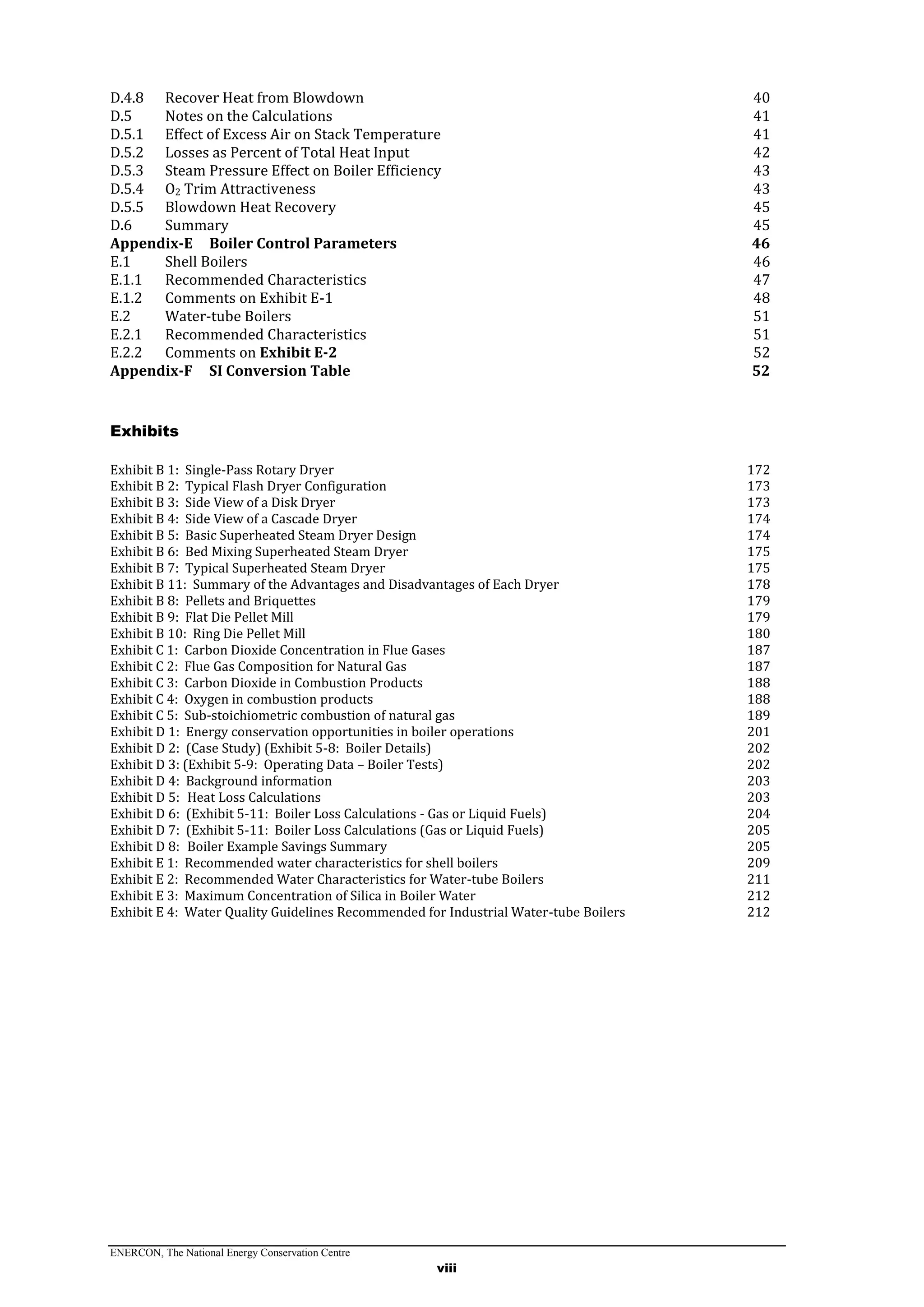 ENERCON, The National Energy Conservation Centre
viii
D.4.8 Recover Heat from Blowdown 40
D.5 Notes on the Calculations 41
D.5.1 Effect of Excess Air on Stack Temperature 41
D.5.2 Losses as Percent of Total Heat Input 42
D.5.3 Steam Pressure Effect on Boiler Efficiency 43
D.5.4 O2 Trim Attractiveness 43
D.5.5 Blowdown Heat Recovery 45
D.6 Summary 45
Appendix-E Boiler Control Parameters 46
E.1 Shell Boilers 46
E.1.1 Recommended Characteristics 47
E.1.2 Comments on Exhibit E-1 48
E.2 Water-tube Boilers 51
E.2.1 Recommended Characteristics 51
E.2.2 Comments on Exhibit E-2 52
Appendix-F SI Conversion Table 52
Exhibits
Exhibit B 1: Single-Pass Rotary Dryer 172
Exhibit B 2: Typical Flash Dryer Configuration 173
Exhibit B 3: Side View of a Disk Dryer 173
Exhibit B 4: Side View of a Cascade Dryer 174
Exhibit B 5: Basic Superheated Steam Dryer Design 174
Exhibit B 6: Bed Mixing Superheated Steam Dryer 175
Exhibit B 7: Typical Superheated Steam Dryer 175
Exhibit B 11: Summary of the Advantages and Disadvantages of Each Dryer 178
Exhibit B 8: Pellets and Briquettes 179
Exhibit B 9: Flat Die Pellet Mill 179
Exhibit B 10: Ring Die Pellet Mill 180
Exhibit C 1: Carbon Dioxide Concentration in Flue Gases 187
Exhibit C 2: Flue Gas Composition for Natural Gas 187
Exhibit C 3: Carbon Dioxide in Combustion Products 188
Exhibit C 4: Oxygen in combustion products 188
Exhibit C 5: Sub-stoichiometric combustion of natural gas 189
Exhibit D 1: Energy conservation opportunities in boiler operations 201
Exhibit D 2: (Case Study) (Exhibit 5-8: Boiler Details) 202
Exhibit D 3: (Exhibit 5-9: Operating Data – Boiler Tests) 202
Exhibit D 4: Background information 203
Exhibit D 5: Heat Loss Calculations 203
Exhibit D 6: (Exhibit 5-11: Boiler Loss Calculations - Gas or Liquid Fuels) 204
Exhibit D 7: (Exhibit 5-11: Boiler Loss Calculations (Gas or Liquid Fuels) 205
Exhibit D 8: Boiler Example Savings Summary 205
Exhibit E 1: Recommended water characteristics for shell boilers 209
Exhibit E 2: Recommended Water Characteristics for Water-tube Boilers 211
Exhibit E 3: Maximum Concentration of Silica in Boiler Water 212
Exhibit E 4: Water Quality Guidelines Recommended for Industrial Water-tube Boilers 212
 