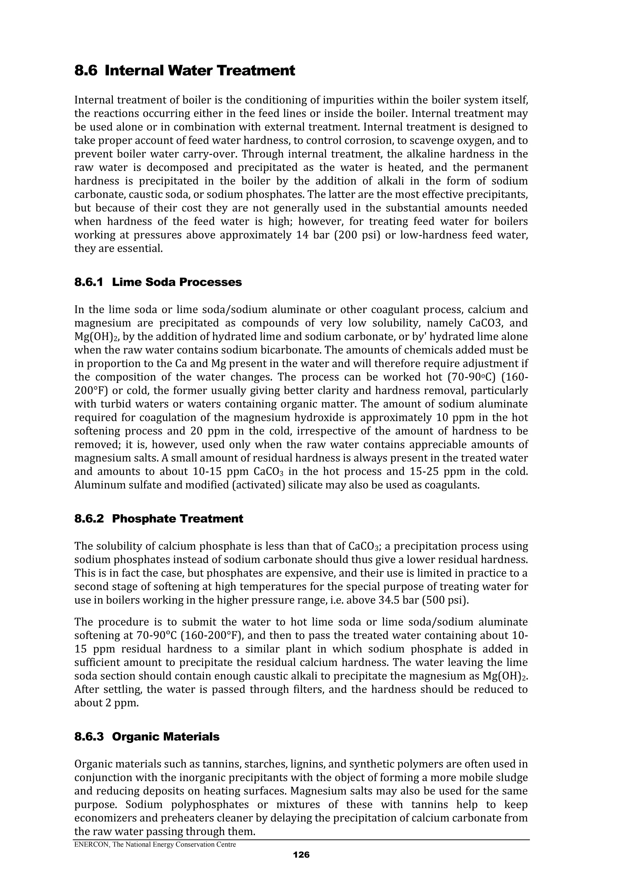 ENERCON, The National Energy Conservation Centre
126
8.6 Internal Water Treatment
Internal treatment of boiler is the conditioning of impurities within the boiler system itself,
the reactions occurring either in the feed lines or inside the boiler. Internal treatment may
be used alone or in combination with external treatment. Internal treatment is designed to
take proper account of feed water hardness, to control corrosion, to scavenge oxygen, and to
prevent boiler water carry-over. Through internal treatment, the alkaline hardness in the
raw water is decomposed and precipitated as the water is heated, and the permanent
hardness is precipitated in the boiler by the addition of alkali in the form of sodium
carbonate, caustic soda, or sodium phosphates. The latter are the most effective precipitants,
but because of their cost they are not generally used in the substantial amounts needed
when hardness of the feed water is high; however, for treating feed water for boilers
working at pressures above approximately 14 bar (200 psi) or low-hardness feed water,
they are essential.
8.6.1 Lime Soda Processes
In the lime soda or lime soda/sodium aluminate or other coagulant process, calcium and
magnesium are precipitated as compounds of very low solubility, namely CaCO3, and
Mg(OH)2, by the addition of hydrated lime and sodium carbonate, or by' hydrated lime alone
when the raw water contains sodium bicarbonate. The amounts of chemicals added must be
in proportion to the Ca and Mg present in the water and will therefore require adjustment if
the composition of the water changes. The process can be worked hot (70-90oC) (160-
200°F) or cold, the former usually giving better clarity and hardness removal, particularly
with turbid waters or waters containing organic matter. The amount of sodium aluminate
required for coagulation of the magnesium hydroxide is approximately 10 ppm in the hot
softening process and 20 ppm in the cold, irrespective of the amount of hardness to be
removed; it is, however, used only when the raw water contains appreciable amounts of
magnesium salts. A small amount of residual hardness is always present in the treated water
and amounts to about 10-15 ppm CaCO3 in the hot process and 15-25 ppm in the cold.
Aluminum sulfate and modified (activated) silicate may also be used as coagulants.
8.6.2 Phosphate Treatment
The solubility of calcium phosphate is less than that of CaCO3; a precipitation process using
sodium phosphates instead of sodium carbonate should thus give a lower residual hardness.
This is in fact the case, but phosphates are expensive, and their use is limited in practice to a
second stage of softening at high temperatures for the special purpose of treating water for
use in boilers working in the higher pressure range, i.e. above 34.5 bar (500 psi).
The procedure is to submit the water to hot lime soda or lime soda/sodium aluminate
softening at 70-90ᵒC (160-200°F), and then to pass the treated water containing about 10-
15 ppm residual hardness to a similar plant in which sodium phosphate is added in
sufficient amount to precipitate the residual calcium hardness. The water leaving the lime
soda section should contain enough caustic alkali to precipitate the magnesium as Mg(OH)2.
After settling, the water is passed through filters, and the hardness should be reduced to
about 2 ppm.
8.6.3 Organic Materials
Organic materials such as tannins, starches, lignins, and synthetic polymers are often used in
conjunction with the inorganic precipitants with the object of forming a more mobile sludge
and reducing deposits on heating surfaces. Magnesium salts may also be used for the same
purpose. Sodium polyphosphates or mixtures of these with tannins help to keep
economizers and preheaters cleaner by delaying the precipitation of calcium carbonate from
the raw water passing through them.
 