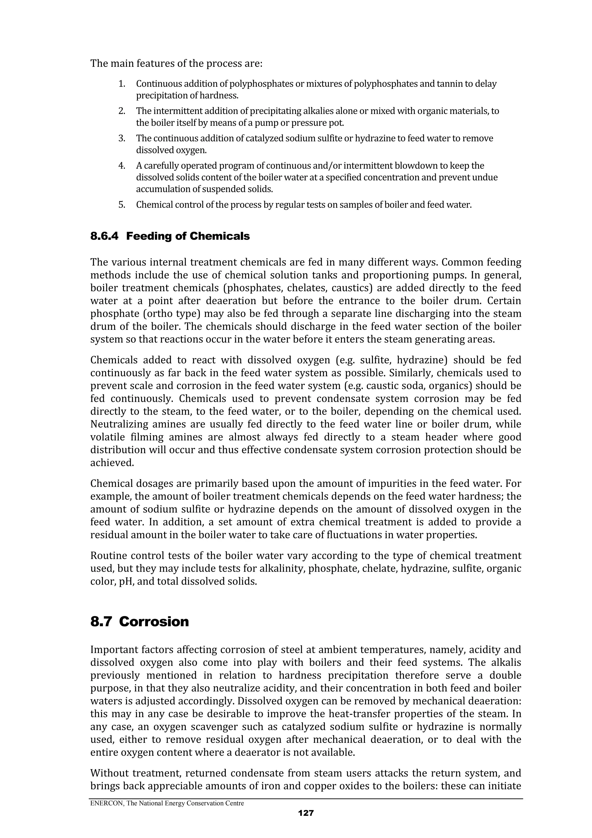 ENERCON, The National Energy Conservation Centre
127
The main features of the process are:
1. Continuous addition of polyphosphates or mixtures of polyphosphates and tannin to delay
precipitation of hardness.
2. The intermittent addition of precipitating alkalies alone or mixed with organic materials, to
the boiler itself by means of a pump or pressure pot.
3. The continuous addition of catalyzed sodium sulfite or hydrazine to feed water to remove
dissolved oxygen.
4. A carefully operated program of continuous and/or intermittent blowdown to keep the
dissolved solids content of the boiler water at a specified concentration and prevent undue
accumulation of suspended solids.
5. Chemical control of the process by regular tests on samples of boiler and feed water.
8.6.4 Feeding of Chemicals
The various internal treatment chemicals are fed in many different ways. Common feeding
methods include the use of chemical solution tanks and proportioning pumps. In general,
boiler treatment chemicals (phosphates, chelates, caustics) are added directly to the feed
water at a point after deaeration but before the entrance to the boiler drum. Certain
phosphate (ortho type) may also be fed through a separate line discharging into the steam
drum of the boiler. The chemicals should discharge in the feed water section of the boiler
system so that reactions occur in the water before it enters the steam generating areas.
Chemicals added to react with dissolved oxygen (e.g. sulfite, hydrazine) should be fed
continuously as far back in the feed water system as possible. Similarly, chemicals used to
prevent scale and corrosion in the feed water system (e.g. caustic soda, organics) should be
fed continuously. Chemicals used to prevent condensate system corrosion may be fed
directly to the steam, to the feed water, or to the boiler, depending on the chemical used.
Neutralizing amines are usually fed directly to the feed water line or boiler drum, while
volatile filming amines are almost always fed directly to a steam header where good
distribution will occur and thus effective condensate system corrosion protection should be
achieved.
Chemical dosages are primarily based upon the amount of impurities in the feed water. For
example, the amount of boiler treatment chemicals depends on the feed water hardness; the
amount of sodium sulfite or hydrazine depends on the amount of dissolved oxygen in the
feed water. In addition, a set amount of extra chemical treatment is added to provide a
residual amount in the boiler water to take care of fluctuations in water properties.
Routine control tests of the boiler water vary according to the type of chemical treatment
used, but they may include tests for alkalinity, phosphate, chelate, hydrazine, sulfite, organic
color, pH, and total dissolved solids.
8.7 Corrosion
Important factors affecting corrosion of steel at ambient temperatures, namely, acidity and
dissolved oxygen also come into play with boilers and their feed systems. The alkalis
previously mentioned in relation to hardness precipitation therefore serve a double
purpose, in that they also neutralize acidity, and their concentration in both feed and boiler
waters is adjusted accordingly. Dissolved oxygen can be removed by mechanical deaeration:
this may in any case be desirable to improve the heat-transfer properties of the steam. In
any case, an oxygen scavenger such as catalyzed sodium sulfite or hydrazine is normally
used, either to remove residual oxygen after mechanical deaeration, or to deal with the
entire oxygen content where a deaerator is not available.
Without treatment, returned condensate from steam users attacks the return system, and
brings back appreciable amounts of iron and copper oxides to the boilers: these can initiate
 