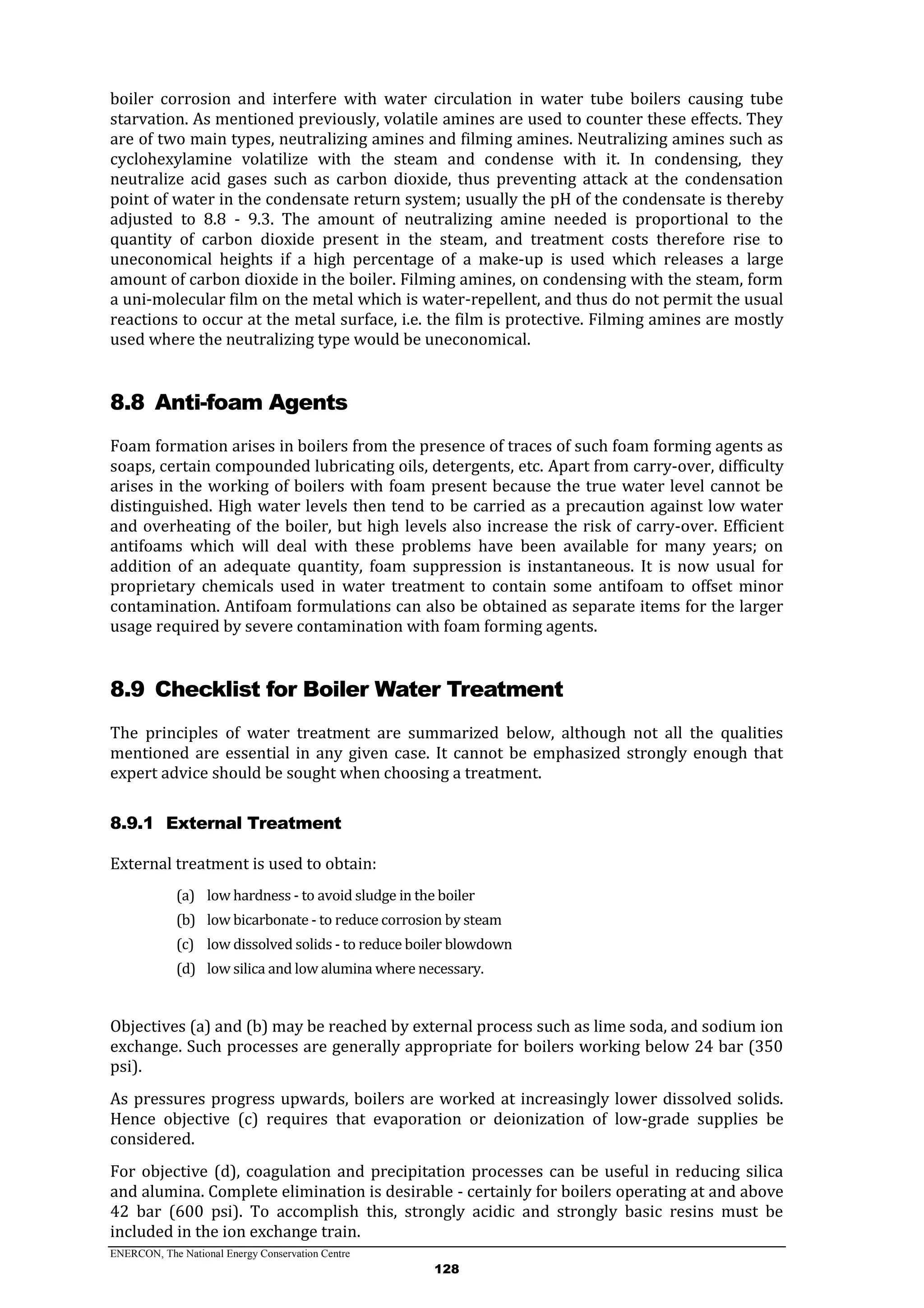 ENERCON, The National Energy Conservation Centre
128
boiler corrosion and interfere with water circulation in water tube boilers causing tube
starvation. As mentioned previously, volatile amines are used to counter these effects. They
are of two main types, neutralizing amines and filming amines. Neutralizing amines such as
cyclohexylamine volatilize with the steam and condense with it. In condensing, they
neutralize acid gases such as carbon dioxide, thus preventing attack at the condensation
point of water in the condensate return system; usually the pH of the condensate is thereby
adjusted to 8.8 - 9.3. The amount of neutralizing amine needed is proportional to the
quantity of carbon dioxide present in the steam, and treatment costs therefore rise to
uneconomical heights if a high percentage of a make-up is used which releases a large
amount of carbon dioxide in the boiler. Filming amines, on condensing with the steam, form
a uni-molecular film on the metal which is water-repellent, and thus do not permit the usual
reactions to occur at the metal surface, i.e. the film is protective. Filming amines are mostly
used where the neutralizing type would be uneconomical.
8.8 Anti-foam Agents
Foam formation arises in boilers from the presence of traces of such foam forming agents as
soaps, certain compounded lubricating oils, detergents, etc. Apart from carry-over, difficulty
arises in the working of boilers with foam present because the true water level cannot be
distinguished. High water levels then tend to be carried as a precaution against low water
and overheating of the boiler, but high levels also increase the risk of carry-over. Efficient
antifoams which will deal with these problems have been available for many years; on
addition of an adequate quantity, foam suppression is instantaneous. It is now usual for
proprietary chemicals used in water treatment to contain some antifoam to offset minor
contamination. Antifoam formulations can also be obtained as separate items for the larger
usage required by severe contamination with foam forming agents.
8.9 Checklist for Boiler Water Treatment
The principles of water treatment are summarized below, although not all the qualities
mentioned are essential in any given case. It cannot be emphasized strongly enough that
expert advice should be sought when choosing a treatment.
8.9.1 External Treatment
External treatment is used to obtain:
(a) low hardness - to avoid sludge in the boiler
(b) low bicarbonate - to reduce corrosion by steam
(c) low dissolved solids - to reduce boiler blowdown
(d) low silica and low alumina where necessary.
Objectives (a) and (b) may be reached by external process such as lime soda, and sodium ion
exchange. Such processes are generally appropriate for boilers working below 24 bar (350
psi).
As pressures progress upwards, boilers are worked at increasingly lower dissolved solids.
Hence objective (c) requires that evaporation or deionization of low-grade supplies be
considered.
For objective (d), coagulation and precipitation processes can be useful in reducing silica
and alumina. Complete elimination is desirable - certainly for boilers operating at and above
42 bar (600 psi). To accomplish this, strongly acidic and strongly basic resins must be
included in the ion exchange train.
 