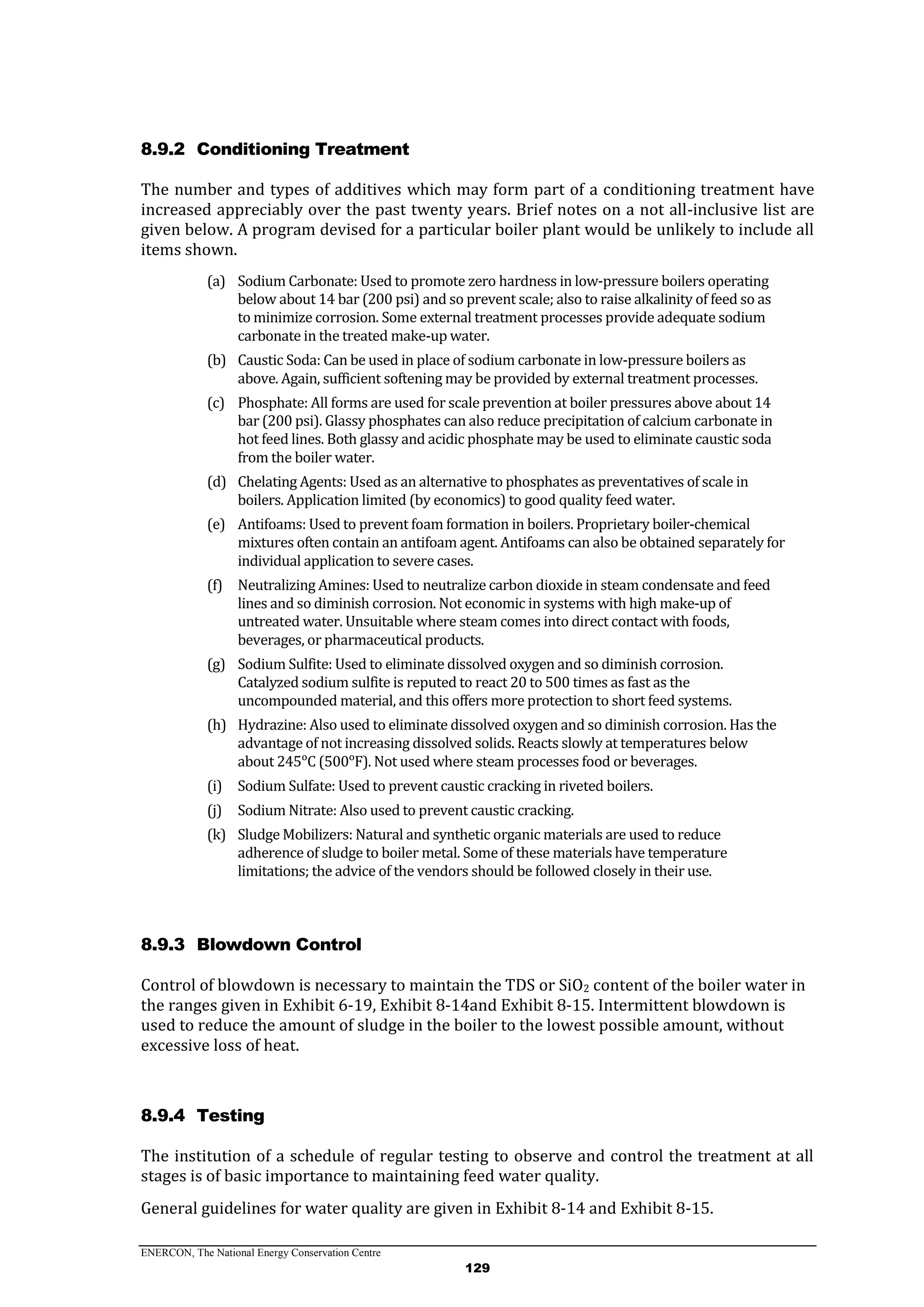 ENERCON, The National Energy Conservation Centre
129
8.9.2 Conditioning Treatment
The number and types of additives which may form part of a conditioning treatment have
increased appreciably over the past twenty years. Brief notes on a not all-inclusive list are
given below. A program devised for a particular boiler plant would be unlikely to include all
items shown.
(a) Sodium Carbonate: Used to promote zero hardness in low-pressure boilers operating
below about 14 bar (200 psi) and so prevent scale; also to raise alkalinity of feed so as
to minimize corrosion. Some external treatment processes provide adequate sodium
carbonate in the treated make-up water.
(b) Caustic Soda: Can be used in place of sodium carbonate in low-pressure boilers as
above. Again, sufficient softening may be provided by external treatment processes.
(c) Phosphate: All forms are used for scale prevention at boiler pressures above about 14
bar (200 psi). Glassy phosphates can also reduce precipitation of calcium carbonate in
hot feed lines. Both glassy and acidic phosphate may be used to eliminate caustic soda
from the boiler water.
(d) Chelating Agents: Used as an alternative to phosphates as preventatives of scale in
boilers. Application limited (by economics) to good quality feed water.
(e) Antifoams: Used to prevent foam formation in boilers. Proprietary boiler-chemical
mixtures often contain an antifoam agent. Antifoams can also be obtained separately for
individual application to severe cases.
(f) Neutralizing Amines: Used to neutralize carbon dioxide in steam condensate and feed
lines and so diminish corrosion. Not economic in systems with high make-up of
untreated water. Unsuitable where steam comes into direct contact with foods,
beverages, or pharmaceutical products.
(g) Sodium Sulfite: Used to eliminate dissolved oxygen and so diminish corrosion.
Catalyzed sodium sulfite is reputed to react 20 to 500 times as fast as the
uncompounded material, and this offers more protection to short feed systems.
(h) Hydrazine: Also used to eliminate dissolved oxygen and so diminish corrosion. Has the
advantage of not increasing dissolved solids. Reacts slowly at temperatures below
about 245ᵒC (500ᵒF). Not used where steam processes food or beverages.
(i) Sodium Sulfate: Used to prevent caustic cracking in riveted boilers.
(j) Sodium Nitrate: Also used to prevent caustic cracking.
(k) Sludge Mobilizers: Natural and synthetic organic materials are used to reduce
adherence of sludge to boiler metal. Some of these materials have temperature
limitations; the advice of the vendors should be followed closely in their use.
8.9.3 Blowdown Control
Control of blowdown is necessary to maintain the TDS or SiO2 content of the boiler water in
the ranges given in Exhibit 6-19, Exhibit 8-14and Exhibit 8-15. Intermittent blowdown is
used to reduce the amount of sludge in the boiler to the lowest possible amount, without
excessive loss of heat.
8.9.4 Testing
The institution of a schedule of regular testing to observe and control the treatment at all
stages is of basic importance to maintaining feed water quality.
General guidelines for water quality are given in Exhibit 8-14 and Exhibit 8-15.
 