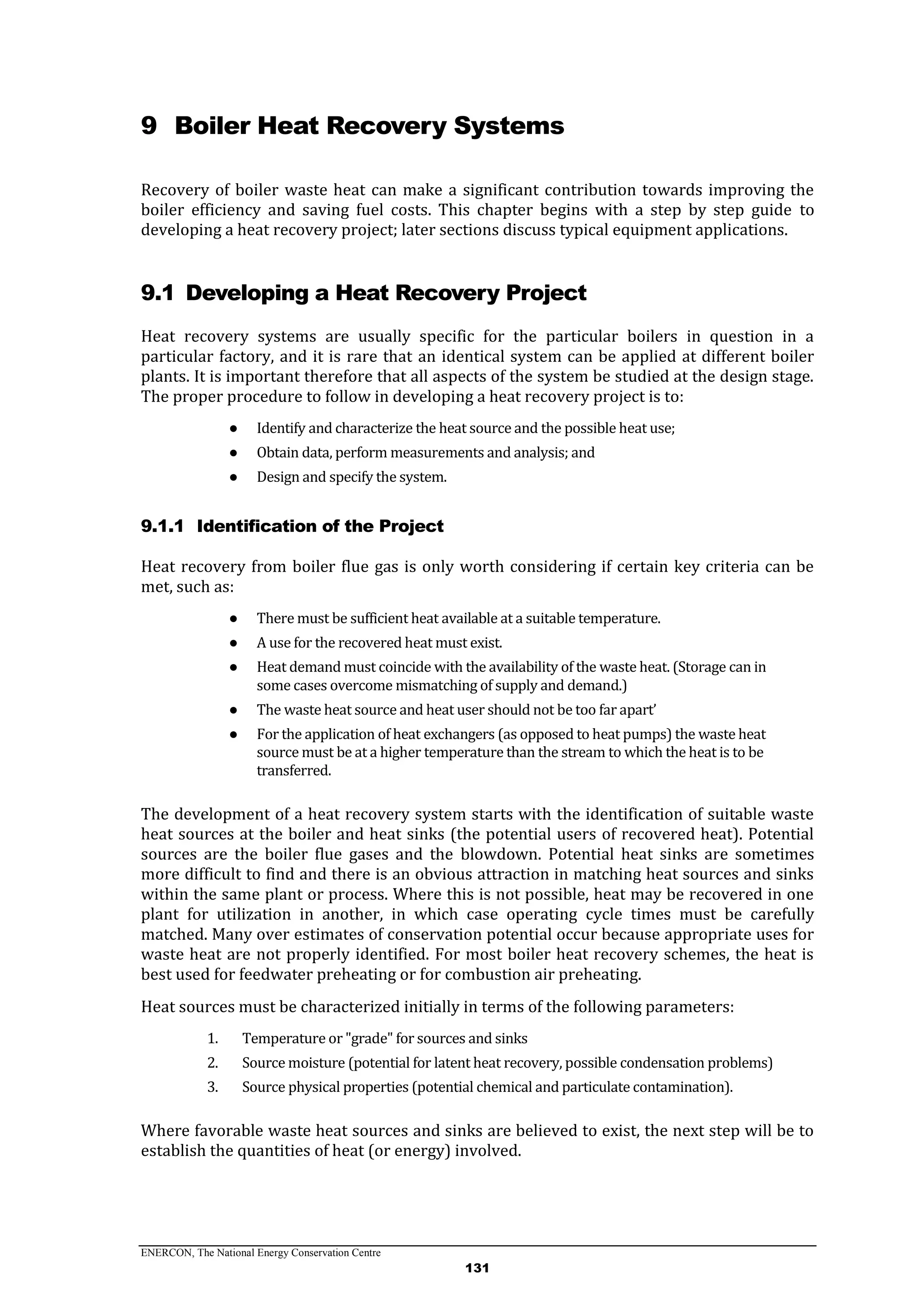 ENERCON, The National Energy Conservation Centre
131
9 Boiler Heat Recovery Systems
Recovery of boiler waste heat can make a significant contribution towards improving the
boiler efficiency and saving fuel costs. This chapter begins with a step by step guide to
developing a heat recovery project; later sections discuss typical equipment applications.
9.1 Developing a Heat Recovery Project
Heat recovery systems are usually specific for the particular boilers in question in a
particular factory, and it is rare that an identical system can be applied at different boiler
plants. It is important therefore that all aspects of the system be studied at the design stage.
The proper procedure to follow in developing a heat recovery project is to:
● Identify and characterize the heat source and the possible heat use;
● Obtain data, perform measurements and analysis; and
● Design and specify the system.
9.1.1 Identification of the Project
Heat recovery from boiler flue gas is only worth considering if certain key criteria can be
met, such as:
● There must be sufficient heat available at a suitable temperature.
● A use for the recovered heat must exist.
● Heat demand must coincide with the availability of the waste heat. (Storage can in
some cases overcome mismatching of supply and demand.)
● The waste heat source and heat user should not be too far apart’
● For the application of heat exchangers (as opposed to heat pumps) the waste heat
source must be at a higher temperature than the stream to which the heat is to be
transferred.
The development of a heat recovery system starts with the identification of suitable waste
heat sources at the boiler and heat sinks (the potential users of recovered heat). Potential
sources are the boiler flue gases and the blowdown. Potential heat sinks are sometimes
more difficult to find and there is an obvious attraction in matching heat sources and sinks
within the same plant or process. Where this is not possible, heat may be recovered in one
plant for utilization in another, in which case operating cycle times must be carefully
matched. Many over estimates of conservation potential occur because appropriate uses for
waste heat are not properly identified. For most boiler heat recovery schemes, the heat is
best used for feedwater preheating or for combustion air preheating.
Heat sources must be characterized initially in terms of the following parameters:
1. Temperature or "grade" for sources and sinks
2. Source moisture (potential for latent heat recovery, possible condensation problems)
3. Source physical properties (potential chemical and particulate contamination).
Where favorable waste heat sources and sinks are believed to exist, the next step will be to
establish the quantities of heat (or energy) involved.
 