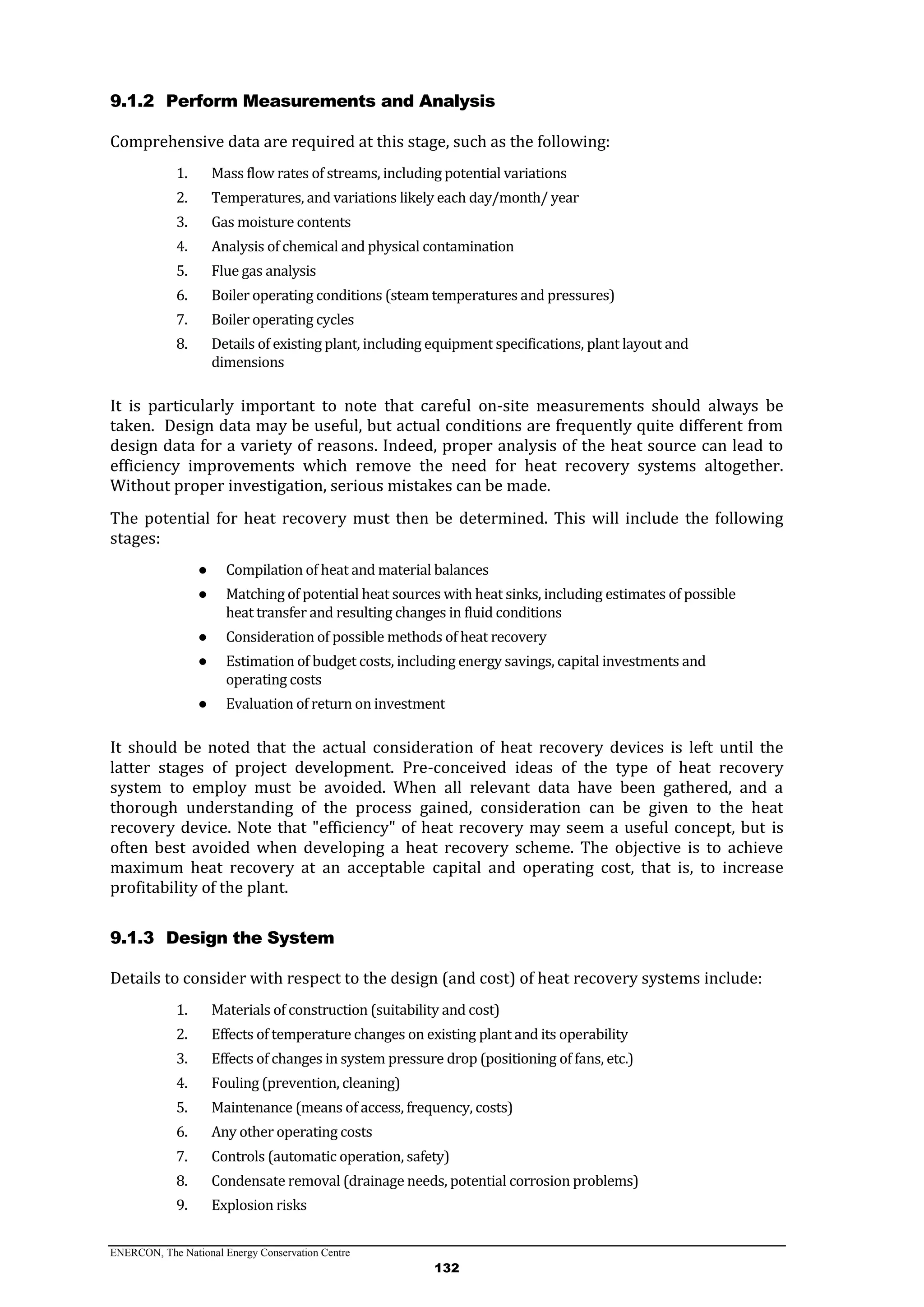 ENERCON, The National Energy Conservation Centre
132
9.1.2 Perform Measurements and Analysis
Comprehensive data are required at this stage, such as the following:
1. Mass flow rates of streams, including potential variations
2. Temperatures, and variations likely each day/month/ year
3. Gas moisture contents
4. Analysis of chemical and physical contamination
5. Flue gas analysis
6. Boiler operating conditions (steam temperatures and pressures)
7. Boiler operating cycles
8. Details of existing plant, including equipment specifications, plant layout and
dimensions
It is particularly important to note that careful on-site measurements should always be
taken. Design data may be useful, but actual conditions are frequently quite different from
design data for a variety of reasons. Indeed, proper analysis of the heat source can lead to
efficiency improvements which remove the need for heat recovery systems altogether.
Without proper investigation, serious mistakes can be made.
The potential for heat recovery must then be determined. This will include the following
stages:
● Compilation of heat and material balances
● Matching of potential heat sources with heat sinks, including estimates of possible
heat transfer and resulting changes in fluid conditions
● Consideration of possible methods of heat recovery
● Estimation of budget costs, including energy savings, capital investments and
operating costs
● Evaluation of return on investment
It should be noted that the actual consideration of heat recovery devices is left until the
latter stages of project development. Pre-conceived ideas of the type of heat recovery
system to employ must be avoided. When all relevant data have been gathered, and a
thorough understanding of the process gained, consideration can be given to the heat
recovery device. Note that "efficiency" of heat recovery may seem a useful concept, but is
often best avoided when developing a heat recovery scheme. The objective is to achieve
maximum heat recovery at an acceptable capital and operating cost, that is, to increase
profitability of the plant.
9.1.3 Design the System
Details to consider with respect to the design (and cost) of heat recovery systems include:
1. Materials of construction (suitability and cost)
2. Effects of temperature changes on existing plant and its operability
3. Effects of changes in system pressure drop (positioning of fans, etc.)
4. Fouling (prevention, cleaning)
5. Maintenance (means of access, frequency, costs)
6. Any other operating costs
7. Controls (automatic operation, safety)
8. Condensate removal (drainage needs, potential corrosion problems)
9. Explosion risks
 