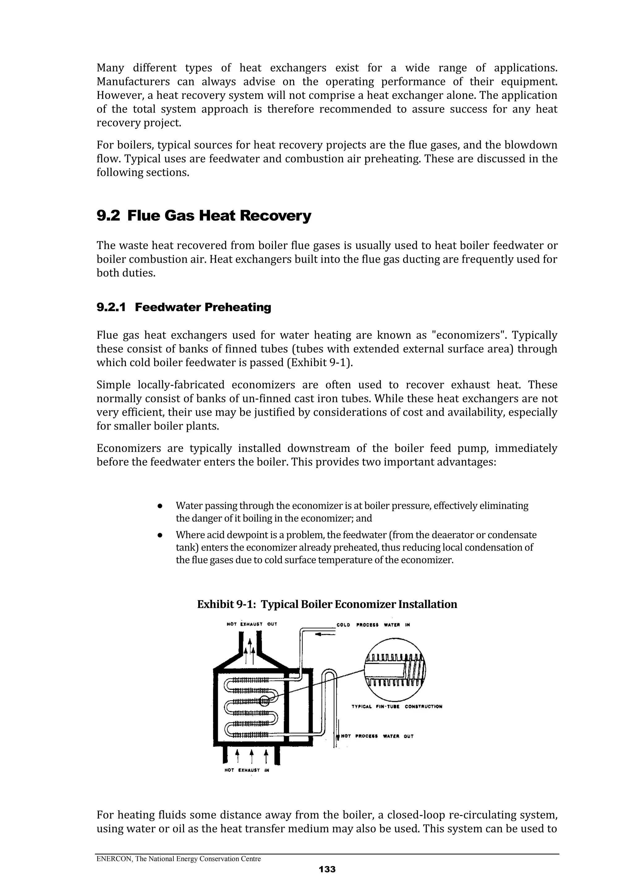 ENERCON, The National Energy Conservation Centre
133
Many different types of heat exchangers exist for a wide range of applications.
Manufacturers can always advise on the operating performance of their equipment.
However, a heat recovery system will not comprise a heat exchanger alone. The application
of the total system approach is therefore recommended to assure success for any heat
recovery project.
For boilers, typical sources for heat recovery projects are the flue gases, and the blowdown
flow. Typical uses are feedwater and combustion air preheating. These are discussed in the
following sections.
9.2 Flue Gas Heat Recovery
The waste heat recovered from boiler flue gases is usually used to heat boiler feedwater or
boiler combustion air. Heat exchangers built into the flue gas ducting are frequently used for
both duties.
9.2.1 Feedwater Preheating
Flue gas heat exchangers used for water heating are known as "economizers". Typically
these consist of banks of finned tubes (tubes with extended external surface area) through
which cold boiler feedwater is passed (Exhibit 9-1).
Simple locally-fabricated economizers are often used to recover exhaust heat. These
normally consist of banks of un-finned cast iron tubes. While these heat exchangers are not
very efficient, their use may be justified by considerations of cost and availability, especially
for smaller boiler plants.
Economizers are typically installed downstream of the boiler feed pump, immediately
before the feedwater enters the boiler. This provides two important advantages:
● Water passing through the economizer is at boiler pressure, effectively eliminating
the danger of it boiling in the economizer; and
● Where acid dewpoint is a problem, the feedwater (from the deaerator or condensate
tank) enters the economizer already preheated, thus reducing local condensation of
the flue gases due to cold surface temperature of the economizer.
Exhibit 9-1: Typical Boiler Economizer Installation
For heating fluids some distance away from the boiler, a closed-loop re-circulating system,
using water or oil as the heat transfer medium may also be used. This system can be used to
 