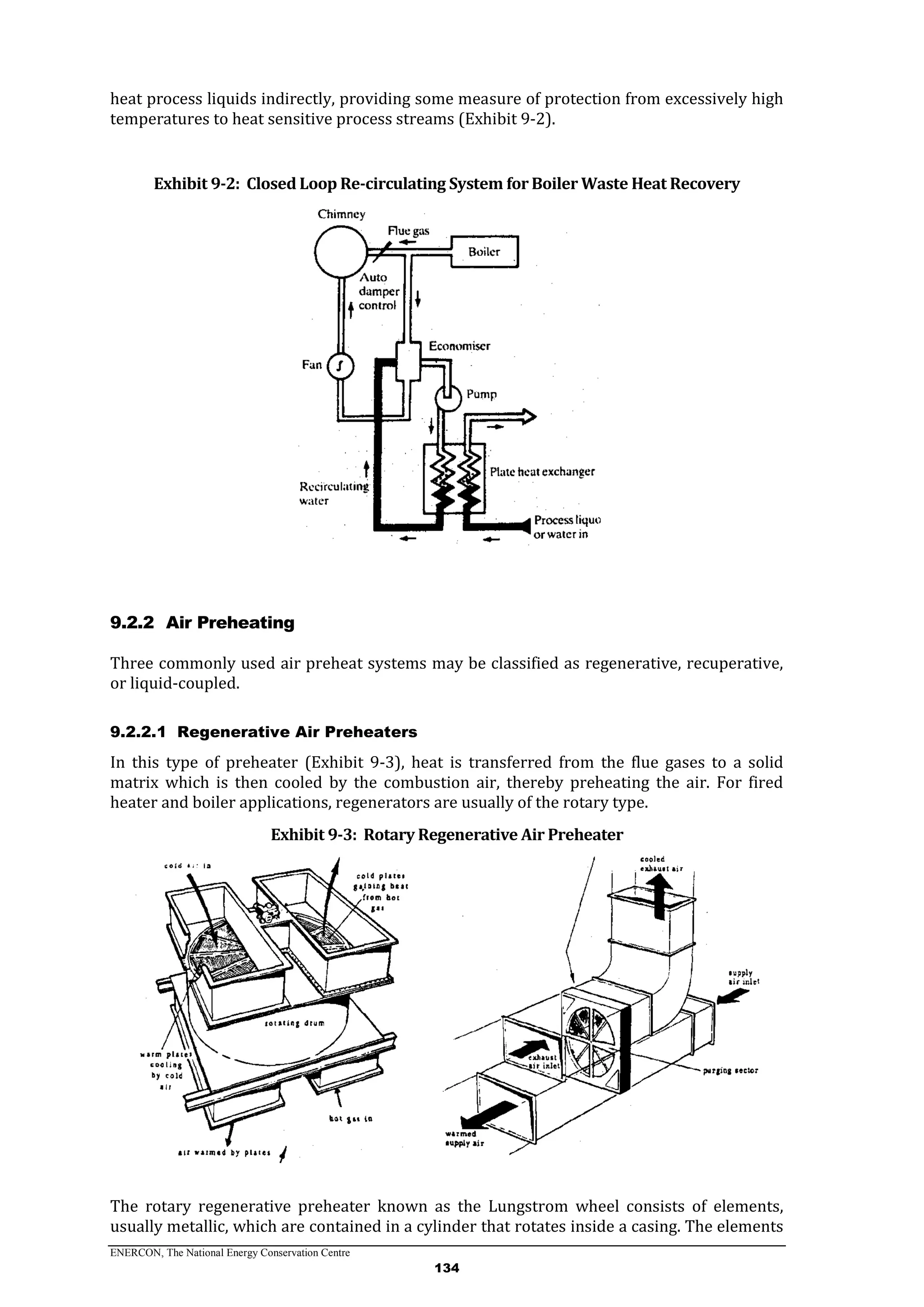 ENERCON, The National Energy Conservation Centre
134
heat process liquids indirectly, providing some measure of protection from excessively high
temperatures to heat sensitive process streams (Exhibit 9-2).
Exhibit 9-2: Closed Loop Re-circulating System for Boiler Waste Heat Recovery
9.2.2 Air Preheating
Three commonly used air preheat systems may be classified as regenerative, recuperative,
or liquid-coupled.
9.2.2.1 Regenerative Air Preheaters
In this type of preheater (Exhibit 9-3), heat is transferred from the flue gases to a solid
matrix which is then cooled by the combustion air, thereby preheating the air. For fired
heater and boiler applications, regenerators are usually of the rotary type.
Exhibit 9-3: Rotary Regenerative Air Preheater
The rotary regenerative preheater known as the Lungstrom wheel consists of elements,
usually metallic, which are contained in a cylinder that rotates inside a casing. The elements
 