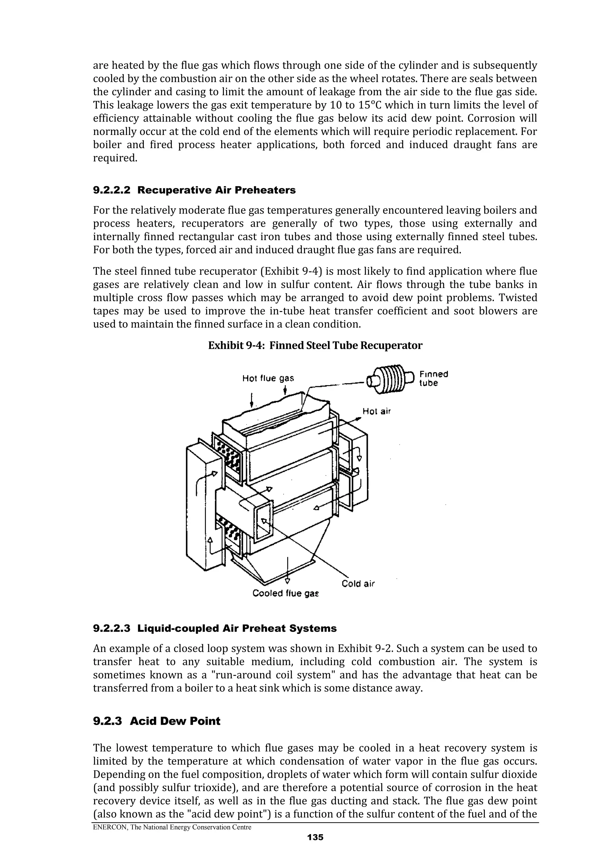 ENERCON, The National Energy Conservation Centre
135
are heated by the flue gas which flows through one side of the cylinder and is subsequently
cooled by the combustion air on the other side as the wheel rotates. There are seals between
the cylinder and casing to limit the amount of leakage from the air side to the flue gas side.
This leakage lowers the gas exit temperature by 10 to 15ᵒC which in turn limits the level of
efficiency attainable without cooling the flue gas below its acid dew point. Corrosion will
normally occur at the cold end of the elements which will require periodic replacement. For
boiler and fired process heater applications, both forced and induced draught fans are
required.
9.2.2.2 Recuperative Air Preheaters
For the relatively moderate flue gas temperatures generally encountered leaving boilers and
process heaters, recuperators are generally of two types, those using externally and
internally finned rectangular cast iron tubes and those using externally finned steel tubes.
For both the types, forced air and induced draught flue gas fans are required.
The steel finned tube recuperator (Exhibit 9-4) is most likely to find application where flue
gases are relatively clean and low in sulfur content. Air flows through the tube banks in
multiple cross flow passes which may be arranged to avoid dew point problems. Twisted
tapes may be used to improve the in-tube heat transfer coefficient and soot blowers are
used to maintain the finned surface in a clean condition.
Exhibit 9-4: Finned Steel Tube Recuperator
9.2.2.3 Liquid-coupled Air Preheat Systems
An example of a closed loop system was shown in Exhibit 9-2. Such a system can be used to
transfer heat to any suitable medium, including cold combustion air. The system is
sometimes known as a "run-around coil system" and has the advantage that heat can be
transferred from a boiler to a heat sink which is some distance away.
9.2.3 Acid Dew Point
The lowest temperature to which flue gases may be cooled in a heat recovery system is
limited by the temperature at which condensation of water vapor in the flue gas occurs.
Depending on the fuel composition, droplets of water which form will contain sulfur dioxide
(and possibly sulfur trioxide), and are therefore a potential source of corrosion in the heat
recovery device itself, as well as in the flue gas ducting and stack. The flue gas dew point
(also known as the "acid dew point") is a function of the sulfur content of the fuel and of the
 