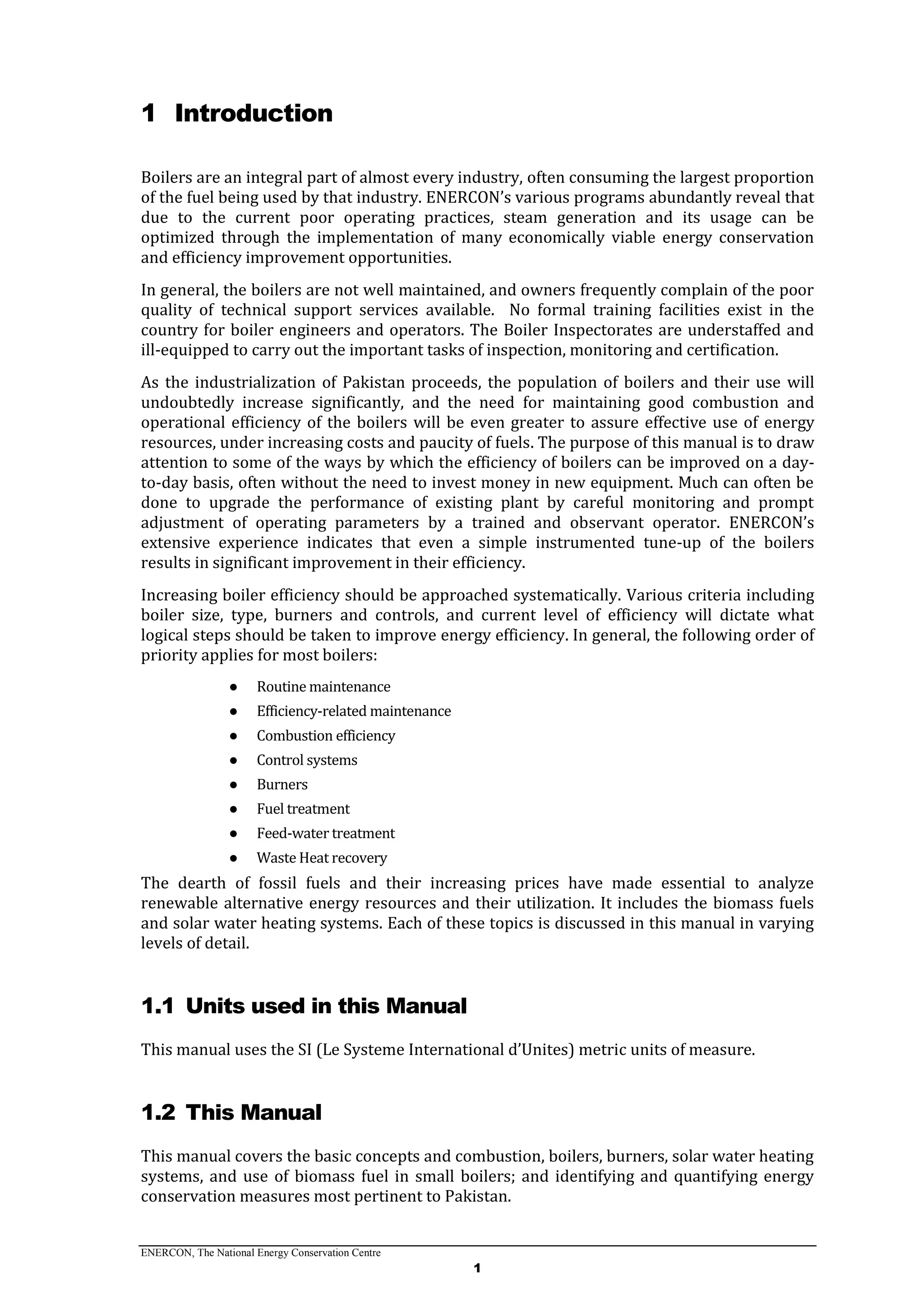 ENERCON, The National Energy Conservation Centre
1
1 Introduction
Boilers are an integral part of almost every industry, often consuming the largest proportion
of the fuel being used by that industry. ENERCON’s various programs abundantly reveal that
due to the current poor operating practices, steam generation and its usage can be
optimized through the implementation of many economically viable energy conservation
and efficiency improvement opportunities.
In general, the boilers are not well maintained, and owners frequently complain of the poor
quality of technical support services available. No formal training facilities exist in the
country for boiler engineers and operators. The Boiler Inspectorates are understaffed and
ill-equipped to carry out the important tasks of inspection, monitoring and certification.
As the industrialization of Pakistan proceeds, the population of boilers and their use will
undoubtedly increase significantly, and the need for maintaining good combustion and
operational efficiency of the boilers will be even greater to assure effective use of energy
resources, under increasing costs and paucity of fuels. The purpose of this manual is to draw
attention to some of the ways by which the efficiency of boilers can be improved on a day-
to-day basis, often without the need to invest money in new equipment. Much can often be
done to upgrade the performance of existing plant by careful monitoring and prompt
adjustment of operating parameters by a trained and observant operator. ENERCON’s
extensive experience indicates that even a simple instrumented tune-up of the boilers
results in significant improvement in their efficiency.
Increasing boiler efficiency should be approached systematically. Various criteria including
boiler size, type, burners and controls, and current level of efficiency will dictate what
logical steps should be taken to improve energy efficiency. In general, the following order of
priority applies for most boilers:
● Routine maintenance
● Efficiency-related maintenance
● Combustion efficiency
● Control systems
● Burners
● Fuel treatment
● Feed-water treatment
● Waste Heat recovery
The dearth of fossil fuels and their increasing prices have made essential to analyze
renewable alternative energy resources and their utilization. It includes the biomass fuels
and solar water heating systems. Each of these topics is discussed in this manual in varying
levels of detail.
1.1 Units used in this Manual
This manual uses the SI (Le Systeme International d’Unites) metric units of measure.
1.2 This Manual
This manual covers the basic concepts and combustion, boilers, burners, solar water heating
systems, and use of biomass fuel in small boilers; and identifying and quantifying energy
conservation measures most pertinent to Pakistan.
 