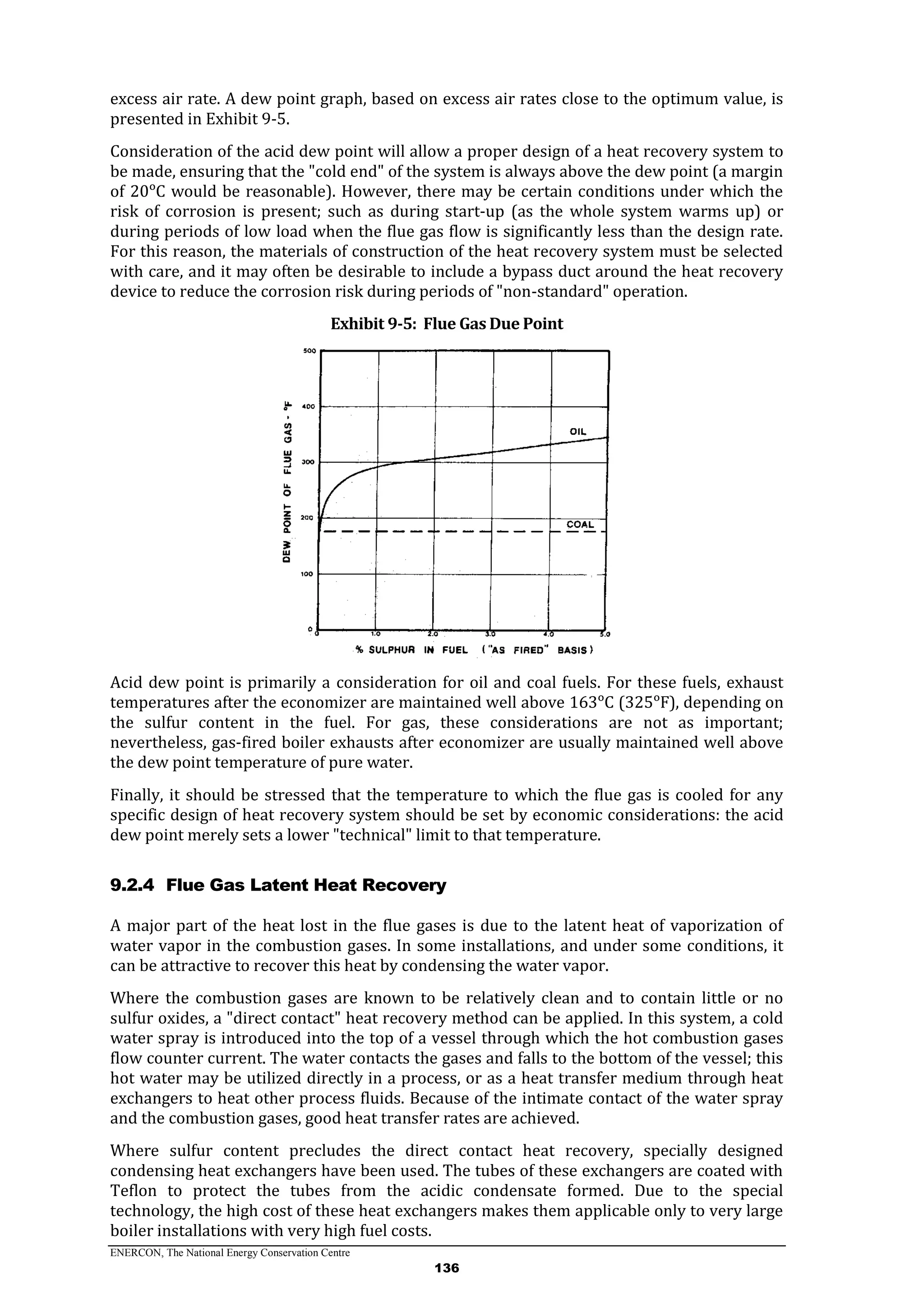 ENERCON, The National Energy Conservation Centre
136
excess air rate. A dew point graph, based on excess air rates close to the optimum value, is
presented in Exhibit 9-5.
Consideration of the acid dew point will allow a proper design of a heat recovery system to
be made, ensuring that the "cold end" of the system is always above the dew point (a margin
of 20ᵒC would be reasonable). However, there may be certain conditions under which the
risk of corrosion is present; such as during start-up (as the whole system warms up) or
during periods of low load when the flue gas flow is significantly less than the design rate.
For this reason, the materials of construction of the heat recovery system must be selected
with care, and it may often be desirable to include a bypass duct around the heat recovery
device to reduce the corrosion risk during periods of "non-standard" operation.
Exhibit 9-5: Flue Gas Due Point
Acid dew point is primarily a consideration for oil and coal fuels. For these fuels, exhaust
temperatures after the economizer are maintained well above 163ᵒC (325ᵒF), depending on
the sulfur content in the fuel. For gas, these considerations are not as important;
nevertheless, gas-fired boiler exhausts after economizer are usually maintained well above
the dew point temperature of pure water.
Finally, it should be stressed that the temperature to which the flue gas is cooled for any
specific design of heat recovery system should be set by economic considerations: the acid
dew point merely sets a lower "technical" limit to that temperature.
9.2.4 Flue Gas Latent Heat Recovery
A major part of the heat lost in the flue gases is due to the latent heat of vaporization of
water vapor in the combustion gases. In some installations, and under some conditions, it
can be attractive to recover this heat by condensing the water vapor.
Where the combustion gases are known to be relatively clean and to contain little or no
sulfur oxides, a "direct contact" heat recovery method can be applied. In this system, a cold
water spray is introduced into the top of a vessel through which the hot combustion gases
flow counter current. The water contacts the gases and falls to the bottom of the vessel; this
hot water may be utilized directly in a process, or as a heat transfer medium through heat
exchangers to heat other process fluids. Because of the intimate contact of the water spray
and the combustion gases, good heat transfer rates are achieved.
Where sulfur content precludes the direct contact heat recovery, specially designed
condensing heat exchangers have been used. The tubes of these exchangers are coated with
Teflon to protect the tubes from the acidic condensate formed. Due to the special
technology, the high cost of these heat exchangers makes them applicable only to very large
boiler installations with very high fuel costs.
 