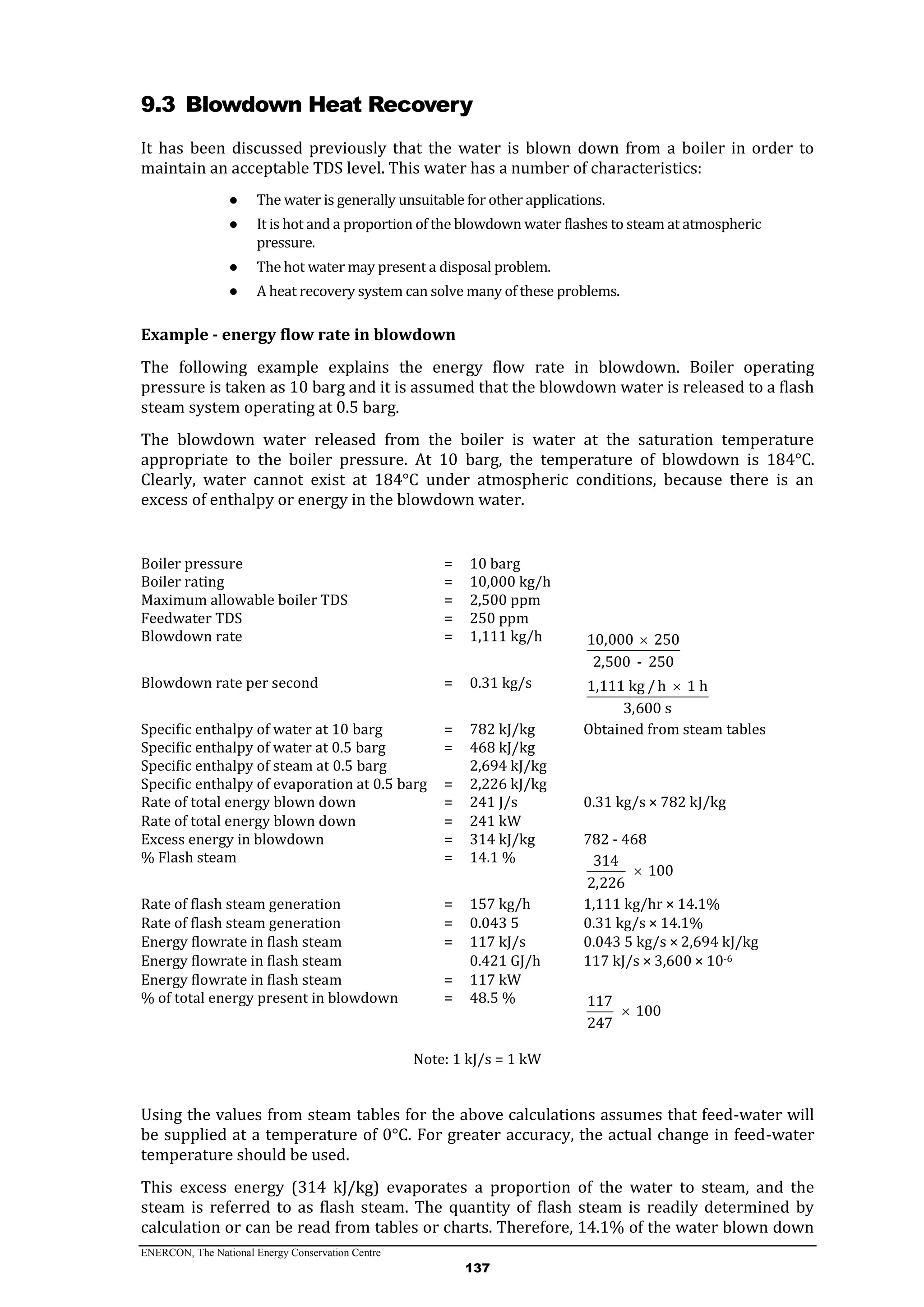 ENERCON, The National Energy Conservation Centre
137
9.3 Blowdown Heat Recovery
It has been discussed previously that the water is blown down from a boiler in order to
maintain an acceptable TDS level. This water has a number of characteristics:
● The water is generally unsuitable for other applications.
● It is hot and a proportion of the blowdown water flashes to steam at atmospheric
pressure.
● The hot water may present a disposal problem.
● A heat recovery system can solve many of these problems.
Example - energy flow rate in blowdown
The following example explains the energy flow rate in blowdown. Boiler operating
pressure is taken as 10 barg and it is assumed that the blowdown water is released to a flash
steam system operating at 0.5 barg.
The blowdown water released from the boiler is water at the saturation temperature
appropriate to the boiler pressure. At 10 barg, the temperature of blowdown is 184°C.
Clearly, water cannot exist at 184°C under atmospheric conditions, because there is an
excess of enthalpy or energy in the blowdown water.
Boiler pressure = 10 barg
Boiler rating = 10,000 kg/h
Maximum allowable boiler TDS = 2,500 ppm
Feedwater TDS = 250 ppm
Blowdown rate = 1,111 kg/h 10,000 250
2,500 - 250

Blowdown rate per second = 0.31 kg/s 1,111 kg /h 1 h
3,600 s

Specific enthalpy of water at 10 barg = 782 kJ/kg Obtained from steam tables
Specific enthalpy of water at 0.5 barg = 468 kJ/kg
Specific enthalpy of steam at 0.5 barg 2,694 kJ/kg
Specific enthalpy of evaporation at 0.5 barg = 2,226 kJ/kg
Rate of total energy blown down = 241 J/s 0.31 kg/s × 782 kJ/kg
Rate of total energy blown down = 241 kW
Excess energy in blowdown = 314 kJ/kg 782 - 468
% Flash steam = 14.1 % 314
100
2,226

Rate of flash steam generation = 157 kg/h 1,111 kg/hr × 14.1%
Rate of flash steam generation = 0.043 5 0.31 kg/s × 14.1%
Energy flowrate in flash steam = 117 kJ/s 0.043 5 kg/s × 2,694 kJ/kg
Energy flowrate in flash steam 0.421 GJ/h 117 kJ/s × 3,600 × 10-6
Energy flowrate in flash steam = 117 kW
% of total energy present in blowdown = 48.5 % 117
100
247

Note: 1 kJ/s = 1 kW
Using the values from steam tables for the above calculations assumes that feed-water will
be supplied at a temperature of 0°C. For greater accuracy, the actual change in feed-water
temperature should be used.
This excess energy (314 kJ/kg) evaporates a proportion of the water to steam, and the
steam is referred to as flash steam. The quantity of flash steam is readily determined by
calculation or can be read from tables or charts. Therefore, 14.1% of the water blown down
 