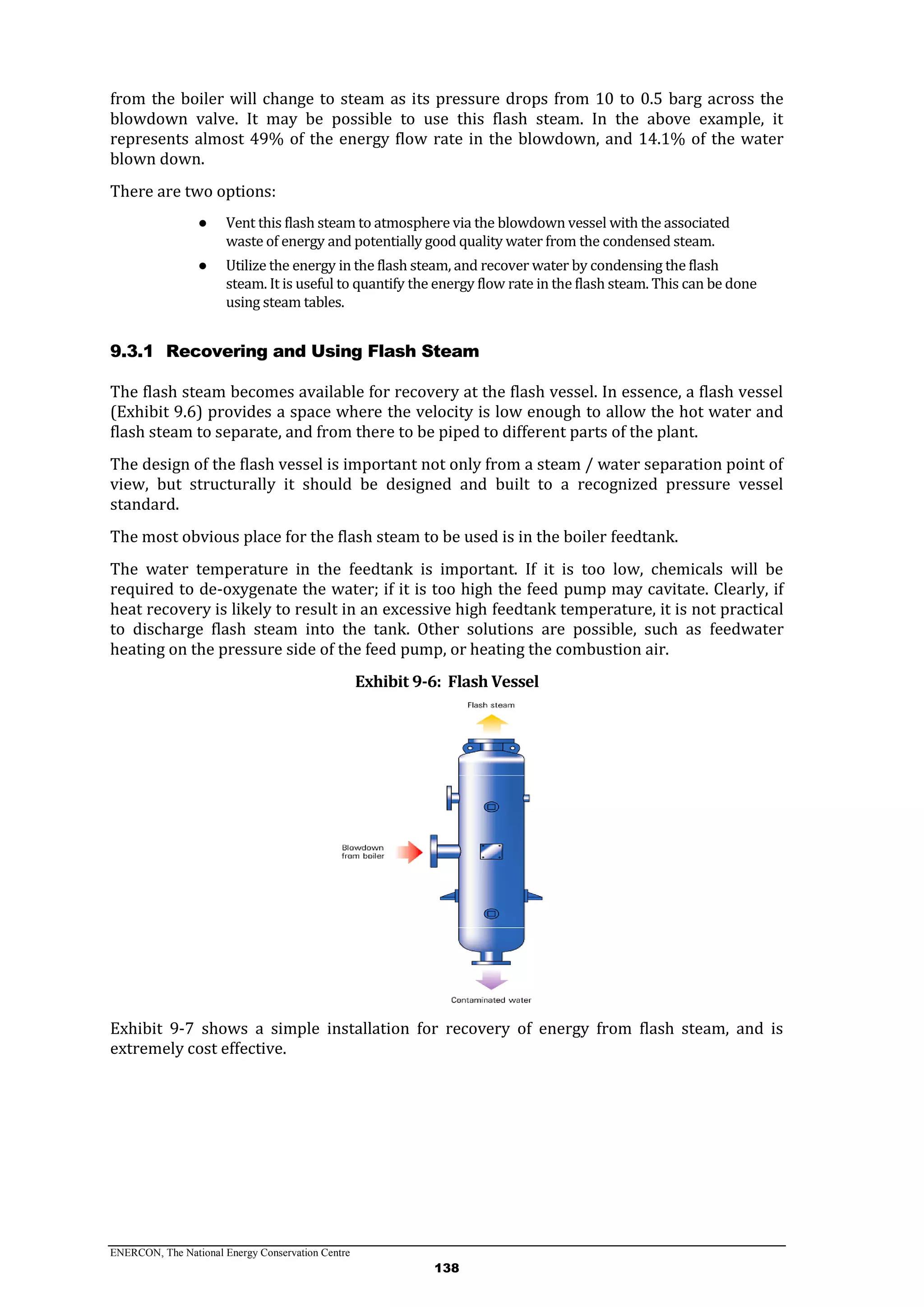 ENERCON, The National Energy Conservation Centre
138
from the boiler will change to steam as its pressure drops from 10 to 0.5 barg across the
blowdown valve. It may be possible to use this flash steam. In the above example, it
represents almost 49% of the energy flow rate in the blowdown, and 14.1% of the water
blown down.
There are two options:
● Vent this flash steam to atmosphere via the blowdown vessel with the associated
waste of energy and potentially good quality water from the condensed steam.
● Utilize the energy in the flash steam, and recover water by condensing the flash
steam. It is useful to quantify the energy flow rate in the flash steam. This can be done
using steam tables.
9.3.1 Recovering and Using Flash Steam
The flash steam becomes available for recovery at the flash vessel. In essence, a flash vessel
(Exhibit 9.6) provides a space where the velocity is low enough to allow the hot water and
flash steam to separate, and from there to be piped to different parts of the plant.
The design of the flash vessel is important not only from a steam / water separation point of
view, but structurally it should be designed and built to a recognized pressure vessel
standard.
The most obvious place for the flash steam to be used is in the boiler feedtank.
The water temperature in the feedtank is important. If it is too low, chemicals will be
required to de-oxygenate the water; if it is too high the feed pump may cavitate. Clearly, if
heat recovery is likely to result in an excessive high feedtank temperature, it is not practical
to discharge flash steam into the tank. Other solutions are possible, such as feedwater
heating on the pressure side of the feed pump, or heating the combustion air.
Exhibit 9-6: Flash Vessel
Exhibit 9-7 shows a simple installation for recovery of energy from flash steam, and is
extremely cost effective.
 