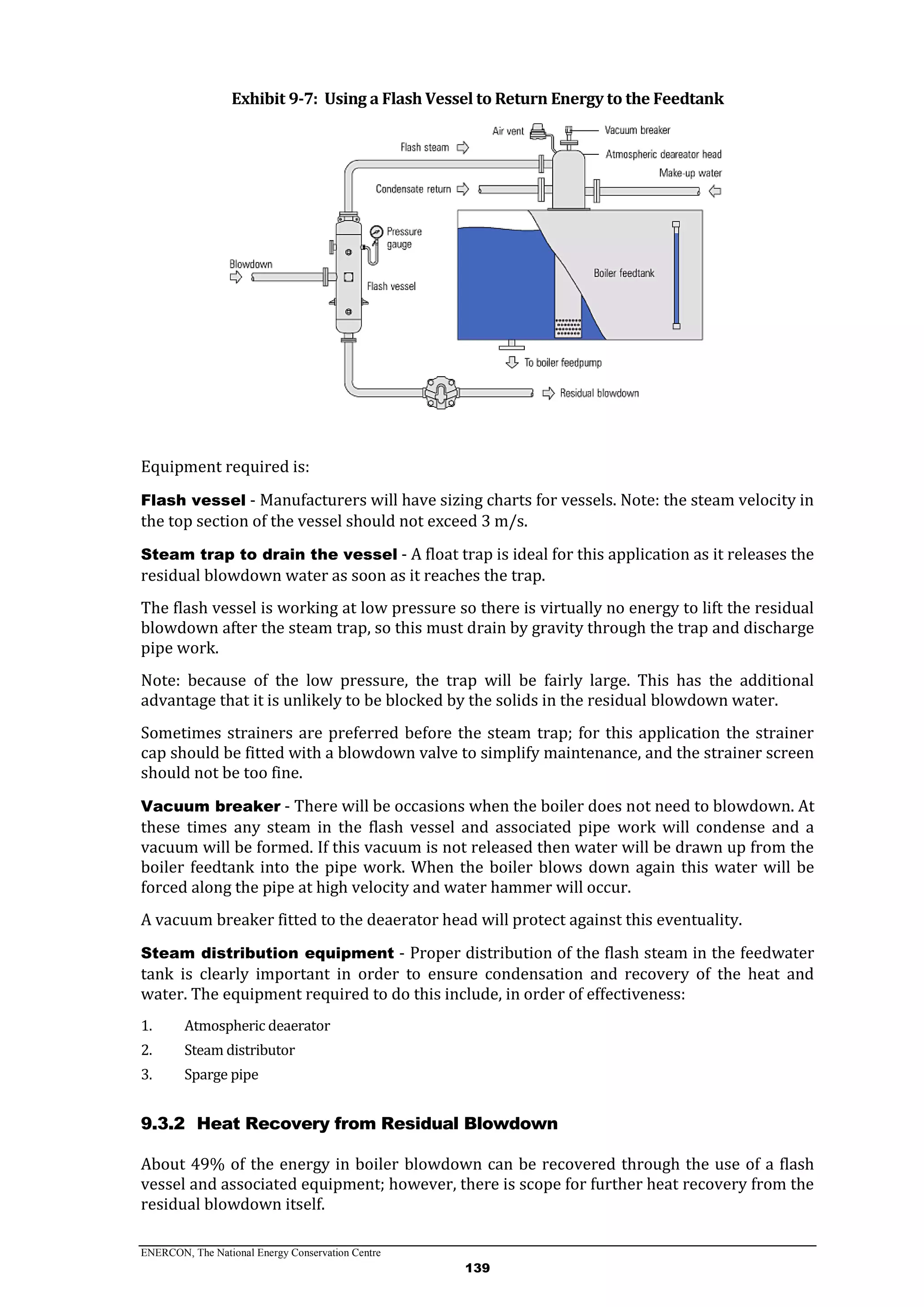 ENERCON, The National Energy Conservation Centre
139
Exhibit 9-7: Using a Flash Vessel to Return Energy to the Feedtank
Equipment required is:
Flash vessel - Manufacturers will have sizing charts for vessels. Note: the steam velocity in
the top section of the vessel should not exceed 3 m/s.
Steam trap to drain the vessel - A float trap is ideal for this application as it releases the
residual blowdown water as soon as it reaches the trap.
The flash vessel is working at low pressure so there is virtually no energy to lift the residual
blowdown after the steam trap, so this must drain by gravity through the trap and discharge
pipe work.
Note: because of the low pressure, the trap will be fairly large. This has the additional
advantage that it is unlikely to be blocked by the solids in the residual blowdown water.
Sometimes strainers are preferred before the steam trap; for this application the strainer
cap should be fitted with a blowdown valve to simplify maintenance, and the strainer screen
should not be too fine.
Vacuum breaker - There will be occasions when the boiler does not need to blowdown. At
these times any steam in the flash vessel and associated pipe work will condense and a
vacuum will be formed. If this vacuum is not released then water will be drawn up from the
boiler feedtank into the pipe work. When the boiler blows down again this water will be
forced along the pipe at high velocity and water hammer will occur.
A vacuum breaker fitted to the deaerator head will protect against this eventuality.
Steam distribution equipment - Proper distribution of the flash steam in the feedwater
tank is clearly important in order to ensure condensation and recovery of the heat and
water. The equipment required to do this include, in order of effectiveness:
1. Atmospheric deaerator
2. Steam distributor
3. Sparge pipe
9.3.2 Heat Recovery from Residual Blowdown
About 49% of the energy in boiler blowdown can be recovered through the use of a flash
vessel and associated equipment; however, there is scope for further heat recovery from the
residual blowdown itself.
 