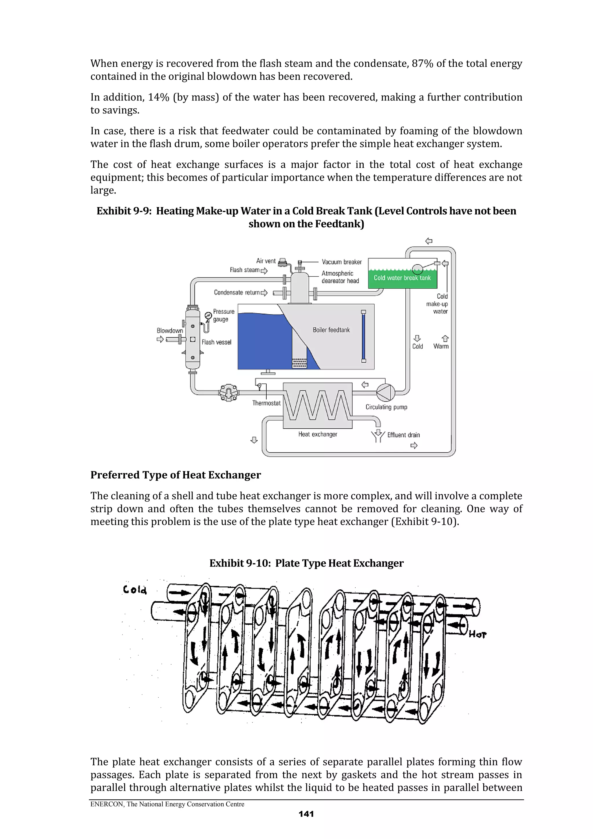 ENERCON, The National Energy Conservation Centre
141
When energy is recovered from the flash steam and the condensate, 87% of the total energy
contained in the original blowdown has been recovered.
In addition, 14% (by mass) of the water has been recovered, making a further contribution
to savings.
In case, there is a risk that feedwater could be contaminated by foaming of the blowdown
water in the flash drum, some boiler operators prefer the simple heat exchanger system.
The cost of heat exchange surfaces is a major factor in the total cost of heat exchange
equipment; this becomes of particular importance when the temperature differences are not
large.
Exhibit 9-9: Heating Make-up Water in a Cold Break Tank (Level Controls have not been
shown on the Feedtank)
Preferred Type of Heat Exchanger
The cleaning of a shell and tube heat exchanger is more complex, and will involve a complete
strip down and often the tubes themselves cannot be removed for cleaning. One way of
meeting this problem is the use of the plate type heat exchanger (Exhibit 9-10).
Exhibit 9-10: Plate Type Heat Exchanger
The plate heat exchanger consists of a series of separate parallel plates forming thin flow
passages. Each plate is separated from the next by gaskets and the hot stream passes in
parallel through alternative plates whilst the liquid to be heated passes in parallel between
 