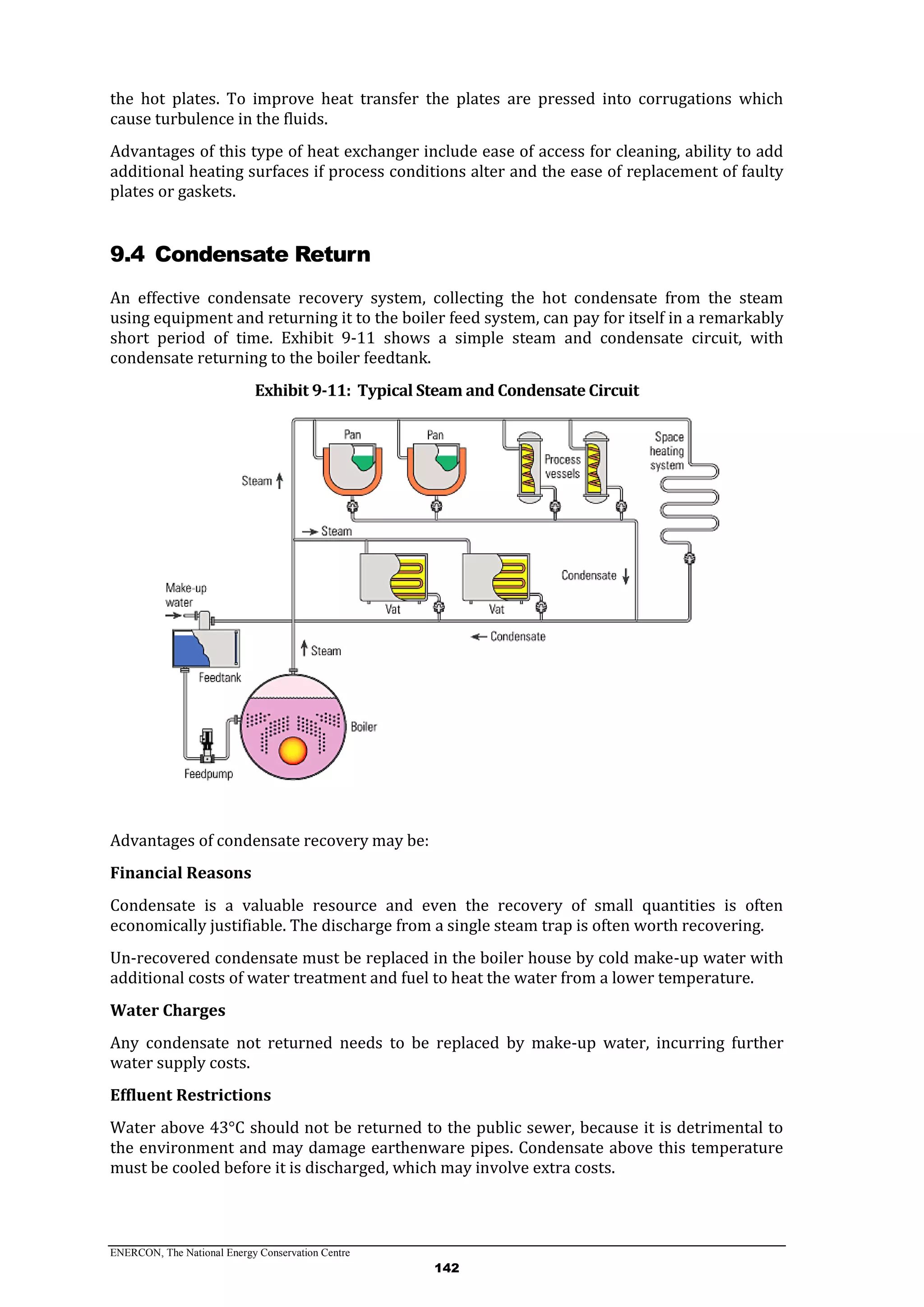 ENERCON, The National Energy Conservation Centre
142
the hot plates. To improve heat transfer the plates are pressed into corrugations which
cause turbulence in the fluids.
Advantages of this type of heat exchanger include ease of access for cleaning, ability to add
additional heating surfaces if process conditions alter and the ease of replacement of faulty
plates or gaskets.
9.4 Condensate Return
An effective condensate recovery system, collecting the hot condensate from the steam
using equipment and returning it to the boiler feed system, can pay for itself in a remarkably
short period of time. Exhibit 9-11 shows a simple steam and condensate circuit, with
condensate returning to the boiler feedtank.
Exhibit 9-11: Typical Steam and Condensate Circuit
Advantages of condensate recovery may be:
Financial Reasons
Condensate is a valuable resource and even the recovery of small quantities is often
economically justifiable. The discharge from a single steam trap is often worth recovering.
Un-recovered condensate must be replaced in the boiler house by cold make-up water with
additional costs of water treatment and fuel to heat the water from a lower temperature.
Water Charges
Any condensate not returned needs to be replaced by make-up water, incurring further
water supply costs.
Effluent Restrictions
Water above 43°C should not be returned to the public sewer, because it is detrimental to
the environment and may damage earthenware pipes. Condensate above this temperature
must be cooled before it is discharged, which may involve extra costs.
 
