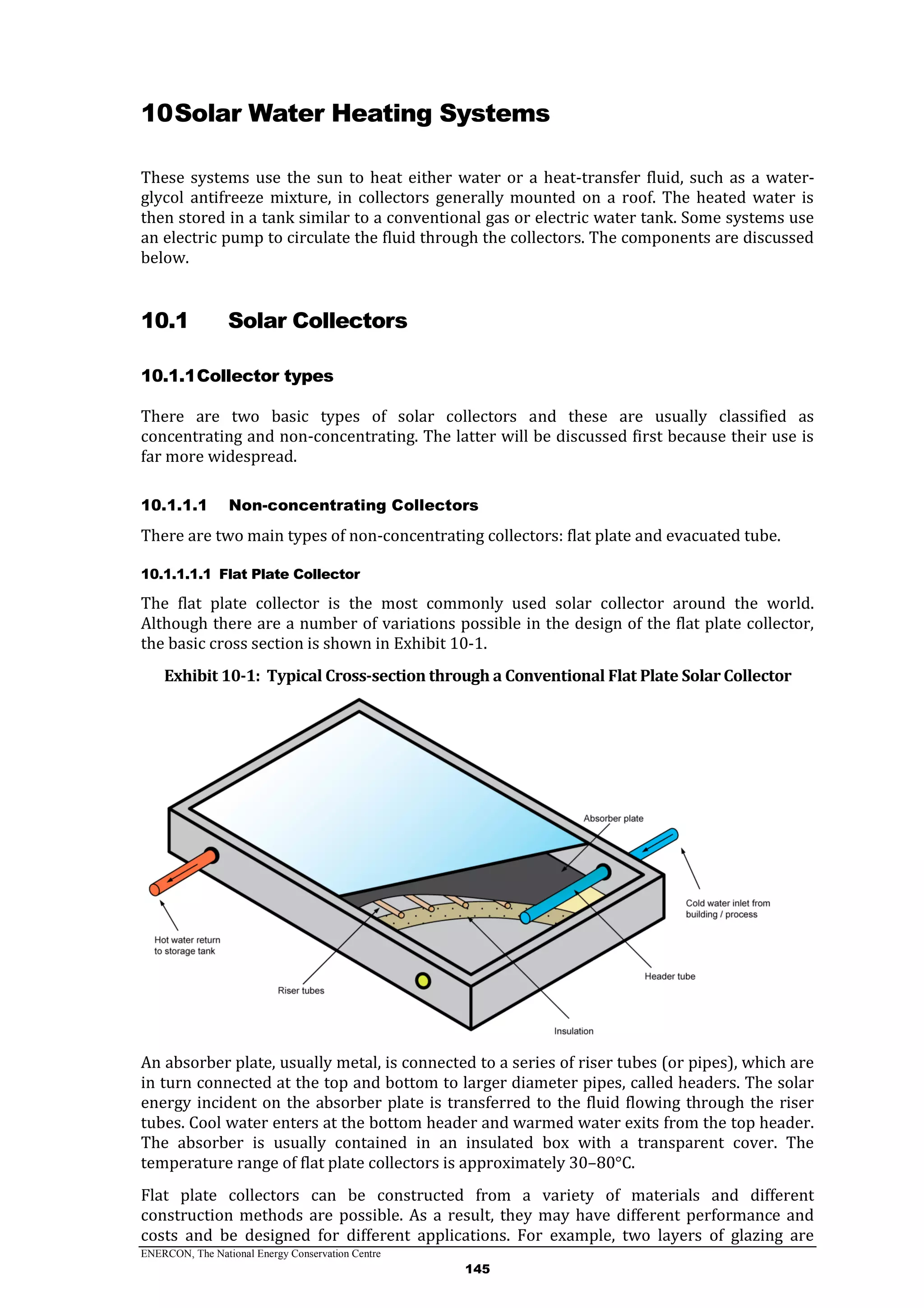 ENERCON, The National Energy Conservation Centre
145
10Solar Water Heating Systems
These systems use the sun to heat either water or a heat-transfer fluid, such as a water-
glycol antifreeze mixture, in collectors generally mounted on a roof. The heated water is
then stored in a tank similar to a conventional gas or electric water tank. Some systems use
an electric pump to circulate the fluid through the collectors. The components are discussed
below.
10.1 Solar Collectors
10.1.1Collector types
There are two basic types of solar collectors and these are usually classified as
concentrating and non-concentrating. The latter will be discussed first because their use is
far more widespread.
10.1.1.1 Non-concentrating Collectors
There are two main types of non-concentrating collectors: flat plate and evacuated tube.
10.1.1.1.1 Flat Plate Collector
The flat plate collector is the most commonly used solar collector around the world.
Although there are a number of variations possible in the design of the flat plate collector,
the basic cross section is shown in Exhibit 10-1.
Exhibit 10-1: Typical Cross-section through a Conventional Flat Plate Solar Collector
An absorber plate, usually metal, is connected to a series of riser tubes (or pipes), which are
in turn connected at the top and bottom to larger diameter pipes, called headers. The solar
energy incident on the absorber plate is transferred to the fluid flowing through the riser
tubes. Cool water enters at the bottom header and warmed water exits from the top header.
The absorber is usually contained in an insulated box with a transparent cover. The
temperature range of flat plate collectors is approximately 30–80°C.
Flat plate collectors can be constructed from a variety of materials and different
construction methods are possible. As a result, they may have different performance and
costs and be designed for different applications. For example, two layers of glazing are
 
