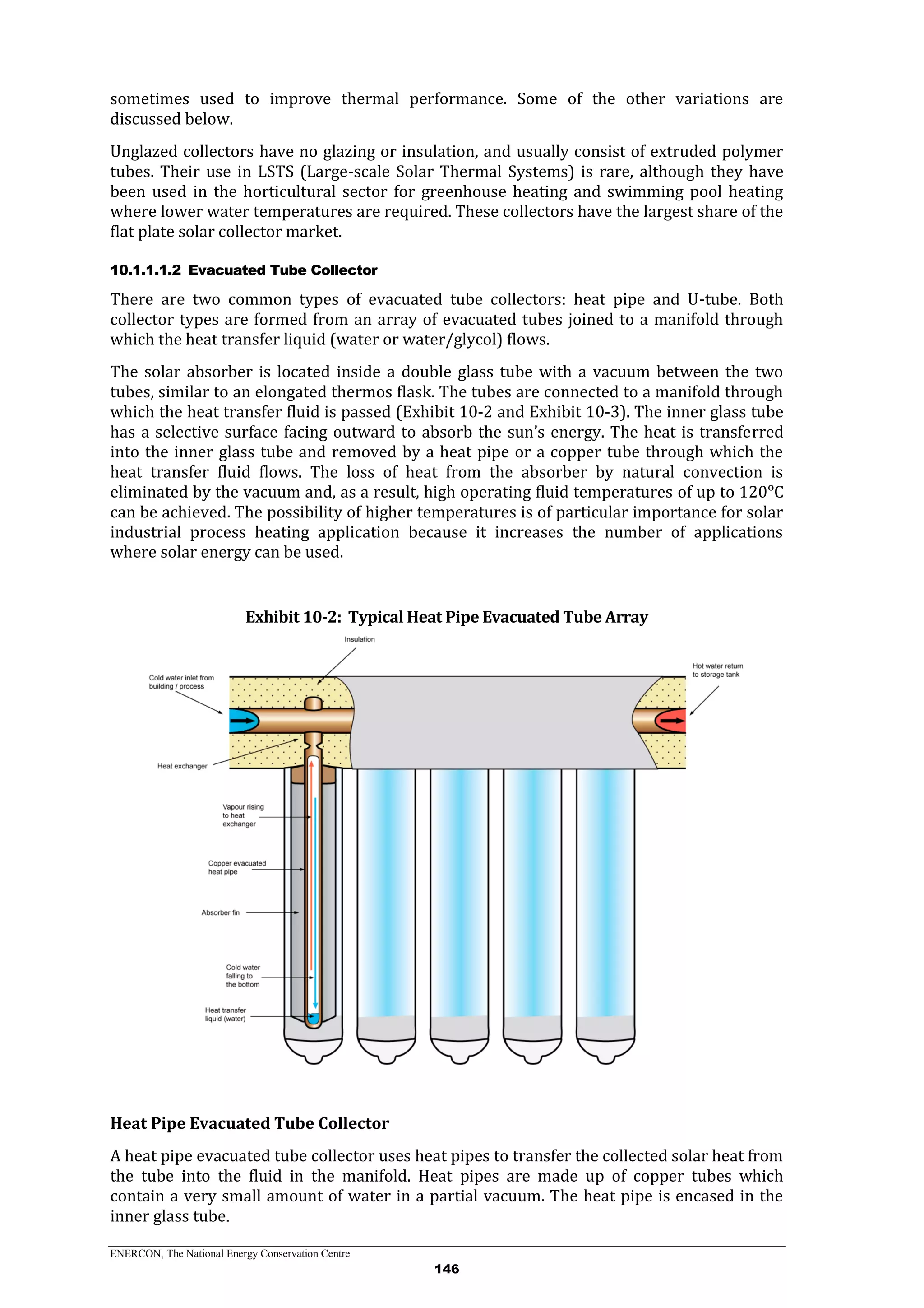 ENERCON, The National Energy Conservation Centre
146
sometimes used to improve thermal performance. Some of the other variations are
discussed below.
Unglazed collectors have no glazing or insulation, and usually consist of extruded polymer
tubes. Their use in LSTS (Large-scale Solar Thermal Systems) is rare, although they have
been used in the horticultural sector for greenhouse heating and swimming pool heating
where lower water temperatures are required. These collectors have the largest share of the
flat plate solar collector market.
10.1.1.1.2 Evacuated Tube Collector
There are two common types of evacuated tube collectors: heat pipe and U-tube. Both
collector types are formed from an array of evacuated tubes joined to a manifold through
which the heat transfer liquid (water or water/glycol) flows.
The solar absorber is located inside a double glass tube with a vacuum between the two
tubes, similar to an elongated thermos flask. The tubes are connected to a manifold through
which the heat transfer fluid is passed (Exhibit 10-2 and Exhibit 10-3). The inner glass tube
has a selective surface facing outward to absorb the sun’s energy. The heat is transferred
into the inner glass tube and removed by a heat pipe or a copper tube through which the
heat transfer fluid flows. The loss of heat from the absorber by natural convection is
eliminated by the vacuum and, as a result, high operating fluid temperatures of up to 120ᵒC
can be achieved. The possibility of higher temperatures is of particular importance for solar
industrial process heating application because it increases the number of applications
where solar energy can be used.
Exhibit 10-2: Typical Heat Pipe Evacuated Tube Array
Heat Pipe Evacuated Tube Collector
A heat pipe evacuated tube collector uses heat pipes to transfer the collected solar heat from
the tube into the fluid in the manifold. Heat pipes are made up of copper tubes which
contain a very small amount of water in a partial vacuum. The heat pipe is encased in the
inner glass tube.
 