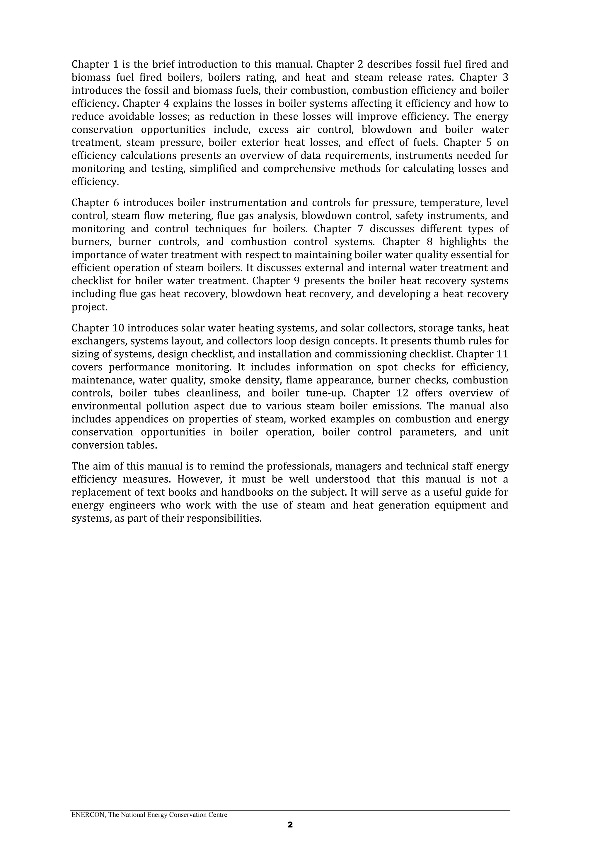 ENERCON, The National Energy Conservation Centre
2
Chapter 1 is the brief introduction to this manual. Chapter 2 describes fossil fuel fired and
biomass fuel fired boilers, boilers rating, and heat and steam release rates. Chapter 3
introduces the fossil and biomass fuels, their combustion, combustion efficiency and boiler
efficiency. Chapter 4 explains the losses in boiler systems affecting it efficiency and how to
reduce avoidable losses; as reduction in these losses will improve efficiency. The energy
conservation opportunities include, excess air control, blowdown and boiler water
treatment, steam pressure, boiler exterior heat losses, and effect of fuels. Chapter 5 on
efficiency calculations presents an overview of data requirements, instruments needed for
monitoring and testing, simplified and comprehensive methods for calculating losses and
efficiency.
Chapter 6 introduces boiler instrumentation and controls for pressure, temperature, level
control, steam flow metering, flue gas analysis, blowdown control, safety instruments, and
monitoring and control techniques for boilers. Chapter 7 discusses different types of
burners, burner controls, and combustion control systems. Chapter 8 highlights the
importance of water treatment with respect to maintaining boiler water quality essential for
efficient operation of steam boilers. It discusses external and internal water treatment and
checklist for boiler water treatment. Chapter 9 presents the boiler heat recovery systems
including flue gas heat recovery, blowdown heat recovery, and developing a heat recovery
project.
Chapter 10 introduces solar water heating systems, and solar collectors, storage tanks, heat
exchangers, systems layout, and collectors loop design concepts. It presents thumb rules for
sizing of systems, design checklist, and installation and commissioning checklist. Chapter 11
covers performance monitoring. It includes information on spot checks for efficiency,
maintenance, water quality, smoke density, flame appearance, burner checks, combustion
controls, boiler tubes cleanliness, and boiler tune-up. Chapter 12 offers overview of
environmental pollution aspect due to various steam boiler emissions. The manual also
includes appendices on properties of steam, worked examples on combustion and energy
conservation opportunities in boiler operation, boiler control parameters, and unit
conversion tables.
The aim of this manual is to remind the professionals, managers and technical staff energy
efficiency measures. However, it must be well understood that this manual is not a
replacement of text books and handbooks on the subject. It will serve as a useful guide for
energy engineers who work with the use of steam and heat generation equipment and
systems, as part of their responsibilities.
 
