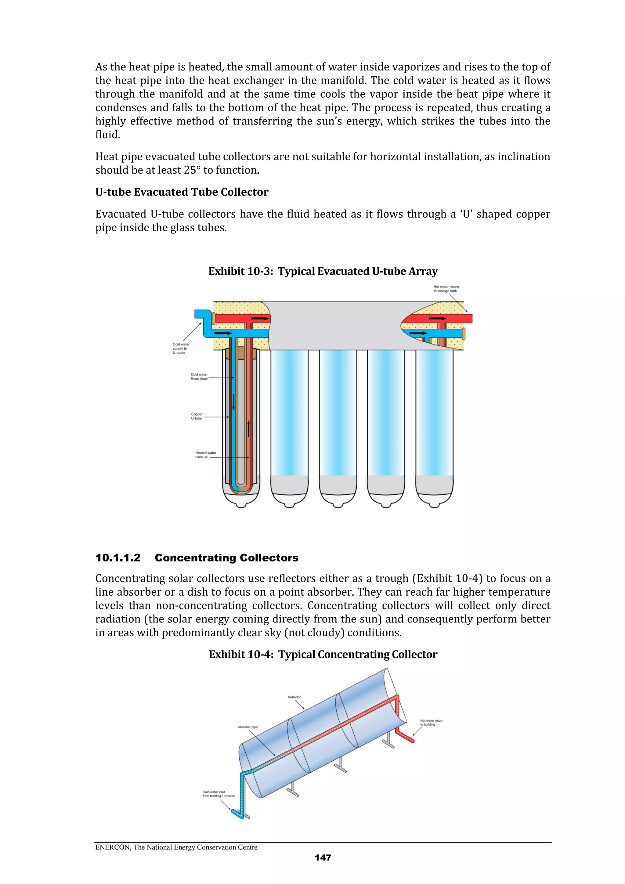 ENERCON, The National Energy Conservation Centre
147
As the heat pipe is heated, the small amount of water inside vaporizes and rises to the top of
the heat pipe into the heat exchanger in the manifold. The cold water is heated as it flows
through the manifold and at the same time cools the vapor inside the heat pipe where it
condenses and falls to the bottom of the heat pipe. The process is repeated, thus creating a
highly effective method of transferring the sun’s energy, which strikes the tubes into the
fluid.
Heat pipe evacuated tube collectors are not suitable for horizontal installation, as inclination
should be at least 25° to function.
U-tube Evacuated Tube Collector
Evacuated U-tube collectors have the fluid heated as it flows through a ‘U’ shaped copper
pipe inside the glass tubes.
Exhibit 10-3: Typical Evacuated U-tube Array
10.1.1.2 Concentrating Collectors
Concentrating solar collectors use reflectors either as a trough (Exhibit 10-4) to focus on a
line absorber or a dish to focus on a point absorber. They can reach far higher temperature
levels than non-concentrating collectors. Concentrating collectors will collect only direct
radiation (the solar energy coming directly from the sun) and consequently perform better
in areas with predominantly clear sky (not cloudy) conditions.
Exhibit 10-4: Typical Concentrating Collector
 