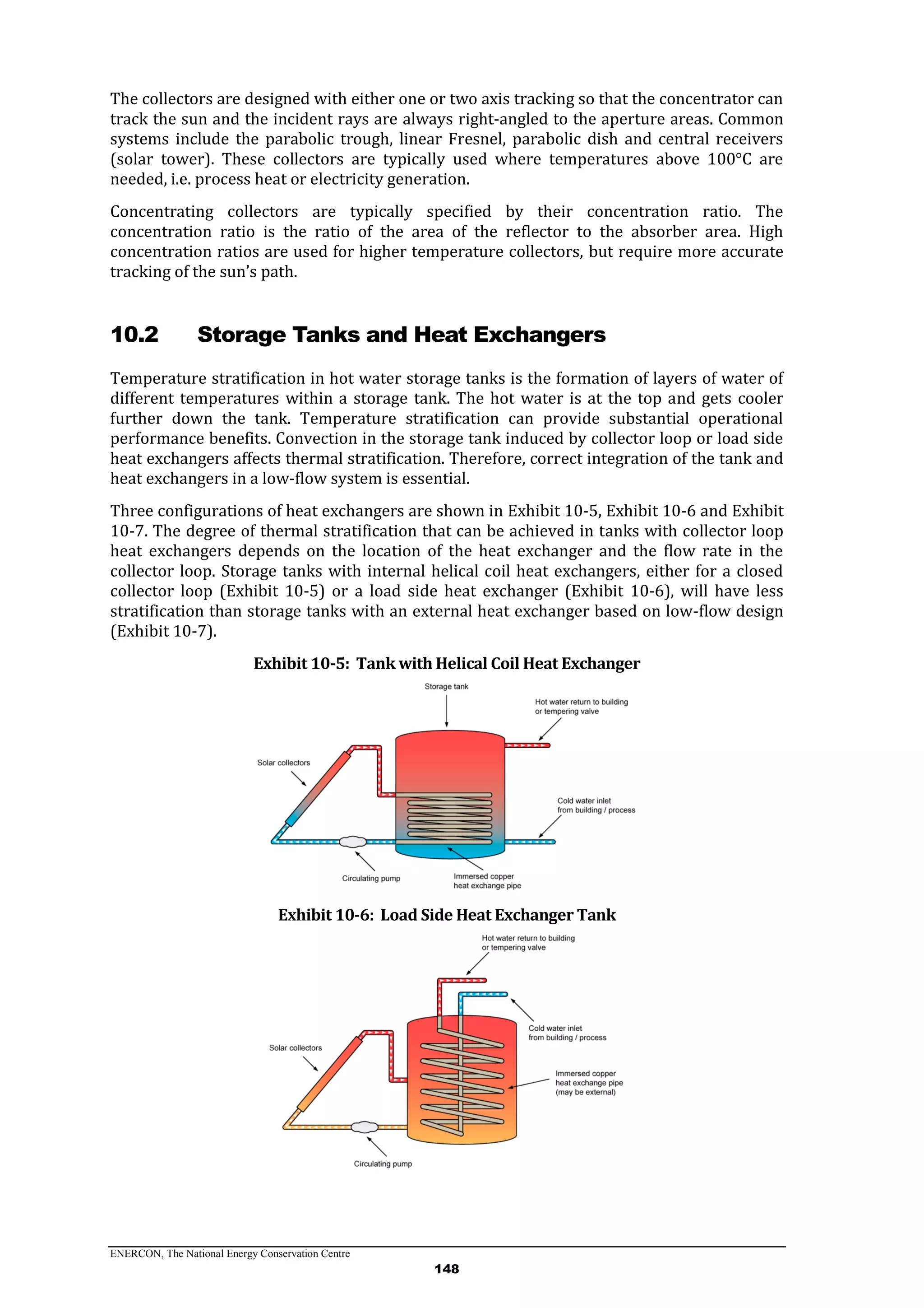 ENERCON, The National Energy Conservation Centre
148
The collectors are designed with either one or two axis tracking so that the concentrator can
track the sun and the incident rays are always right-angled to the aperture areas. Common
systems include the parabolic trough, linear Fresnel, parabolic dish and central receivers
(solar tower). These collectors are typically used where temperatures above 100°C are
needed, i.e. process heat or electricity generation.
Concentrating collectors are typically specified by their concentration ratio. The
concentration ratio is the ratio of the area of the reflector to the absorber area. High
concentration ratios are used for higher temperature collectors, but require more accurate
tracking of the sun’s path.
10.2 Storage Tanks and Heat Exchangers
Temperature stratification in hot water storage tanks is the formation of layers of water of
different temperatures within a storage tank. The hot water is at the top and gets cooler
further down the tank. Temperature stratification can provide substantial operational
performance benefits. Convection in the storage tank induced by collector loop or load side
heat exchangers affects thermal stratification. Therefore, correct integration of the tank and
heat exchangers in a low-flow system is essential.
Three configurations of heat exchangers are shown in Exhibit 10-5, Exhibit 10-6 and Exhibit
10-7. The degree of thermal stratification that can be achieved in tanks with collector loop
heat exchangers depends on the location of the heat exchanger and the flow rate in the
collector loop. Storage tanks with internal helical coil heat exchangers, either for a closed
collector loop (Exhibit 10-5) or a load side heat exchanger (Exhibit 10-6), will have less
stratification than storage tanks with an external heat exchanger based on low-flow design
(Exhibit 10-7).
Exhibit 10-5: Tank with Helical Coil Heat Exchanger
Exhibit 10-6: Load Side Heat Exchanger Tank
 