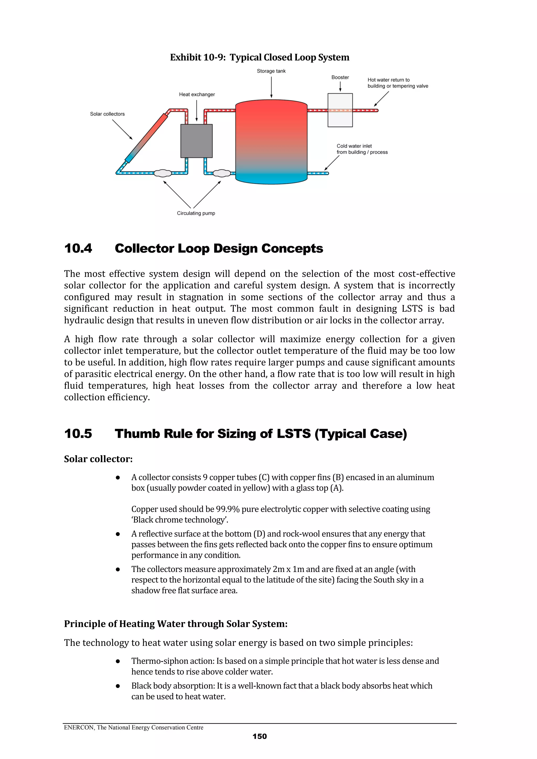 ENERCON, The National Energy Conservation Centre
150
Exhibit 10-9: Typical Closed Loop System
10.4 Collector Loop Design Concepts
The most effective system design will depend on the selection of the most cost-effective
solar collector for the application and careful system design. A system that is incorrectly
configured may result in stagnation in some sections of the collector array and thus a
significant reduction in heat output. The most common fault in designing LSTS is bad
hydraulic design that results in uneven flow distribution or air locks in the collector array.
A high flow rate through a solar collector will maximize energy collection for a given
collector inlet temperature, but the collector outlet temperature of the fluid may be too low
to be useful. In addition, high flow rates require larger pumps and cause significant amounts
of parasitic electrical energy. On the other hand, a flow rate that is too low will result in high
fluid temperatures, high heat losses from the collector array and therefore a low heat
collection efficiency.
10.5 Thumb Rule for Sizing of LSTS (Typical Case)
Solar collector:
● A collector consists 9 copper tubes (C) with copper fins (B) encased in an aluminum
box (usually powder coated in yellow) with a glass top (A).
Copper used should be 99.9% pure electrolytic copper with selective coating using
‘Black chrome technology’.
● A reflective surface at the bottom (D) and rock-wool ensures that any energy that
passes between the fins gets reflected back onto the copper fins to ensure optimum
performance in any condition.
● The collectors measure approximately 2m x 1m and are fixed at an angle (with
respect to the horizontal equal to the latitude of the site) facing the South sky in a
shadow free flat surface area.
Principle of Heating Water through Solar System:
The technology to heat water using solar energy is based on two simple principles:
● Thermo-siphon action: Is based on a simple principle that hot water is less dense and
hence tends to rise above colder water.
● Black body absorption: It is a well-known fact that a black body absorbs heat which
can be used to heat water.
 