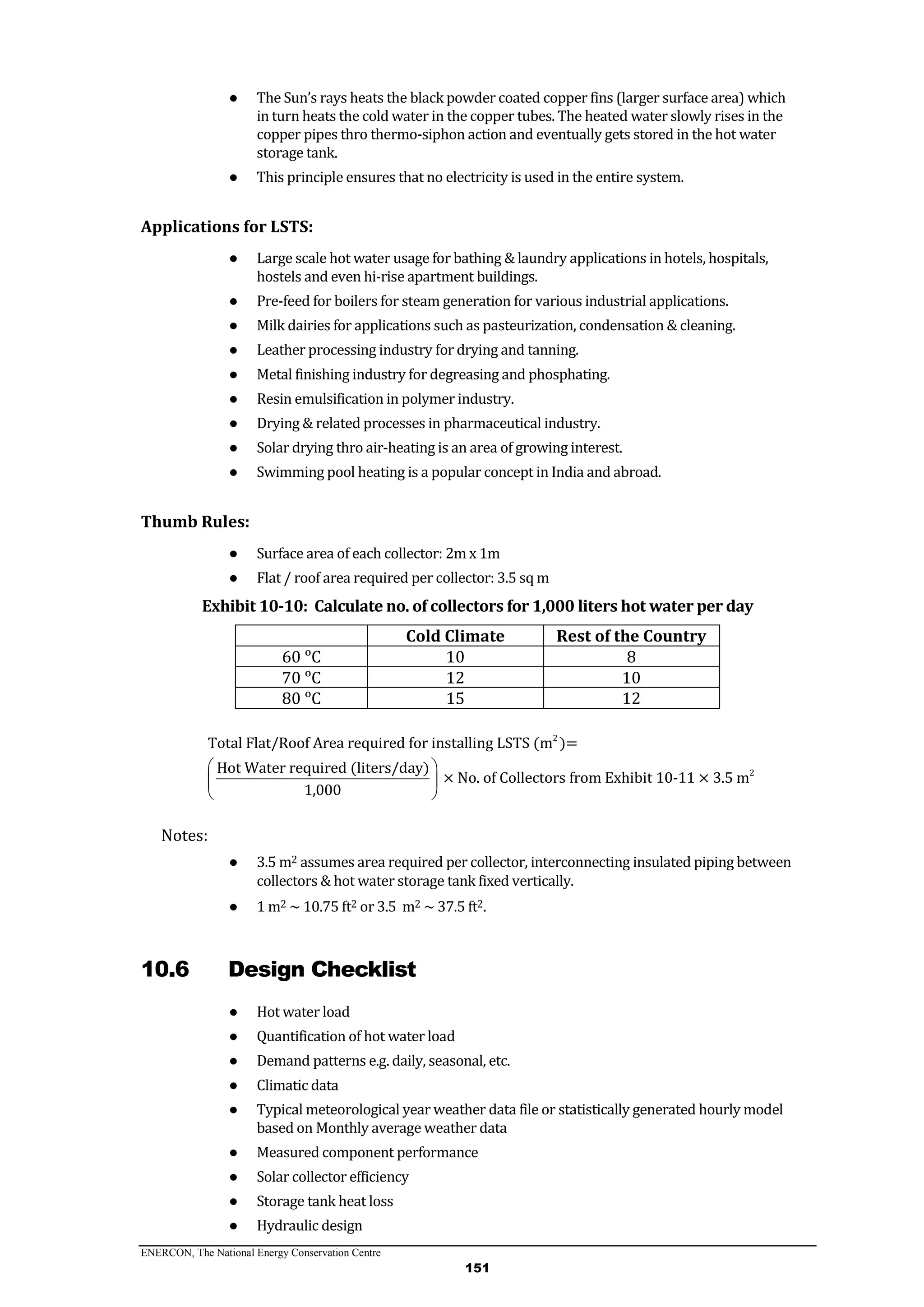 ENERCON, The National Energy Conservation Centre
151
● The Sun’s rays heats the black powder coated copper fins (larger surface area) which
in turn heats the cold water in the copper tubes. The heated water slowly rises in the
copper pipes thro thermo-siphon action and eventually gets stored in the hot water
storage tank.
● This principle ensures that no electricity is used in the entire system.
Applications for LSTS:
● Large scale hot water usage for bathing & laundry applications in hotels, hospitals,
hostels and even hi-rise apartment buildings.
● Pre-feed for boilers for steam generation for various industrial applications.
● Milk dairies for applications such as pasteurization, condensation & cleaning.
● Leather processing industry for drying and tanning.
● Metal finishing industry for degreasing and phosphating.
● Resin emulsification in polymer industry.
● Drying & related processes in pharmaceutical industry.
● Solar drying thro air-heating is an area of growing interest.
● Swimming pool heating is a popular concept in India and abroad.
Thumb Rules:
● Surface area of each collector: 2m x 1m
● Flat / roof area required per collector: 3.5 sq m
Exhibit 10-10: Calculate no. of collectors for 1,000 liters hot water per day
Cold Climate Rest of the Country
60 ᵒC 10 8
70 ᵒC 12 10
80 ᵒC 15 12
2
2
Total Flat/Roof Area required for installing LSTS (m )=
Hot Water required (liters/day)
× No. of Collectors from Exhibit 10-11 × 3.5 m
1,000
 
 
 
Notes:
● 3.5 m2 assumes area required per collector, interconnecting insulated piping between
collectors & hot water storage tank fixed vertically.
● 1 m2 ~ 10.75 ft2 or 3.5 m2 ~ 37.5 ft2.
10.6 Design Checklist
● Hot water load
● Quantification of hot water load
● Demand patterns e.g. daily, seasonal, etc.
● Climatic data
● Typical meteorological year weather data file or statistically generated hourly model
based on Monthly average weather data
● Measured component performance
● Solar collector efficiency
● Storage tank heat loss
● Hydraulic design
 