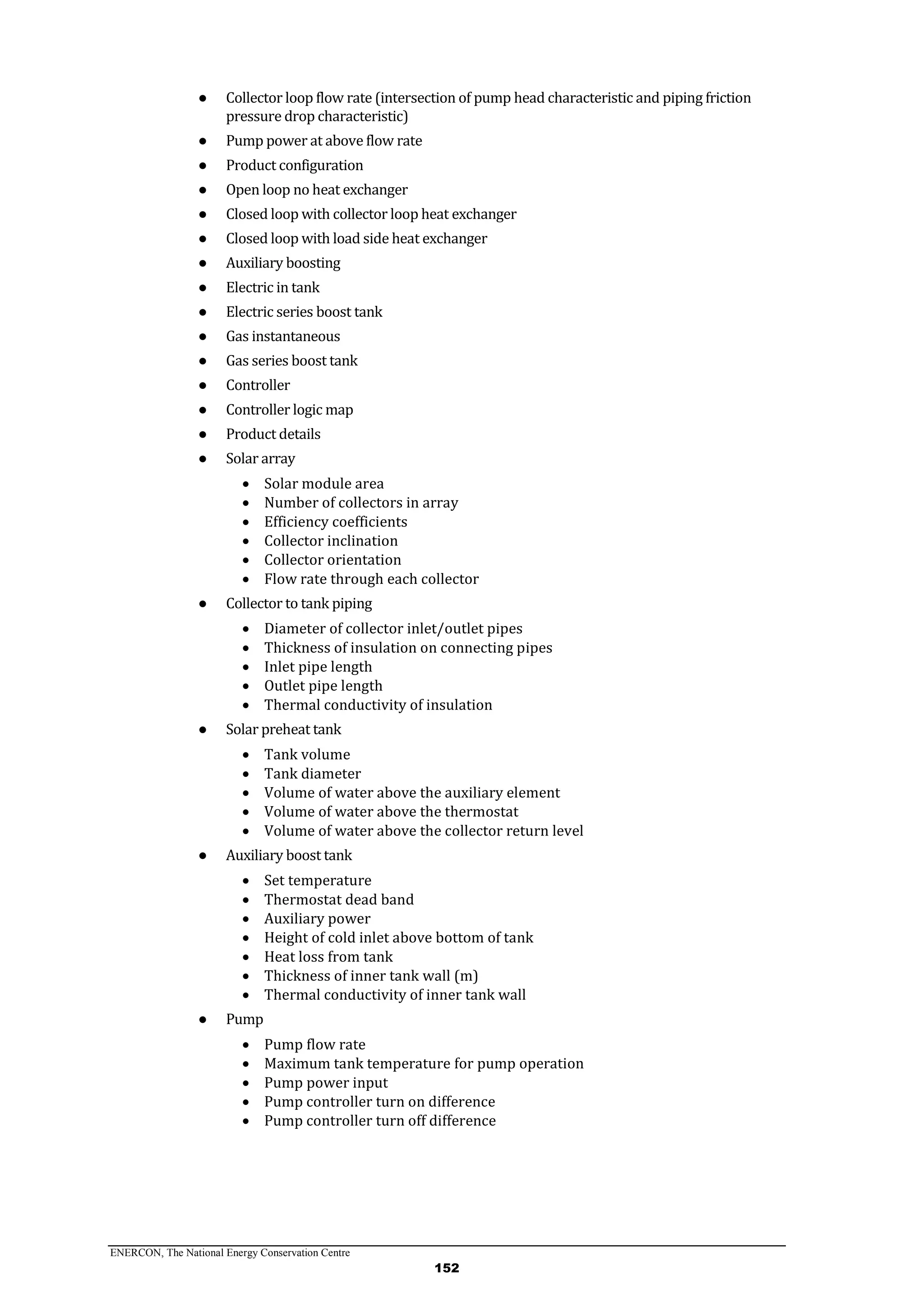 ENERCON, The National Energy Conservation Centre
152
● Collector loop flow rate (intersection of pump head characteristic and piping friction
pressure drop characteristic)
● Pump power at above flow rate
● Product configuration
● Open loop no heat exchanger
● Closed loop with collector loop heat exchanger
● Closed loop with load side heat exchanger
● Auxiliary boosting
● Electric in tank
● Electric series boost tank
● Gas instantaneous
● Gas series boost tank
● Controller
● Controller logic map
● Product details
● Solar array
 Solar module area
 Number of collectors in array
 Efficiency coefficients
 Collector inclination
 Collector orientation
 Flow rate through each collector
● Collector to tank piping
 Diameter of collector inlet/outlet pipes
 Thickness of insulation on connecting pipes
 Inlet pipe length
 Outlet pipe length
 Thermal conductivity of insulation
● Solar preheat tank
 Tank volume
 Tank diameter
 Volume of water above the auxiliary element
 Volume of water above the thermostat
 Volume of water above the collector return level
● Auxiliary boost tank
 Set temperature
 Thermostat dead band
 Auxiliary power
 Height of cold inlet above bottom of tank
 Heat loss from tank
 Thickness of inner tank wall (m)
 Thermal conductivity of inner tank wall
● Pump
 Pump flow rate
 Maximum tank temperature for pump operation
 Pump power input
 Pump controller turn on difference
 Pump controller turn off difference
 